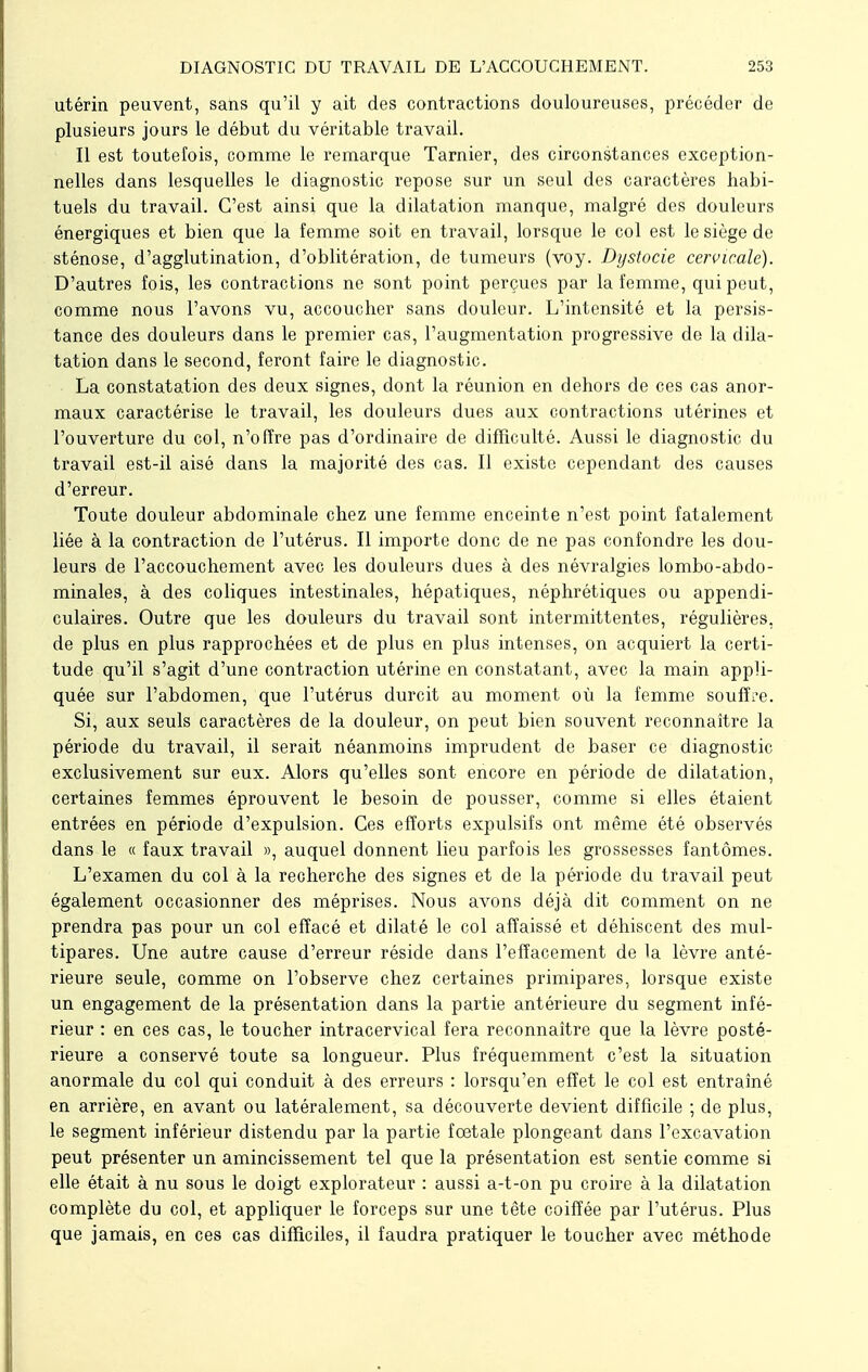 utérin peuvent, sans qu'il y ait des contractions douloureuses, précéder de plusieurs jours le début du véritable travail. Il est toutefois, comme le remarque Tarnier, des circonstances exception- nelles dans lesquelles le diagnostic repose sur un seul des caractères habi- tuels du travail. C'est ainsi que la dilatation manque, malgré des douleurs énergiques et bien que la femme soit en travail, lorsque le col est le siège de sténose, d'agglutination, d'oblitération, de tumeurs (voy. Dystocie cervicale). D'autres fois, les contractions ne sont point perçues par la femme, qui peut, comme nous l'avons vu, accoucher sans douleur. L'intensité et la persis- tance des douleurs dans le premier cas, l'augmentation progressive de la dila- tation dans le second, feront faire le diagnostic. La constatation des deux signes, dont la réunion en dehors de ces cas anor- maux caractérise le travail, les douleurs dues aux contractions utérines et l'ouverture du col, n'offre pas d'ordinaire de difficulté. Aussi le diagnostic du travail est-il aisé dans la majorité des cas. Il existe cependant des causes d'erreur. Toute douleur abdominale chez une femme enceinte n'est point fatalement liée à la contraction de l'utérus. Il importe donc de ne pas confondre les dou- leurs de l'accouchement avec les douleurs dues à des névralgies lombo-abdo- minales, à des coliques intestinales, hépatiques, néphrétiques ou appendi- culaires. Outre que les douleurs du travail sont intermittentes, régulières, de plus en plus rapprochées et de plus en plus intenses, on acquiert la certi- tude qu'il s'agit d'une contraction utérine en constatant, avec la main appli- quée sur l'abdomen, que l'utérus durcit au moment où la femme souffle. Si, aux seuls caractères de la douleur, on peut bien souvent reconnaître la période du travail, il serait néanmoins imprudent de baser ce diagnostic exclusivement sur eux. Alors qu'elles sont encore en période de dilatation, certaines femmes éprouvent le besoin de pousser, comme si elles étaient entrées en période d'expulsion. Ces efforts expulsifs ont même été observés dans le « faux travail », auquel donnent lieu parfois les grossesses fantômes. L'examen du col à la recherche des signes et de la période du travail peut également occasionner des méprises. Nous avons déjà dit comment on ne prendra pas pour un col effacé et dilaté le col affaissé et déhiscent des mul- tipares. Une autre cause d'erreur réside dans l'effacement de la lèvre anté- rieure seule, comme on l'observe chez certaines primipares, lorsque existe un engagement de la présentation dans la partie antérieure du segment infé- rieur : en ces cas, le toucher intracervical fera reconnaître que la lèvre posté- rieure a conservé toute sa longueur. Plus fréquemment c'est la situation anormale du col qui conduit à des erreurs : lorsqu'en effet le col est entraîné en arrière, en avant ou latéralement, sa découverte devient difficile ; de plus, le segment inférieur distendu par la partie foetale plongeant dans l'excavation peut présenter un amincissement tel que la présentation est sentie comme si elle était à nu sous le doigt explorateur : aussi a-t-on pu croire à la dilatation complète du col, et appliquer le forceps sur une tête coiffée par l'utérus. Plus que jamais, en ces cas difficiles, il faudra pratiquer le toucher avec méthode