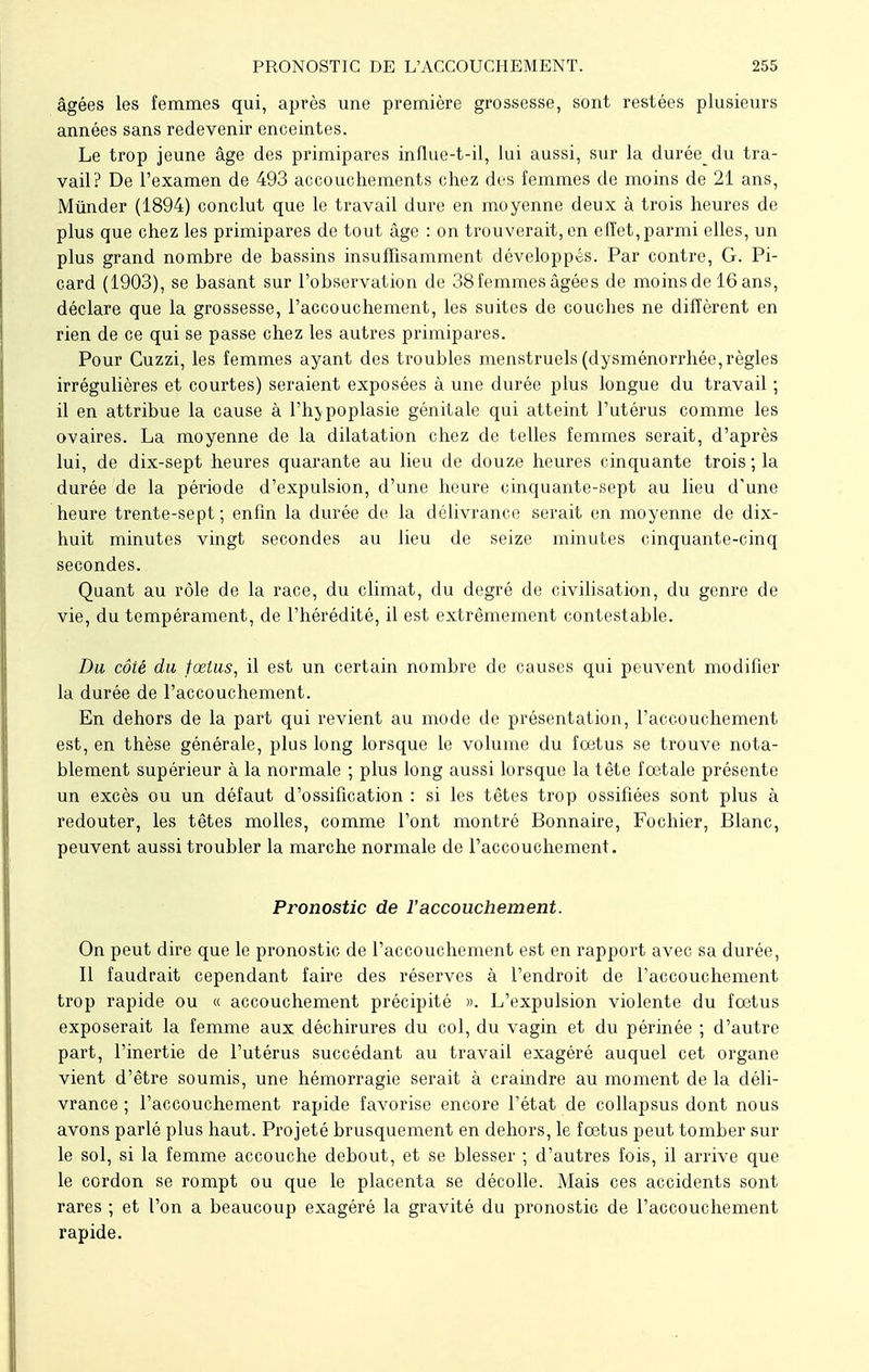 âgées les femmes qui, après une première grossesse, sont restées plusieurs années sans redevenir enceintes. Le trop jeune âge des primipares influe-t-il, lui aussi, sur la durée du tra- vail? De l'examen de 493 accouchements chez des femmes de moins de 21 ans, Mûnder (1894) conclut que le travail dure en moyenne deux à trois heures de plus que chez les primipares de tout âge : on trouverait, en effet,parmi elles, un plus grand nombre de bassins insuffisamment développés. Par contre, G. Pi- card (1903), se basant sur l'observation de 38 femmes âgées de moinsde 16ans, déclare que la grossesse, l'accouchement, les suites de couches ne diffèrent en rien de ce qui se passe chez les autres primipares. Pour Cuzzi, les femmes ayant des troubles menstruels (dysménorrhée, règles irrégulières et courtes) seraient exposées à une durée plus longue du travail ; il en attribue la cause à l'hypoplasie génitale qui atteint l'utérus comme les ovaires. La moyenne de la dilatation chez de telles femmes serait, d'après lui, de dix-sept heures quarante au lieu de douze heures cinquante trois ; la durée de la période d'expulsion, d'une heure cinquante-sept au lieu d'une heure trente-sept ; enfin la durée de la délivrance serait en moyenne de dix- huit minutes vingt secondes au lieu de seize minutes cinquante-cinq secondes. Quant au rôle de la race, du climat, du degré de civilisation, du genre de vie, du tempérament, de l'hérédité, il est extrêmement contestable. Du côté du fœtus, il est un certain nombre de causes qui peuvent modifier la durée de l'accouchement. En dehors de la part qui revient au mode de présentation, l'accouchement est, en thèse générale, plus long lorsque le volume du foetus se trouve nota- blement supérieur à la normale ; plus long aussi lorsque la tête foetale présente un excès ou un défaut d'ossification : si les têtes trop ossifiées sont plus à redouter, les têtes molles, comme l'ont montré Bonnaire, Fochier, Blanc, peuvent aussi troubler la marche normale de l'accouchement. Pronostic de l'accouchement. On peut dire que le pronostic de l'accouchement est en rapport avec sa durée, Il faudrait cependant faire des réserves à l'endroit de l'accouchement trop rapide ou « accouchement précipité ». L'expulsion violente du foetus exposerait la femme aux déchirures du col, du vagin et du périnée ; d'autre part, l'inertie de l'utérus succédant au travail exagéré auquel cet organe vient d'être soumis, une hémorragie serait à craindre au moment de la déli- vrance ; l'accouchement rapide favorise encore l'état de collapsus dont nous avons parlé plus haut. Projeté brusquement en dehors, le foetus peut tomber sur le sol, si la femme accouche debout, et se blesser ; d'autres fois, il arrive que le cordon se rompt ou que le placenta se décolle. Mais ces accidents sont rares ; et l'on a beaucoup exagéré la gravité du pronostic de l'accouchement rapide.