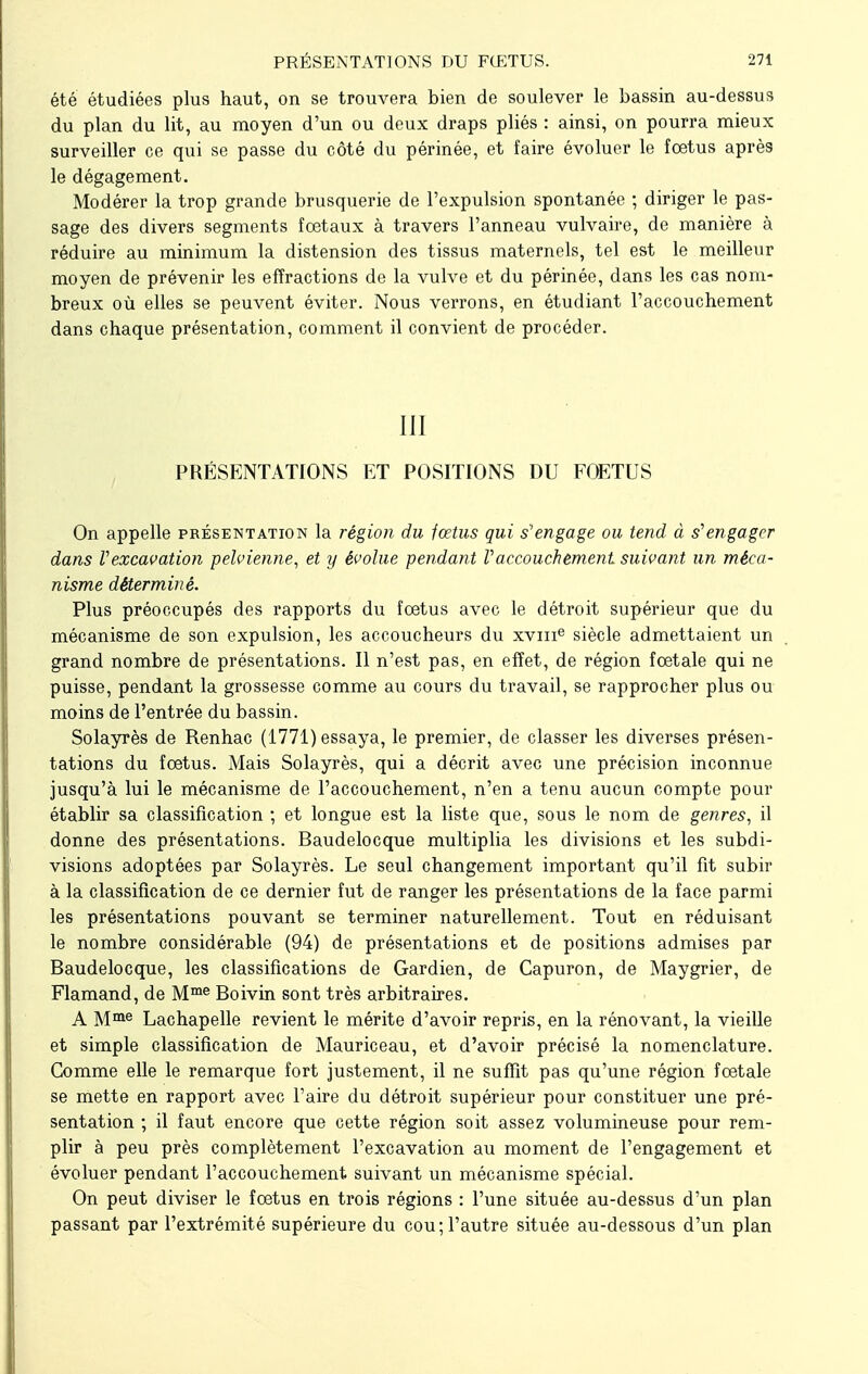 été étudiées plus haut, on se trouvera bien de soulever le bassin au-dessus du plan du lit, au moyen d'un ou deux draps pliés : ainsi, on pourra mieux surveiller ce qui se passe du côté du périnée, et faire évoluer le fœtus après le dégagement. Modérer la trop grande brusquerie de l'expulsion spontanée ; diriger le pas- sage des divers segments fœtaux à travers l'anneau vulvaire, de manière à réduire au minimum la distension des tissus maternels, tel est le meilleur moyen de prévenir les effractions de la vulve et du périnée, dans les cas nom- breux où elles se peuvent éviter. Nous verrons, en étudiant l'accouchement dans chaque présentation, comment il convient de procéder. III PRÉSENTATIONS ET POSITIONS DU FOETUS On appelle présentation la région du fœtus qui s'engage ou tend à s'engager dans Vexcavation pelvienne, et y évolue pendant Vaccouchement suivant un méca- nisme déterminé. Plus préoccupés des rapports du fœtus avec le détroit supérieur que du mécanisme de son expulsion, les accoucheurs du xvme siècle admettaient un grand nombre de présentations. Il n'est pas, en effet, de région fœtale qui ne puisse, pendant la grossesse comme au cours du travail, se rapprocher plus ou moins de l'entrée du bassin. Solayrès de Renhac (1771) essaya, le premier, de classer les diverses présen- tations du fœtus. Mais Solayrès, qui a décrit avec une précision inconnue jusqu'à lui le mécanisme de l'accouchement, n'en a tenu aucun compte pour établir sa classification ; et longue est la liste que, sous le nom de genres, il donne des présentations. Baudelocque multiplia les divisions et les subdi- visions adoptées par Solayrès. Le seul changement important qu'il fit subir à la classification de ce dernier fut de ranger les présentations de la face parmi les présentations pouvant se terminer naturellement. Tout en réduisant le nombre considérable (94) de présentations et de positions admises par Baudelocque, les classifications de Gardien, de Capuron, de Maygrier, de Flamand, de Mme Boivin sont très arbitraires. A Mme Lachapelle revient le mérite d'avoir repris, en la rénovant, la vieille et simple classification de Mauriceau, et d'avoir précisé la nomenclature. Comme elle le remarque fort justement, il ne suffit pas qu'une région fœtale se mette en rapport avec l'aire du détroit supérieur pour constituer une pré- sentation ; il faut encore que cette région soit assez volumineuse pour rem- plir à peu près complètement l'excavation au moment de l'engagement et évoluer pendant l'accouchement suivant un mécanisme spécial. On peut diviser le fœtus en trois régions : l'une située au-dessus d'un plan passant par l'extrémité supérieure du cou;l'autre située au-dessous d'un plan