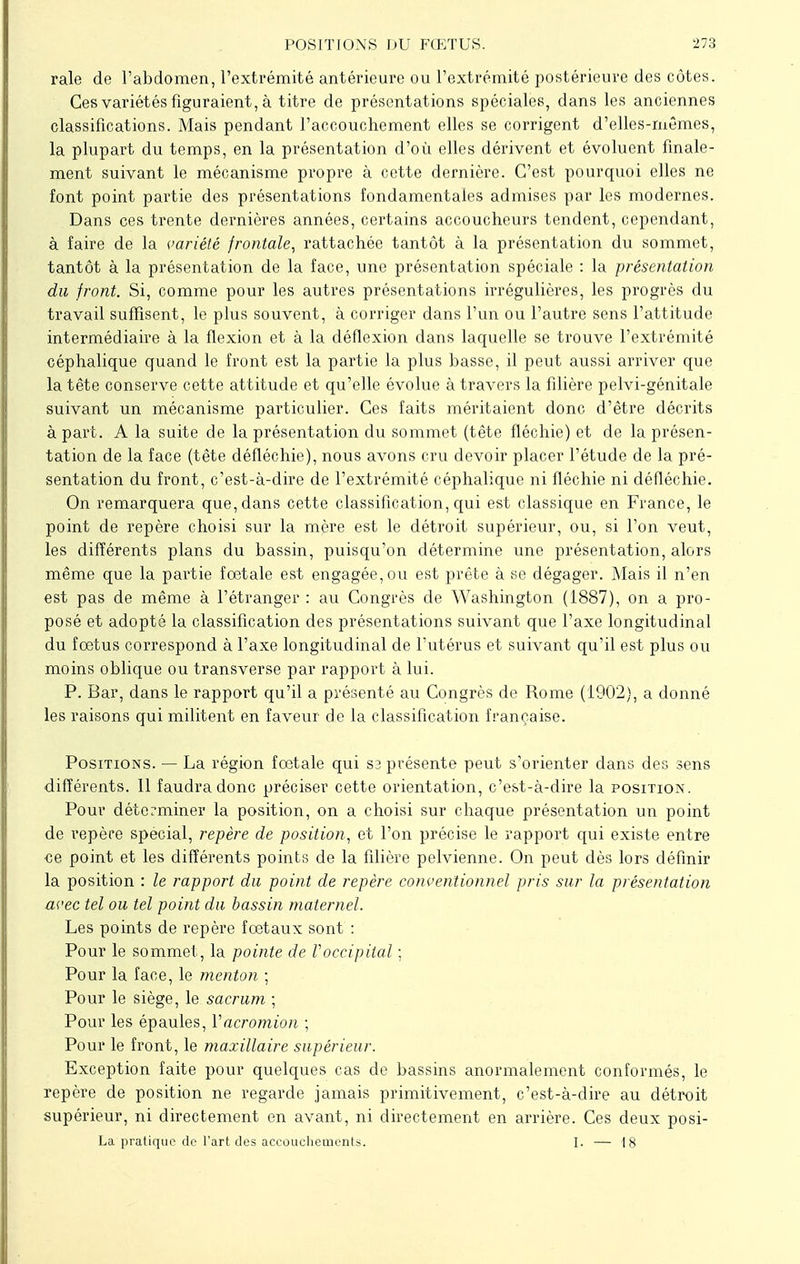 raie de l'abdomen, l'extrémité antérieure ou l'extrémité postérieure des côtes. Ces variétés figuraient, à titre de présentations spéciales, dans les anciennes classifications. Mais pendant l'accouchement elles se corrigent d'elles-mêmes, la plupart du temps, en la présentation d'où elles dérivent et évoluent finale- ment suivant le mécanisme propre à cette dernière. C'est pourquoi elles ne font point partie des présentations fondamentales admises par les modernes. Dans ces trente dernières années, certains accoucheurs tendent, cependant, à faire de la variété frontale, rattachée tantôt à la présentation du sommet, tantôt à la présentation de la face, une présentation spéciale : la présentation du front. Si, comme pour les autres présentations irrégulières, les progrès du travail suffisent, le plus souvent, à corriger dans l'un ou l'autre sens l'attitude intermédiaire à la flexion et à la déflexion dans laquelle se trouve l'extrémité céphalique quand le front est la partie la plus basse, il peut aussi arriver que la tête conserve cette attitude et qu'elle évolue à travers la filière pelvi-génitale suivant un mécanisme particulier. Ces faits méritaient donc d'être décrits à part. A la suite de la présentation du sommet (tête fléchie) et de la présen- tation de la face (tête défléchie), nous avons cru devoir placer l'étude de la pré- sentation du front, c'est-à-dire de l'extrémité céphalique ni fléchie ni défléchie. On remarquera que, dans cette classification, qui est classique en France, le point de repère choisi sur la mère est le détroit supérieur, ou, si l'on veut, les différents plans du bassin, puisqu'on détermine une présentation, alors même que la partie fœtale est engagée, ou est prête à se dégager. Mais il n'en est pas de même à l'étranger : au Congrès de Washington (1887), on a pro- posé et adopté la classification des présentations suivant que l'axe longitudinal du fœtus correspond à l'axe longitudinal de l'utérus et suivant qu'il est plus ou moins oblique ou transverse par rapport à lui. P. Bar, dans le rapport qu'il a présenté au Congrès de Rome (1902), a donné les raisons qui militent en faveur de la classification française. Positions. — La région fœtale qui sa présente peut s'orienter dans des sens différents. 11 faudra donc préciser cette orientation, c'est-à-dire la position. Pour déterminer la position, on a choisi sur chaque présentation un point de repère spécial, repère de position, et l'on précise le rapport qui existe entre ce point et les différents points de la filière pelvienne. On peut dès lors définir la position : le rapport du point de repère conventionnel pris sur la présentation avec tel ou tel point du bassin maternel. Les points de repère fœtaux sont : Pour le sommet, la pointe de l'occipital ; Pour la face, le menton ; Pour le siège, le sacrum ; Pour les épaules, Yacromion ; Pour le front, le maxillaire supérieur. Exception faite pour quelques cas de bassins anormalement conformés, le repère de position ne regarde jamais primitivement, c'est-à-dire au détroit supérieur, ni directement en avant, ni directement en arrière. Ces deux posi- La pratique de l'art des accouchements. I. — 18