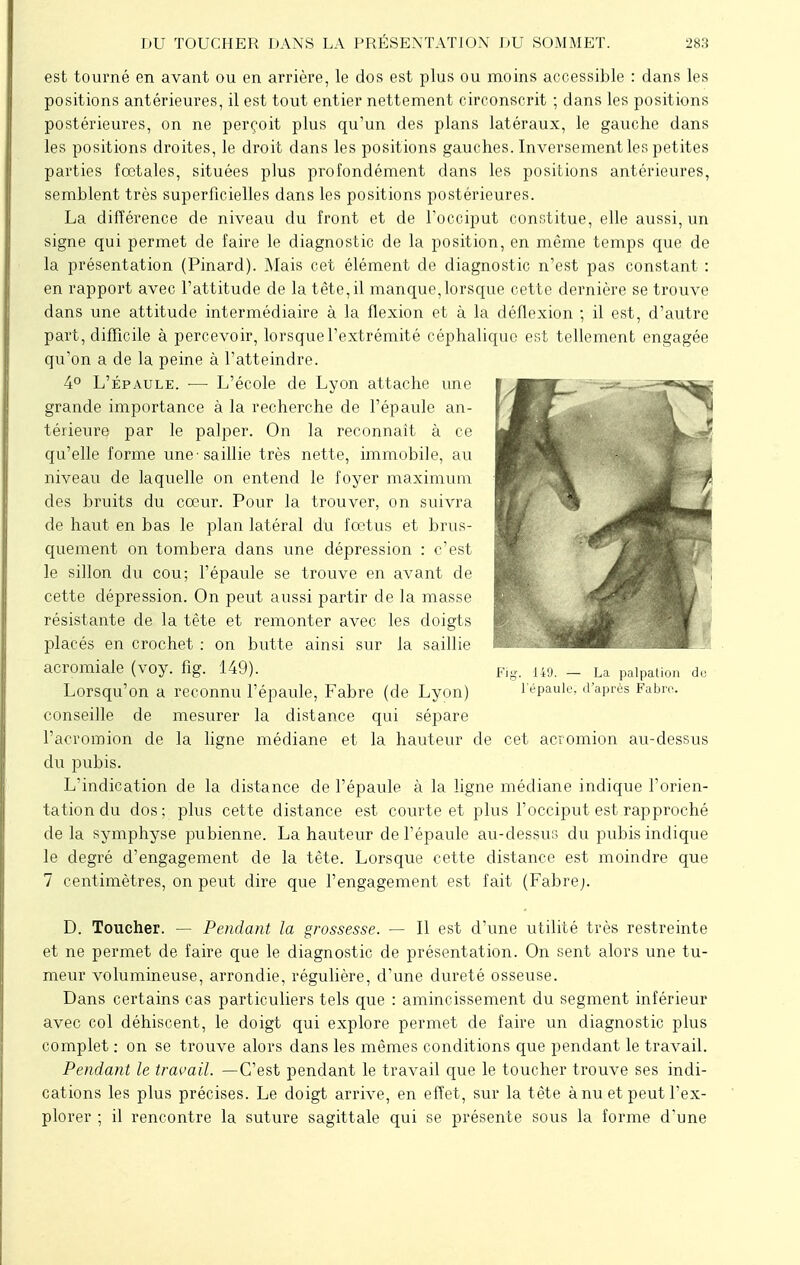 est tourné en avant ou en arrière, le dos est plus ou moins accessible : dans les positions antérieures, il est tout entier nettement circonscrit ; dans les positions postérieures, on ne perçoit plus qu'un des plans latéraux, le gauche dans les positions droites, le droit dans les positions gauches. Inversement les petites parties fœtales, situées plus profondément dans les positions antérieures, semblent très superficielles dans les positions postérieures. La différence de niveau du front et de l'occiput constitue, elle aussi, un signe qui permet de faire le diagnostic de la position, en même temps que de la présentation (Pinard). Mais cet élément de diagnostic n'est pas constant : en rapport avec l'attitude de la tête,il manque,lorsque cette dernière se trouve dans une attitude intermédiaire à la flexion et à la déflexion ; il est, d'autre part, difficile à percevoir, lorsque l'extrémité céphaliquo est tellement engagée qu'on a de la peine à l'atteindre. 4° L'épaule. ■— L'école de Lyon attache une grande importance à la recherche de l'épaule an- térieure par le palper. On la reconnaît à ce qu'elle forme une'saillie très nette, immobile, au niveau de laquelle on entend le foyer maximum des bruits du cœur. Pour la trouver, on suivra de haut en bas le plan latéral du fœtus et brus- quement on tombera dans une dépression : c'est le sillon du cou; l'épaule se trouve en avant de cette dépression. On peut aussi partir de la masse résistante de la tête et remonter avec les doigts placés en crochet : on butte ainsi sur la saillie acromiale (voy. fig. 149). Fig. 149. _ La paipation de Lorsqu'on a reconnu l'épaule, Fabre (de Lyon) l'épaule, d'après Fabrc. conseille de mesurer la distance qui sépare l'acromion de la ligne médiane et la hauteur de cet acromion au-dessus du pubis. L'indication de la distance de l'épaule à la ligne médiane indique l'orien- tation du dos; plus cette distance est courte et plus l'occiput est rapproché de la symphyse pubienne. La hauteur de l'épaule au-dessus du pubis indique le degré d'engagement de la tête. Lorsque cette distance est moindre que 7 centimètres, on peut dire que l'engagement est fait (Fabrej. D. Toucher. — Pendant la grossesse. — Il est d'une utilité très restreinte et ne permet de faire que le diagnostic de présentation. On sent alors une tu- meur volumineuse, arrondie, régulière, d'une dureté osseuse. Dans certains cas particuliers tels que : amincissement du segment inférieur avec col déhiscent, le doigt qui explore permet de faire un diagnostic plus complet : on se trouve alors dans les mêmes conditions que pendant le travail. Pendant le travail. —C'est pendant le travail que le toucher trouve ses indi- cations les plus précises. Le doigt arrive, en effet, sur la t ête à nu et peut l'ex- plorer ; il rencontre la suture sagittale qui se présente sous la forme d'une