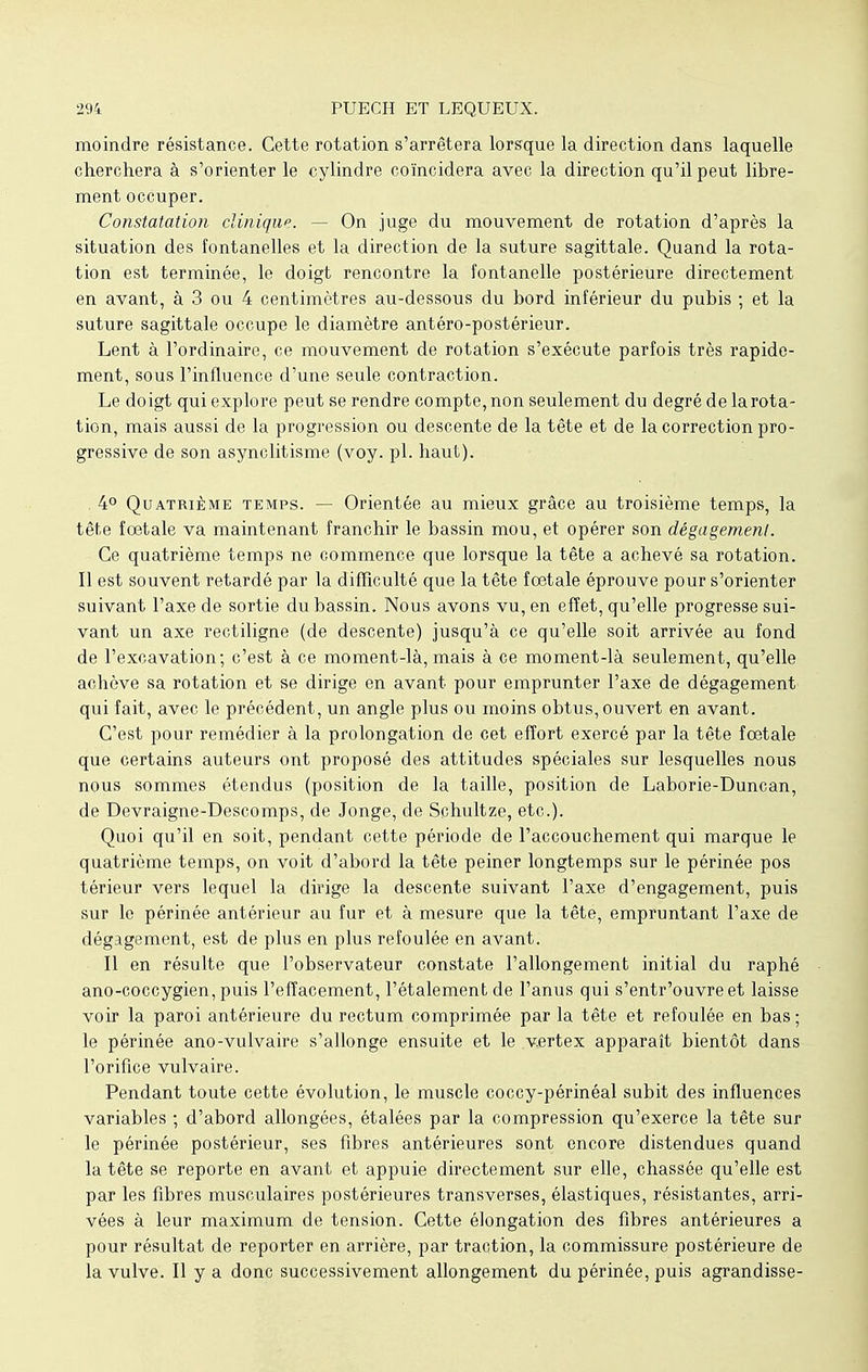 moindre résistance. Cette rotation s'arrêtera lorsque la direction dans laquelle cherchera à s'orienter le cylindre coïncidera avec la direction qu'il peut libre- ment occuper. Constatation clinique. - - On juge du mouvement de rotation d'après la situation des fontanelles et la direction de la suture sagittale. Quand la rota- tion est terminée, le doigt rencontre la fontanelle postérieure directement en avant, à 3 ou 4 centimètres au-dessous du bord inférieur du pubis ; et la suture sagittale occupe le diamètre antéro-postérieur. Lent à l'ordinaire, ce mouvement de rotation s'exécute parfois très rapide- ment, sous l'influence d'une seule contraction. Le doigt qui explore peut se rendre compte, non seulement du degré de la rota- tion, mais aussi de la progression ou descente de la tête et de la correction pro- gressive de son asynclitisme (voy. pl. haut). . 4° Quatrième temps. — Orientée au mieux grâce au troisième temps, la tête fœtale va maintenant franchir le bassin mou, et opérer son dégagement. Ce quatrième temps ne commence que lorsque la tête a achevé sa rotation. Il est souvent retardé par la difficulté que la tête fœtale éprouve pour s'orienter suivant l'axe de sortie du bassin. Nous avons vu, en effet, qu'elle progresse sui- vant un axe rectiligne (de descente) jusqu'à ce qu'elle soit arrivée au fond de l'excavation; c'est à ce moment-là, mais à ce moment-là seulement, qu'elle achève sa rotation et se dirige en avant pour emprunter l'axe de dégagement qui fait, avec le précédent, un angle plus ou moins obtus, ouvert en avant. C'est pour remédier à la prolongation de cet effort exercé par la tête fœtale que certains auteurs ont proposé des attitudes spéciales sur lesquelles nous nous sommes étendus (position de la taille, position de Laborie-Duncan, de Devraigne-Descomps, de Jonge, de Schultze, etc.). Quoi qu'il en soit, pendant cette période de l'accouchement qui marque le quatrième temps, on voit d'abord la tête peiner longtemps sur le périnée pos térieur vers lequel la dirige la descente suivant l'axe d'engagement, puis sur le périnée antérieur au fur et à mesure que la tête, empruntant l'axe de dégagement, est de plus en plus refoulée en avant. Il en résulte que l'observateur constate l'allongement initial du raphé ano-coccygien, puis l'effacement, l'étalement de l'anus qui s'entr'ouvreet laisse voir la paroi antérieure du rectum comprimée par la tête et refoulée en bas ; le périnée ano-vulvaire s'allonge ensuite et le vertex apparaît bientôt dans l'orifice vulvaire. Pendant toute cette évolution, le muscle coccy-périnéal subit des influences variables ; d'abord allongées, étalées par la compression qu'exerce la tête sur le périnée postérieur, ses fibres antérieures sont encore distendues quand la tête se reporte en avant et appuie directement sur elle, chassée qu'elle est par les fibres musculaires postérieures transverses, élastiques, résistantes, arri- vées à leur maximum de tension. Cette élongation des fibres antérieures a pour résultat de reporter en arrière, par traction, la commissure postérieure de la vulve. Il y a donc successivement allongement du périnée, puis agrandisse-