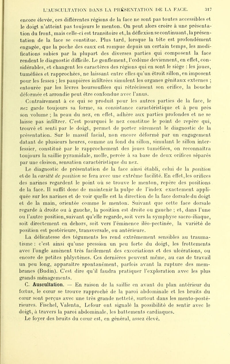 encore élevée, ces différentes régions de la face ne sont pas toutes accessibles et le doigt n'atteint pas toujours le menton. On peut alors croire à une présenta- tion du front, mais celle-ci est transitoire et,ladéflexionsecontinuant,laprésen- tation de la face se constitue. Plus tard, lorsque la tête est profondément engagée, que la poche des eaux est rompue depuis un certain temps, les modi- fications subies par la plupart des diverses parties qui composent la face rendent le diagnostic difficile. Le gonflement, l'œdème deviennent, en effet, con- sidérables, et changent les caractères des régions qui en sont le siège : les joues, tuméfiées et rapprochées, ne laissant entre elles qu'un étroit sillon, en imposent pour les fesses ; les paupières infiltrées simulent les organes génitaux externes ; entourée par les lèvres boursouflées qui rétrécissent son orifice, la bouche déformée et arrondie peut être confondue avec l'anus. Contrairement à ce qui se produit pour les autres parties de la face, le nez garde toujours sa forme, sa consistance caractéristique et à peu près son volume ; la peau du nez, en effet, adhère aux parties profondes et ne se laisse pas infiltrer. C'est pourquoi le nez constitue le point de repère qui, trouvé et senti par le doigt, permet de porter sûrement le diagnostic de la présentation. Sur le massif facial, non encore déformé par un engagement datant de plusieurs heures, comme au fond du sillon, simulant le sillon inter- fessier, constitué par le rapprochement des joues tuméfiées, on reconnaîtra toujours la saillie pyramidale, molle, percée à sa base de deux orifices séparés par une cloison, sensation caractéristique du nez. Le diagnostic de présentation de la face ainsi établi, celui de la position et de la variété de position se fera avec une extrême facilité. En effet, les orifices des narines regardent le point où se trouve le menton, repère des positions de la face. Il suffit donc de maintenir la pulpe de l'index exactement appli- quée sur les narines et de voir quelle est la direction de la face dorsale du doigt et de la main, orientée comme le menton. Suivant que cette face dorsale regarde à droite ou à gauche, la position est droite ou gauche ; et, dans l'une ou l'autre position,suivant qu'elle regarde, soit vers la symphyse sacro-iliaque, soit directement en dehors, soit vers l'éminence iléo-pectinée, la variété de position est postérieure, transversale, ou antérieure. La délicatesse des téguments les rend extrêmement sensibles au trauma- tisme : c'est ainsi qu'une pression un peu forte du doigt, les frottements avec l'ongle amènent très facilement des excoriations et des ulcérations, ou encore de petites phlyctènes. Ces dernières peuvent même, au cas de travail un peu long, apparaître spontanément, parfois avant la rupture des mem- branes (Budin). C'est dire qu'il faudra pratiquer l'exploration avec les plus grands ménagements. C. Auscultation. — En raison de la saillie en avant du plan antérieur du fœtus, le cœur se trouve rapproché de la paroi abdominale et les bruits du cœur sont perçus avec une très grande netteté, surtout dans les mento-posté- rieures. Fischel, Valenta, Lefour ont signalé la possibilité de sentir avec le doigt, à travers la paroi abdominale, les battements cardiaques. Le foyer des bruits du cœur est, en général, assez élevé.