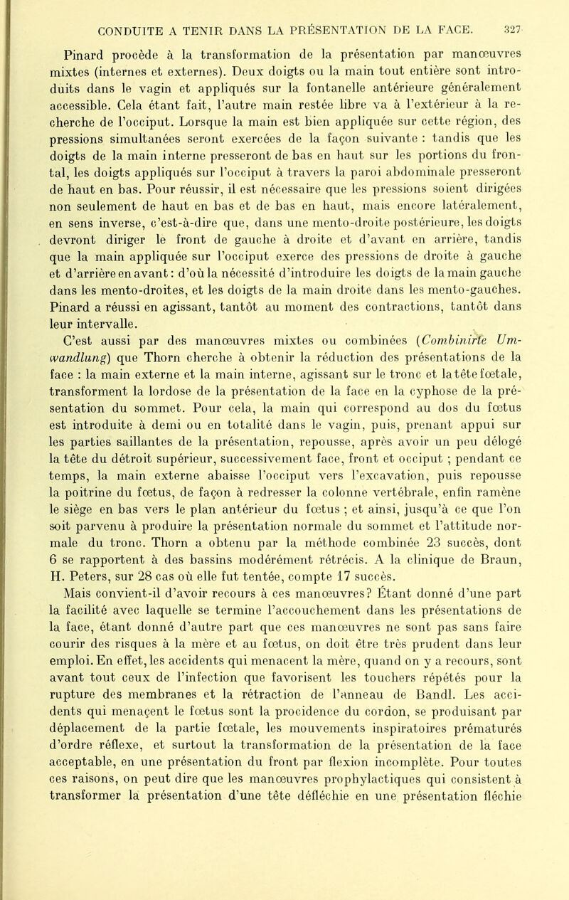 Pinard procède à la transformation de la présentation par manœuvres mixtes (internes et externes). Deux doigts ou la main tout entière sont intro- duits dans le vagin et appliqués sur la fontanelle antérieure généralement accessible. Cela étant fait, l'autre main restée libre va à l'extérieur à la re- cherche de l'occiput. Lorsque la main est bien appliquée sur cette région, des pressions simultanées seront exercées de la façon suivante : tandis que les doigts de la main interne presseront de bas en haut sur les portions du fron- tal, les doigts appliqués sur l'occiput à travers la paroi abdominale presseront de haut en bas. Pour réussir, il est nécessaire que les pressions soient dirigées non seulement de haut en bas et de bas en haut, mais encore latéralement, en sens inverse, c'est-à-dire que, dans une mento-droite postérieure, les doigts devront diriger le front de gauche à droite et d'avant en arrière, tandis que la main appliquée sur l'occiput exerce des pressions de droite à gauche et d'arrière en avant: d'où la nécessité d'introduire les doigts de la main gauche dans les mento-droites, et les doigts de la main droite dans les mento-gauches. Pinard a réussi en agissant, tantôt au moment des contractions, tantôt dans leur intervalle. C'est aussi par des manœuvres mixtes ou combinées (Combinirte Um- wandlung) que Thorn cherche à obtenir la réduction des présentations de la face : la main externe et la main interne, agissant sur le tronc et latête fœtale, transforment la lordose de la présentation de la face en la cyphose de la pré- sentation du sommet. Pour cela, la main qui correspond au dos du fœtus est introduite à demi ou en totalité dans le vagin, puis, prenant appui sur les parties saillantes de la présentation, repousse, après avoir un peu délogé la tête du détroit supérieur, successivement face, front et occiput ; pendant ce temps, la main externe abaisse l'occiput vers l'excavation, puis repousse la poitrine du fœtus, de façon à redresser la colonne vertébrale, enfin ramène le siège en bas vers le plan antérieur du fœtus ; et ainsi, jusqu'à ce que l'on soit parvenu à produire la présentation normale du sommet et l'attitude nor- male du tronc. Thorn a obtenu par la méthode combinée 23 succès, dont 6 se rapportent à des bassins modérément rétrécis. A la clinique de Braun, H. Peters, sur 28 cas où elle fut tentée, compte 17 succès. Mais convient-il d'avoir recours à ces manœuvres? Étant donné d'une part la facilité avec laquelle se termine l'accouchement dans les présentations de la face, étant donné d'autre part que ces manœuvres ne sont pas sans faire courir des risques à la mère et au fœtus, on doit être très prudent dans leur emploi. En effet, les accidents qui menacent la mère, quand on y a recours, sont avant tout ceux de l'infection que favorisent les touchers répétés pour la rupture des membranes et la rétraction de l'anneau de Bandl. Les acci- dents qui menaçent le fœtus sont la procidence du cordon, se produisant par déplacement de la partie fœtale, les mouvements inspiratoires prématurés d'ordre réflexe, et surtout la transformation de la présentation de la face acceptable, en une présentation du front par flexion incomplète. Pour toutes ces raisons, on peut dire que les manœuvres prophylactiques qui consistent à transformer la présentation d'une tête défléchie en une présentation fléchie