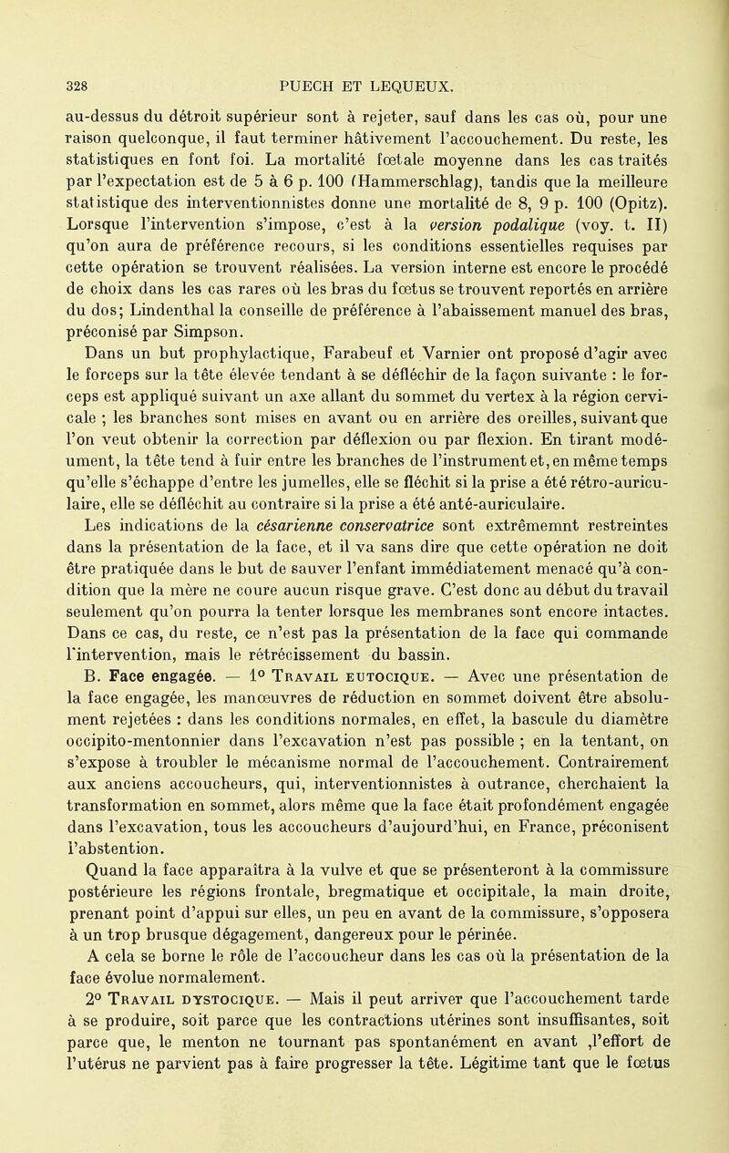 au-dessus du détroit supérieur sont à rejeter, sauf dans les cas où, pour une raison quelconque, il faut terminer hâtivement l'accouchement. Du reste, les statistiques en font foi. La mortalité foetale moyenne dans les cas traités par l'expectation est de 5 à 6 p. 100 (Hammerschlag), tandis que la meilleure statistique des interventionnistes donne une mortalité de 8, 9 p. 100 (Opitz). Lorsque l'intervention s'impose, c'est à la version podalique (voy. t. II) qu'on aura de préférence recours, si les conditions essentielles requises par cette opération se trouvent réalisées. La version interne est encore le procédé de choix dans les cas rares où les bras du fœtus se trouvent reportés en arrière du dos; Lindenthal la conseille de préférence à l'abaissement manuel des bras, préconisé par Simpson. Dans un but prophylactique, Farabeuf et Varnier ont proposé d'agir avec le forceps sur la tête élevée tendant à se défléchir de la façon suivante : le for- ceps est appliqué suivant un axe allant du sommet du vertex à la région cervi- cale ; les branches sont mises en avant ou en arrière des oreilles, suivant que l'on veut obtenir la correction par déflexion ou par flexion. En tirant modé- ument, la tête tend à fuir entre les branches de l'instrument et, en même temps qu'elle s'échappe d'entre les jumelles, elle se fléchit si la prise a été rétro-auricu- laire, elle se défléchit au contraire si la prise a été anté-auriculaire. Les indications de la césarienne conservatrice sont extrêmemnt restreintes dans la présentation de la face, et il va sans dire que cette opération ne doit être pratiquée dans le but de sauver l'enfant immédiatement menacé qu'à con- dition que la mère ne coure aucun risque grave. C'est donc au début du travail seulement qu'on pourra la tenter lorsque les membranes sont encore intactes. Dans ce cas, du reste, ce n'est pas la présentation de la face qui commande l'intervention, mais le rétrécissement du bassin. B. Face engagée. — 1° Travail eutocique. — Avec une présentation de la face engagée, les manœuvres de réduction en sommet doivent être absolu- ment rejetées : dans les conditions normales, en effet, la bascule du diamètre occipito-mentonnier dans l'excavation n'est pas possible ; en la tentant, on s'expose à troubler le mécanisme normal de l'accouchement. Contrairement aux anciens accoucheurs, qui, interventionnistes à outrance, cherchaient la transformation en sommet, alors même que la face était profondément engagée dans l'excavation, tous les accoucheurs d'aujourd'hui, en France, préconisent l'abstention. Quand la face apparaîtra à la vulve et que se présenteront à la commissure postérieure les régions frontale, bregmatique et occipitale, la main droite, prenant point d'appui sur elles, un peu en avant de la commissure, s'opposera à un trop brusque dégagement, dangereux pour le périnée. A cela se borne le rôle de l'accoucheur dans les cas où la présentation de la face évolue normalement. 2° Travail dystocique. — Mais il peut arriver que l'accouchement tarde à se produire, soit parce que les contractions utérines sont insuffisantes, soit parce que, le menton ne tournant pas spontanément en avant ,1'efîort de l'utérus ne parvient pas à faire progresser la tête. Légitime tant que le fœtus