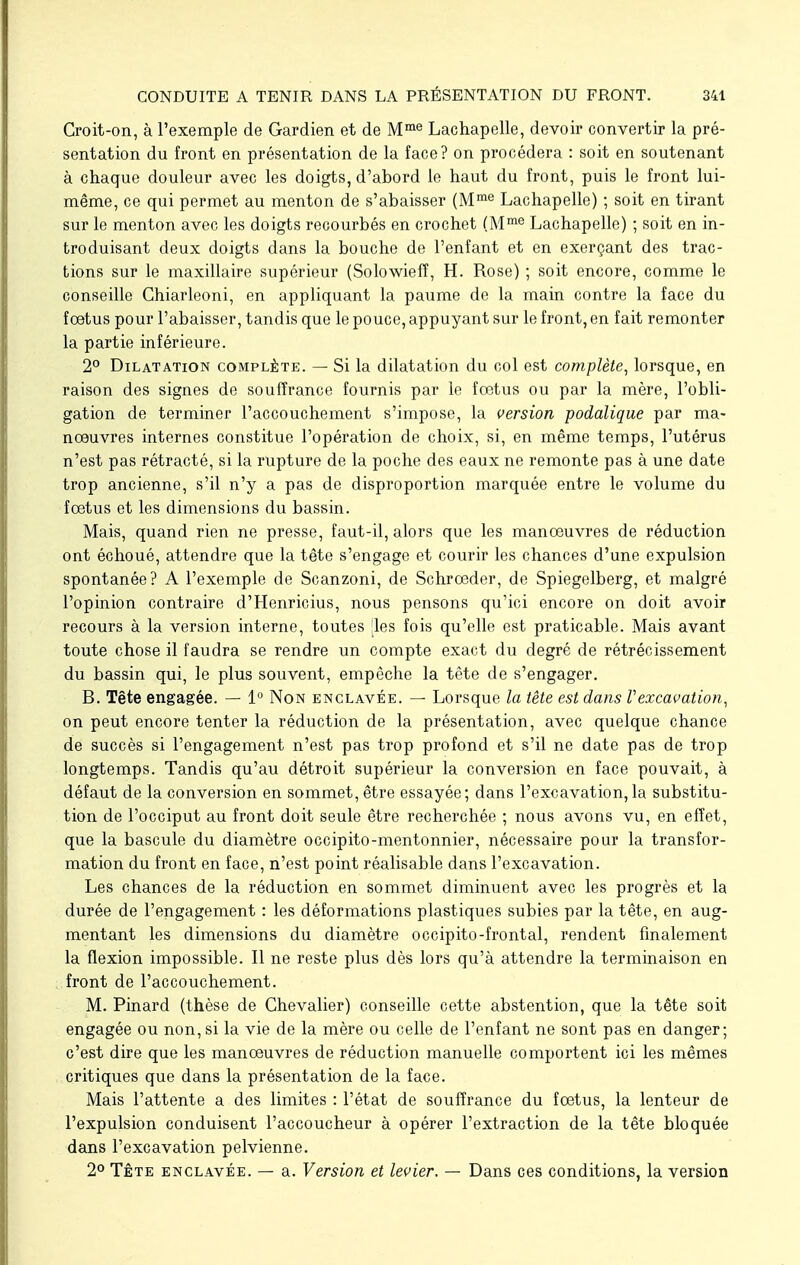 Croit-on, à l'exemple de Gardien et de Mme Lachapelle, devoir convertir la pré- sentation du front en présentation de la face? on procédera : soit en soutenant à chaque douleur avec les doigts, d'abord le haut du front, puis le front lui- même, ce qui permet au menton de s'abaisser (Mme Lachapelle) ; soit en tirant sur le menton avec les doigts recourbés en crochet (Mme Lachapelle) ; soit en in- troduisant deux doigts dans la bouche de l'enfant et en exerçant des trac- tions sur le maxillaire supérieur (Solowiefî, H. Rose) ; soit encore, comme le conseille Chiarleoni, en appliquant la paume de la main contre la face du foetus pour l'abaisser, tandis que le pouce, appuyant sur le front, en fait remonter la partie inférieure. 2° Dilatation complète. — Si la dilatation du col est complète, lorsque, en raison des signes de souffrance fournis par le foetus ou par la mère, l'obli- gation de terminer l'accouchement s'impose, la version podalique par ma- nœuvres internes constitue l'opération de choix, si, en même temps, l'utérus n'est pas rétracté, si la rupture de la poche des eaux ne remonte pas à une date trop ancienne, s'il n'y a pas de disproportion marquée entre le volume du foetus et les dimensions du bassin. Mais, quand rien ne presse, faut-il, alors que les manœuvres de réduction ont échoué, attendre que la tête s'engage et courir les chances d'une expulsion spontanée? A l'exemple de Scanzoni, de Schrœder, de Spiegelberg, et malgré l'opinion contraire d'Henricius, nous pensons qu'ici encore on doit avoir recours à la version interne, toutes [les fois qu'elle est praticable. Mais avant toute chose il faudra se rendre un compte exact du degré de rétrécissement du bassin qui, le plus souvent, empêche la tête de s'engager. B. Tête engagée. — 1° Non enclavée. — Lorsque la tête est dans Vexcavation, on peut encore tenter la réduction de la présentation, avec quelque chance de succès si l'engagement n'est pas trop profond et s'il ne date pas de trop longtemps. Tandis qu'au détroit supérieur la conversion en face pouvait, à défaut de la conversion en sommet, être essayée; dans l'excavation, la substitu- tion de l'occiput au front doit seule être recherchée ; nous avons vu, en effet, que la bascule du diamètre occipito-mentonnier, nécessaire pour la transfor- mation du front en face, n'est point réalisable dans l'excavation. Les chances de la réduction en sommet diminuent avec les progrès et la durée de l'engagement : les déformations plastiques subies par la tête, en aug- mentant les dimensions du diamètre occipito-frontal, rendent finalement la flexion impossible. Il ne reste plus dès lors qu'à attendre la terminaison en front de l'accouchement. M. Pinard (thèse de Chevalier) conseille cette abstention, que la tête soit engagée ou non, si la vie de la mère ou celle de l'enfant ne sont pas en danger; c'est dire que les manœuvres de réduction manuelle comportent ici les mêmes critiques que dans la présentation de la face. Mais l'attente a des limites : l'état de souffrance du fœtus, la lenteur de l'expulsion conduisent l'accoucheur à opérer l'extraction de la tête bloquée dans l'excavation pelvienne. 2° Tête enclavée. — a. Version et levier, — Dans ces conditions, la version