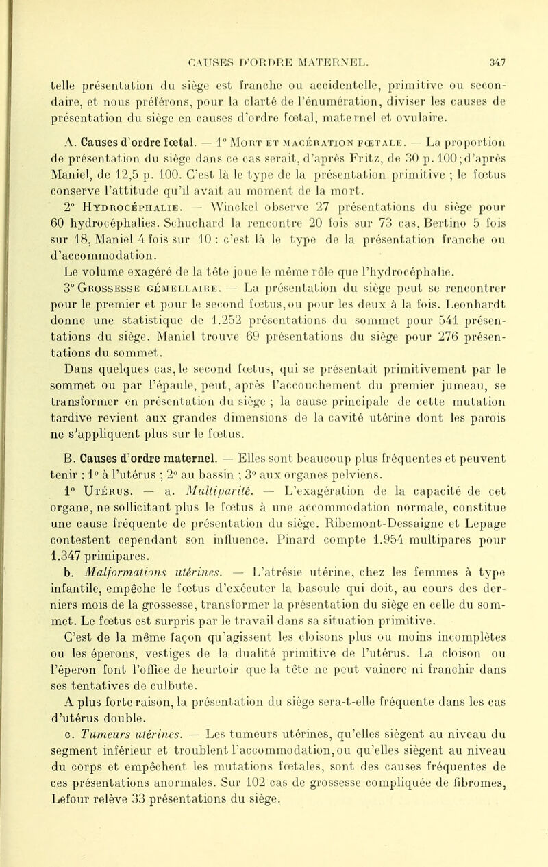 telle présentation du siège est franche ou accidentelle, primitive ou secon- daire, et nous préférons, pour la clarté de l'énumération, diviser les causes de présentation du siège en causes d'ordre fœtal, maternel et ovulaire. A. Causes d'ordre ïœtal. — 1° Mort et macération fœtale. — La proportion de présentation du siège dans ce cas serait, d'après Fritz, de 30 p. 100; d'après Maniel, de 12,5 p. 100. C'est là le type de la présentation primitive ; le fœtus conserve l'attitude qu'il avait au moment de la mort. 2° Hydrocéphalie. — Winckel observe 27 présentations du siège pour 60 hydrocéphalies. Schuchard la rencontre 20 fois sur 73 cas, Bertino 5 fois sur 18, Maniel 4 fois sur 10 : c'est là le type de la présentation franche ou d'accommodation. Le volume exagéré de la tête joue le même rôle que l'hydrocéphalie. 3° Grossesse gémellaire. — La présentation du siège peut se rencontrer pour le premier et pour le second fœtus, ou pour les deux à la fois. Leonhardt donne une statistique de 1.252 présentations du sommet pour 541 présen- tations du siège. Maniel trouvé 69 présentations du siège pour 276 présen- tations du sommet. Dans quelques cas, le second fœtus, qui se présentait primitivement par le sommet ou par l'épaule, peut, après l'accouchement du premier jumeau, se transformer en présentation du siège ; la cause principale de cette mutation tardive revient aux grandes dimensions de la cavité utérine dont les parois ne s'appliquent plus sur le fœtus. B. Causes d'ordre maternel. — Elles sont beaucoup plus fréquentes et peuvent tenir : 1° à l'utérus ; 2° au bassin ; 3° aux organes pelviens. 1° Utérus. — a. Multiparité. — L'exagération de la capacité de cet organe, ne sollicitant plus le fœtus à une accommodation normale, constitue une cause fréquente de présentation du siège. Ribemont-Dessaigne et Lepage contestent cependant son influence. Pinard compte 1.954 multipares pour 1.347 primipares. b. Malformations utérines. — L'atrésie utérine, chez les femmes à type infantile, empêche le fœtus d'exécuter la bascule qui doit, au cours des der- niers mois de la grossesse, transformer la présentation du siège en celle du som- met. Le fœtus est surpris par le travail dans sa situation primitive. C'est de la même façon qu'agissent les cloisons plus ou moins incomplètes ou les éperons, vestiges de la dualité primitive de l'utérus. La cloison ou l'éperon font l'office de heurtoir que la tête ne peut vaincre ni franchir dans ses tentatives de culbute. A plus forte raison, la présentation du siège sera-t-elle fréquente dans les cas d'utérus double. c. Tumeurs utérines. — Les tumeurs utérines, qu'elles siègent au niveau du segment inférieur et troublent l'accommodation, ou qu'elles siègent au niveau du corps et empêchent les mutations fœtales, sont des causes fréquentes de ces présentations anormales. Sur 102 cas de grossesse compliquée de fibromes, Lefour relève 33 présentations du siège.