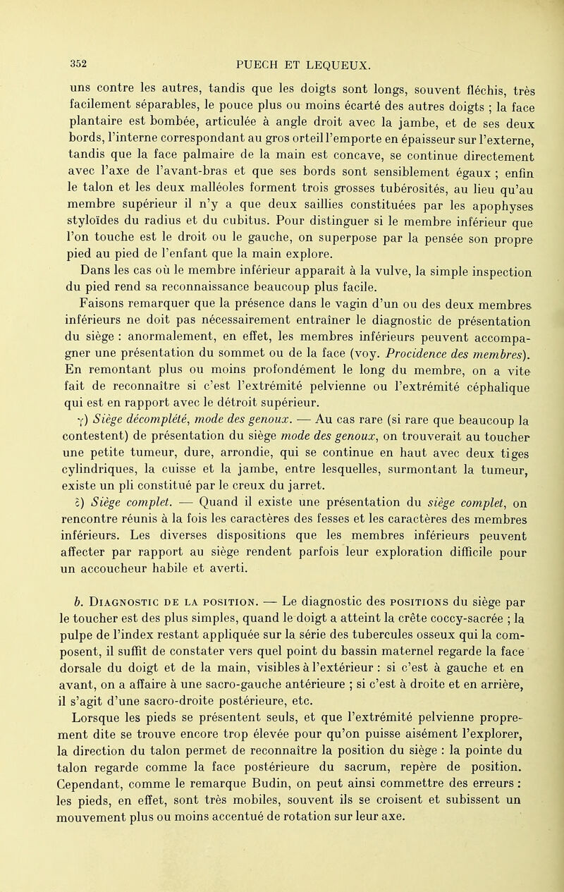 uns contre les autres, tandis que les doigts sont longs, souvent fléchis, très facilement séparables, le pouce plus ou moins écarté des autres doigts ; la face plantaire est bombée, articulée à angle droit avec la jambe, et de ses deux bords, l'interne correspondant au gros orteil l'emporte en épaisseur sur l'externe, tandis que la face palmaire de la main est concave, se continue directement avec l'axe de l'avant-bras et que ses bords sont sensiblement égaux ; enfin le talon et les deux malléoles forment trois grosses tubérosités, au lieu qu'au membre supérieur il n'y a que deux saillies constituées par les apophyses styloïdes du radius et du cubitus. Pour distinguer si le membre inférieur que l'on touche est le droit ou le gauche, on superpose par la pensée son propre pied au pied de l'enfant que la main explore. Dans les cas où le membre inférieur apparaît à la vulve, la simple inspection du pied rend sa reconnaissance beaucoup plus facile. Faisons remarquer que la présence dans le vagin d'un ou des deux membres inférieurs ne doit pas nécessairement entraîner le diagnostic de présentation du siège : anormalement, en effet, les membres inférieurs peuvent accompa- gner une présentation du sommet ou de la face (voy. Procidence des membres). En remontant plus ou moins profondément le long du membre, on a vite fait de reconnaître si c'est l'extrémité pelvienne ou l'extrémité céphalique qui est en rapport avec le détroit supérieur. y) Siège décomplété, mode des genoux. — Au cas rare (si rare que beaucoup la contestent) de présentation du siège mode des genoux, on trouverait au toucher une petite tumeur, dure, arrondie, qui se continue en haut avec deux tiges cylindriques, la cuisse et la jambe, entre lesquelles, surmontant la tumeur, existe un pli constitué par le creux du jarret. c) Siège complet. — Quand il existe une présentation du siège complet, on rencontre réunis à la fois les caractères des fesses et les caractères des membres inférieurs. Les diverses dispositions que les membres inférieurs peuvent affecter par rapport au siège rendent parfois leur exploration difficile pour un accoucheur habile et averti. b. Diagnostic de la position. — Le diagnostic des positions du siège par le toucher est des plus simples, quand le doigt a atteint la crête coccy-sacrée ; la pulpe de l'index restant appliquée sur la série des tubercules osseux qui la com- posent, il suffit de constater vers quel point du bassin maternel regarde la face dorsale du doigt et de la main, visibles à l'extérieur : si c'est à gauche et en avant, on a affaire à une sacro-gauche antérieure ; si c'est à droite et en arrière, il s'agit d'une sacro-droite postérieure, etc. Lorsque les pieds se présentent seuls, et que l'extrémité pelvienne propre- ment dite se trouve encore trop élevée pour qu'on puisse aisément l'explorer, la direction du talon permet de reconnaître la position du siège : la pointe du talon regarde comme la face postérieure du sacrum, repère de position. Cependant, comme le remarque Budin, on peut ainsi commettre des erreurs : les pieds, en effet, sont très mobiles, souvent ils se croisent et subissent un mouvement plus ou moins accentué de rotation sur leur axe.