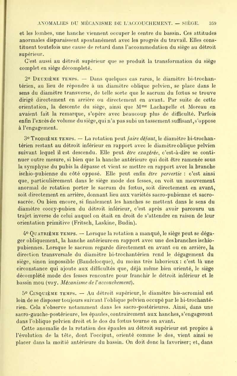 et les lombes, une hanche viennent occuper le centre du bassin. Ces attitudes anormales disparaissent spontanément avec les progrès du travail. Elles cons- tituent toutefois une cause de retard dans l'accommodation du siège au détroit supérieur. C'est aussi au détroit supérieur que se produit la transformation du siège complet en siège décompleté. 2° Deuxième temps. — Dans quelques cas rares, le diamètre bi-trochan- térien, au lieu de répondre à un diamètre oblique pelvien, se place dans le sens du diamètre transverse, de telle sorte que le sacrum du fœtus se trouve dirigé directement en arrière ou directement en avant. Par suite de cette orientation, la descente du siège, ainsi que Mme Lachapelle et Moreau en avaient fait la remarque, s'opère avec beaucoup plus de difficulté. Parfois enfin l'excès de volume du siège, qui n'a pas subi un tassement suffisant, s'oppose à l'engagement. 3° Troisième temps. — La rotation peut faire défaut, le diamètre bi-trochan- térien restant au détroit inférieur en rapport avec le diamètre oblique pelvien suivant lequel il est descendu. Elle peut être exagérée, c'est-à-dire se conti- nuer outre mesure, si bien que la hanche antérieure qui doit être ramenée sous la symphyse du pubis la dépasse et vient se mettre en rapport avec la branche ischio-pubienne du côté opposé. Elle peut enfin être pervertie : c'est ainsi que, particulièrement dans le siège mode des fesses, on voit un mouvement anormal de rotation porter le sacrum du foetus, soit directement en avant, soit directement en arrière, donnant lieu aux variétés sacro-pubienne et sacro- sacrée. Ou bien encore, si finalement les hanches se mettent dans le sens du diamètre coccy-pubien du détroit inférieur, c'est après avoir parcouru un trajet inverse de celui auquel on était en droit de s'attendre en raison de leur orientation primitive (Fritsch, Laskine, Budin). 4° Quatrième temps. — Lorsque la rotation a manqué, le siège peut se déga- ger obliquement, la hanche antérieure en rapport avec une des branches ischio- pubiennes. Lorsque le sacrum regarde directement en avant ou en arrière, la direction transversale du diamètre bi-trochantérien rend le dégagement du siège, sinon impossible (Baudelocque), du moins très laborieux : c'est là une circonstance qui ajoute aux difficultés que, déjà même bien orienté, le siège décomplété mode des fesses rencontre pour franchir le détroit inférieur et le bassin mou (voy. Mécanisme de Vaccouchement). 5° Cinquième temps. — Au détroit supérieur, le diamètre bis-acromial est loin de se disposer toujours suivant foblique pelvien occupé par le bi-trochanté- rien. Cela s'observe notamment dans les sacro-postérieures. Ainsi, dans une sacro-gauche-postérieure, les épaules, contrairement aux hanches, s'engageront dans l'oblique pelvien droit et le dos du fœtus tourne en avant. Cette anomalie de la rotation des épaules au détroit supérieur est propice à l'évolution de la tête, dont l'occiput, orienté comme le dos, vient ainsi se placer dans la moitié antérieure du bassin. On doit donc la favoriser; et, dans