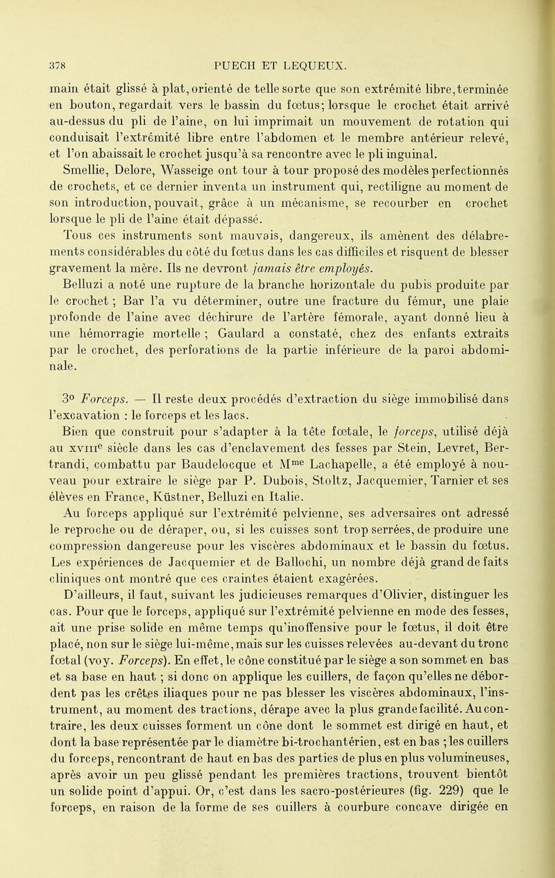 main était glissé à plat, orienté de telle sorte que son extrémité libre,terminée en bouton, regardait vers le bassin du foetus; lorsque le crochet était arrivé au-dessus du pli de l'aine, on lui imprimait un mouvement de rotation qui conduisait l'extrémité libre entre l'abdomen et le membre antérieur relevé, et l'on abaissait le crochet jusqu'à sa rencontre avec le pli inguinal. Smellie, Delore, Wasseige ont tour à tour proposé des modèles perfectionnés de crochets, et ce dernier inventa un instrument qui, rectiligne au moment de son introduction, pouvait, grâce à un mécanisme, se recourber en crochet lorsque le pli de l'aine était dépassé. Tous ces instruments sont mauvais, dangereux, ils amènent des délabre- ments considérables du côté du foetus dans les cas difficiles et risquent de blesser gravement la mère. Ils ne devront jamais être employés. Belluzi a noté une rupture de la branche horizontale du pubis produite par le crochet ; Bar l'a vu déterminer, outre une fracture du fémur, une plaie profonde de l'aine avec déchirure de l'artère fémorale, ayant donné lieu à une hémorragie mortelle ; Gaulard a constaté, chez des, enfants extraits par le crochet, des perforations de la partie inférieure de la paroi abdomi- nale. 3° Forceps. — Il reste deux procédés d'extraction du siège immobilisé dans l'excavation : le forceps et les lacs. Bien que construit pour s'adapter à la tête foetale, le forceps, utilisé déjà au xvme siècle dans les cas d'enclavement des fesses par Stein, Levret, Ber- trandi, combattu par Baudelocque et Mme Lachapelle, a été employé à nou- veau pour extraire le siège par P. Dubois, Stoltz, Jacquemier, Tarnier et ses élèves en France, Kùstner, Belluzi en Italie. Au forceps appliqué sur l'extrémité pelvienne, ses adversaires ont adressé le reproche ou de déraper, ou, si les cuisses sont trop serrées, de produire une compression dangereuse pour les viscères abdominaux et le bassin du foetus. Les expériences de Jacquemier et de Ballochi, un nombre déjà grand de faits cliniques ont montré que ces craintes étaient exagérées. D'ailleurs, il faut, suivant les judicieuses remarques d'Olivier, distinguer les cas. Pour que le forceps, appliqué sur l'extrémité pelvienne en mode des fesses, ait une prise solide en même temps qu'inofîensive pour le foetus, il doit être placé, non sur le siège lui-même, mais sur les cuisses relevées au-devant du tronc foetal (voy. Forceps). En effet, le cône constitué par le siège a son sommet en bas et sa base en haut ; si donc on applique les cuillers, de façon qu'elles ne débor- dent pas les crêtes iliaques pour ne pas blesser les viscères abdominaux, l'ins- trument, au moment des tractions, dérape avec la plus grande facilité. Au con- traire, les deux cuisses forment un cône dont le sommet est dirigé en haut, et dont la base représentée par le diamètre bi-trochantérien, est en bas ; les cuillers du forceps, rencontrant de haut en bas des parties de plus en plus volumineuses, après avoir un peu glissé pendant les premières tractions, trouvent bientôt un solide point d'appui. Or, c'est dans les sacro-postérieures (fig. 229) que le forceps, en raison de la forme de ses cuillers à courbure concave dirigée en