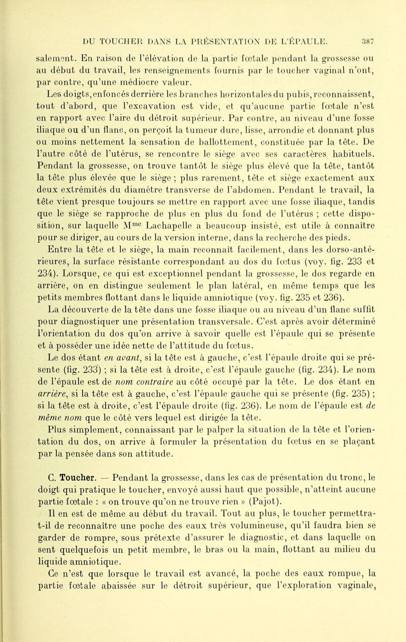 salement. En raison de l'élévation de la partie fœtale pendant la grossesse ou au début du travail, les renseignements fournis par le toucher vaginal n'ont, par contre, qu'une médiocre valeur. Les doigts,enfoncés derrière les branches horizontales du pubis, reconnaissent, tout d'abord, que l'excavation est vide, et qu'aucune partie fœtale n'est en rapport avec l'aire du détroit supérieur. Par contre, au niveau d'une fosse iliaque ou d'un flanc, on perçoit la tumeur dure, lisse, arrondie et donnant plus ou moins nettement la sensation de ballottement, constituée par la tête. De l'autre côté de l'utérus, se rencontre le siège avec ses caractères habituels. Pendant la grossesse, on trouve tantôt le siège plus élevé que la tête, tantôt la tête plus élevée que le siège ; plus rarement, tête et siège exactement aux deux extrémités du diamètre transverse de l'abdomen. Pendant le travail, la tête vient presque toujours se mettre en rapport avec une fosse iliaque, tandis que le siège se rapproche de plus en plus du fond de l'utérus ; cette dispo- sition, sur laquelle Mme Lachapelle a beaucoup insisté, est utile à connaître pour se diriger, au cours de la version interne, dans la recherche des pieds. Entre la tête et le siège, la main reconnaît facilement, dans les dorso-anté- rieures, la surface résistante correspondant au dos du fœtus (voy. fîg. 233 et 234). Lorsque, ce qui est exceptionnel pendant la grossesse, le dos regarde en arrière, on en distingue seulement le plan latéral, en même temps que les petits membres flottant dans le liquide amniotique (voy. fig. 235 et 236). La découverte de la tête dans une fosse iliaque ou au niveau d'un flanc suffit pour diagnostiquer une présentation transversale. C'est après avoir déterminé l'orientation du dos qu'on arrive à savoir quelle est l'épaule qui se présente et à posséder une idée nette de l'attitude du fœtus. Le dos étant en avant, si la tête est à gauche, c'est l'épaule droite qui se pré- sente (fig. 233) ; si la tête est à droite, c'est l'épaule gauche (fig. 234). Le nom de l'épaule est de nom contraire au côté occupé par la tête. Le dos étant en arrière, si la tête est à gauche, c'est l'épaule gauche qui se présente (fig. 235) ; si la tête est à droite, c'est l'épaule droite (fig. 236). Le nom de l'épaule est de même nom que le côté vers lequel est dirigée la tête. Plus simplement, connaissant par le palper la situation de la tête et l'orien- tation du dos, on arrive à formuler la présentation du fœtus en se plaçant par la pensée dans son attitude. C. Toucher. — Pendant la grossesse, dans les cas de présentation du tronc, le doigt qui pratique le toucher, envoyé aussi haut que possible, n'atteint aucune partie fœtale : « on trouve qu'on ne trouve rien » (Pajot). Il en est de même au début du travail. Tout au plus, le toucher permettra- t-il de reconnaître une poche des eaux très volumineuse, qu'il faudra bien se garder de rompre, sous prétexte d'assurer le diagnostic, et dans laquelle on sent quelquefois un petit membre, le bras ou la main, flottant au milieu du liquide amniotique. Ce n'est que lorsque le travail est avancé, la poche des eaux rompue, la partie fœtale abaissée sur le détroit supérieur, que l'exploration vaginale,