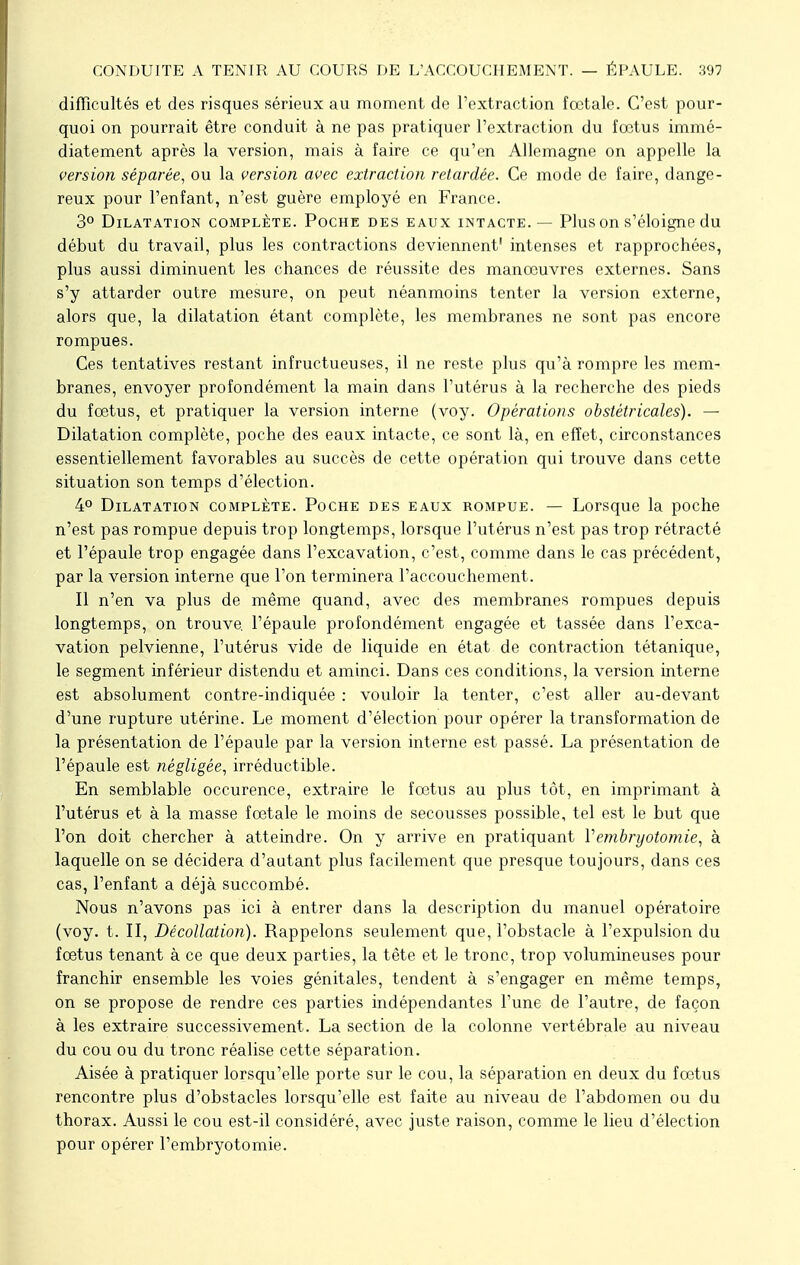 difficultés et des risques sérieux au moment de l'extraction fœtale. C'est pour- quoi on pourrait être conduit à ne pas pratiquer l'extraction du fœtus immé- diatement après la version, mais à faire ce qu'en Allemagne on appelle la version séparée, ou la version avec extraction retardée. Ce mode de faire, dange- reux pour l'enfant, n'est guère employé en France. 3° Dilatation complète. Poche des eaux intacte. — Plus on s'éloigne du début du travail, plus les contractions deviennent' intenses et rapprochées, plus aussi diminuent les chances de réussite des manœuvres externes. Sans s'y attarder outre mesure, on peut néanmoins tenter la version externe, alors que, la dilatation étant complète, les membranes ne sont pas encore rompues. Ces tentatives restant infructueuses, il ne reste plus qu'à rompre les mem- branes, envoyer profondément la main dans l'utérus à la recherche des pieds du fœtus, et pratiquer la version interne (voy. Opérations obstétricales). — Dilatation complète, poche des eaux intacte, ce sont là, en effet, circonstances essentiellement favorables au succès de cette opération qui trouve dans cette situation son temps d'élection. 4° Dilatation complète. Poche des eaux rompue. — Lorsque la poche n'est pas rompue depuis trop longtemps, lorsque l'utérus n'est pas trop rétracté et l'épaule trop engagée dans l'excavation, c'est, comme dans le cas précédent, par la version interne que l'on terminera l'accouchement. Il n'en va plus de même quand, avec des membranes rompues depuis longtemps, on trouve, l'épaule profondément engagée et tassée dans l'exca- vation pelvienne, l'utérus vide de liquide en état de contraction tétanique, le segment inférieur distendu et aminci. Dans ces conditions, la version interne est absolument contre-indiquée : vouloir la tenter, c'est aller au-devant d'une rupture utérine. Le moment d'élection pour opérer la transformation de la présentation de l'épaule par la version interne est passé. La présentation de l'épaule est négligée, irréductible. En semblable occurence, extraire le fœtus au plus tôt, en imprimant à l'utérus et à la masse fœtale le moins de secousses possible, tel est le but que l'on doit chercher à atteindre. On y arrive en pratiquant Vembryotomie, à laquelle on se décidera d'autant plus facilement que presque toujours, clans ces cas, l'enfant a déjà succombé. Nous n'avons pas ici à entrer dans la description du manuel opératoire (voy. t. II, Décollation). Rappelons seulement que, l'obstacle à l'expulsion du fœtus tenant à ce que deux parties, la tête et le tronc, trop volumineuses pour franchir ensemble les voies génitales, tendent à s'engager en même temps, on se propose de rendre ces parties indépendantes l'une de l'autre, de façon à les extraire successivement. La section de la colonne vertébrale au niveau du cou ou du tronc réalise cette séparation. Aisée à pratiquer lorsqu'elle porte sur le cou, la séparation en deux du fœtus rencontre plus d'obstacles lorsqu'elle est faite au niveau de l'abdomen ou du thorax. Aussi le cou est-il considéré, avec juste raison, comme le lieu d'élection pour opérer l'embryotomie.