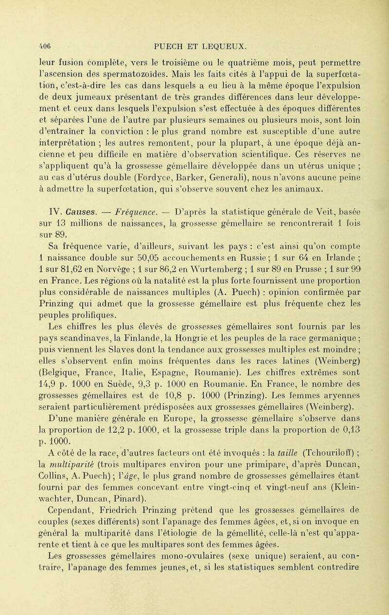 leur fusion complète, vers le troisième ou le quatrième mois, peut permettre l'ascension des spermatozoïdes. Mais les faits cités à l'appui de la superfoeta- tion, c'est-à-dire les cas dans lesquels a eu lieu à la même époque l'expulsion de deux jumeaux présentant de très grandes différences dans leur développe- ment et ceux dans lesquels l'expulsion s'est effectuée à des époques différentes et séparées l'une de l'autre par plusieurs semaines ou plusieurs mois, sont loin d'entraîner la conviction : le plus grand nombre est susceptible d'une autre interprétation ; les autres remontent, pour la plupart, à une époque déjà an- cienne et peu difficile en matière d'observation scientifique. Ces réserves ne s'appliquent qu'à la grossesse gémellaire développée dans un utérus unique ; au cas d'utérus double (Fordyce, Barker, Generali), nous n'avons aucune peine à admettre la superfœtation, qui s'observe souvent chez les animaux. IV. Causes. — Fréquence. — D'après la statistique générale de Veit, basée sur 13 millions de naissances, la grossesse gémellaire se rencontrerait 1 fois sur 89. Sa fréquence varie, d'ailleurs, suivant les pays : c'est ainsi qu'on compte 1 naissance double sur 50,05 accouchements en Russie ; 1 sur 64 en Irlande ; 1 sur 81,62 en Norvège ; 1 sur 86,2 en Wurtemberg ; 1 sur 89 en Prusse ; 1 sur 99 en France. Les régions où la natalité est la plus forte fournissent une proportion plus considérable de naissances multiples (A. Puech) : opinion confirmée par Prinzing qui admet que la grossesse gémellaire est plus fréquente chez les peuples prolifiques. Les chiffres les plus élevés de grossesses gémellaires sont fournis par les pays Scandinaves, la Finlande, la Hongrie et les peuples de la race germanique ; puis viennent les Slaves dont la tendance aux grossesses multiples est moindre ; elles s'observent enfin moins fréquentes dans les races latines (Weinberg) (Belgique, France, Italie, Espagne, Roumanie). Les chiffres extrêmes sont 14,9 p. 1000 en Suède, 9,3 p. 1000 en Roumanie. En France, le nombre des grossesses gémellaires est de 10,8 p. 1000 (Prinzing). Les femmes aryennes seraient particulièrement prédisposées aux grossesses gémellaires (Weinberg). D'une manière générale en Europe, la grossesse gémellaire s'observe dans la proportion de 12,2 p. 1000, et la grossesse triple dans la proportion de 0,13 p. 1000. A côté de la race, d'autres facteurs ont été invoqués : la taille (Tchourilofî) ; la multiparitê (trois multipares environ pour une primipare, d'après Duncan, Collins, A. Puech) ; l'âge, le plus grand nombre de grossesses gémellaires étant fourni par des femmes concevant entre vingt-cinq et vingt-neuf ans (Klein- wachter, Duncan, Pinard). Cependant, Friedrich Prinzing prétend que les grossesses gémellaires de couples (sexes différents) sont l'apanage des femmes âgées, et, si on invoque en général la multiparitê dans l'étiologie de la gémellité, celle-là n'est qu'appa- rente et tient à ce que les multipares sont des femmes âgées. Les grossesses gémellaires mono-ovulaires (sexe unique) seraient, au con- traire, l'apanage des femmes jeunes, et, si les statistiques semblent contredire