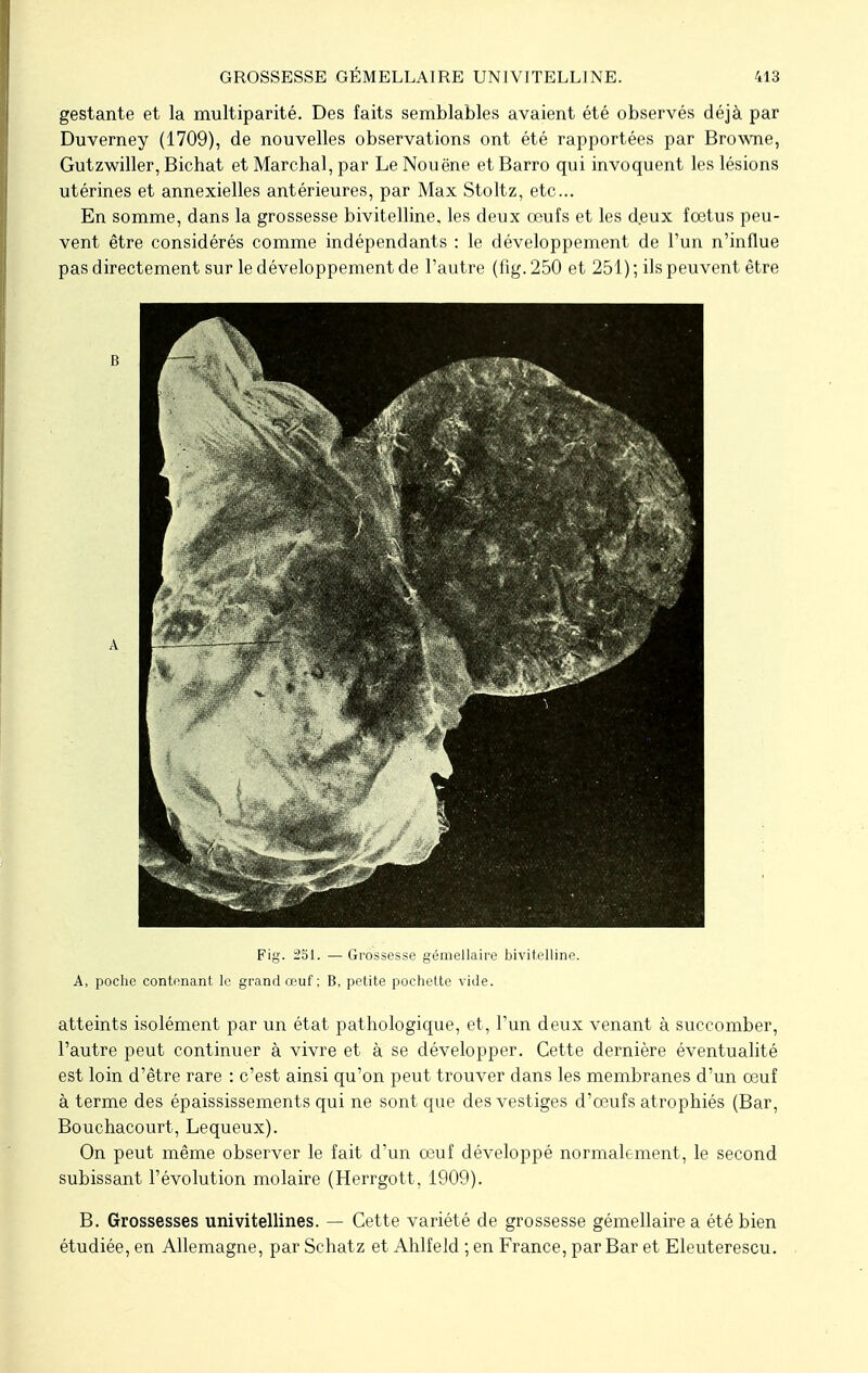 gestante et la multiparité. Des faits semblables avaient été observés déjà par Duverney (1709), de nouvelles observations ont été rapportées par Browne, Gutzwiller, Bichat et Marchai, par Le Nouène et Barro qui invoquent les lésions utérines et annexielles antérieures, par Max Stoltz, etc... En somme, dans la grossesse bivitelline. les deux œufs et les d.eux foetus peu- vent être considérés comme indépendants : le développement de l'un n'influe pas directement sur le développement de l'autre (fig. 250 et 251) ; ils peuvent être B A Fig. 251. — Grossesse gémellaire bivitelline. A, poche contenant le grand œuf ; B, petite pochette vide. atteints isolément par un état pathologique, et, l'un deux venant à succomber, l'autre peut continuer à vivre et à se développer. Cette dernière éventualité est loin d'être rare : c'est ainsi qu'on peut trouver dans les membranes d'un oeuf à terme des épaississements qui ne sont que des vestiges d'œufs atrophiés (Bar, Bouchacourt, Lequeux). On peut même observer le fait d'un oeuf développé normalement, le second subissant l'évolution molaire (Herrgott, 1909). B. Grossesses univitellines. — Cette variété de grossesse gémellaire a été bien étudiée, en Allemagne, par Schatz et Ahlfeld ; en France, par Bar et Eleuterescu.