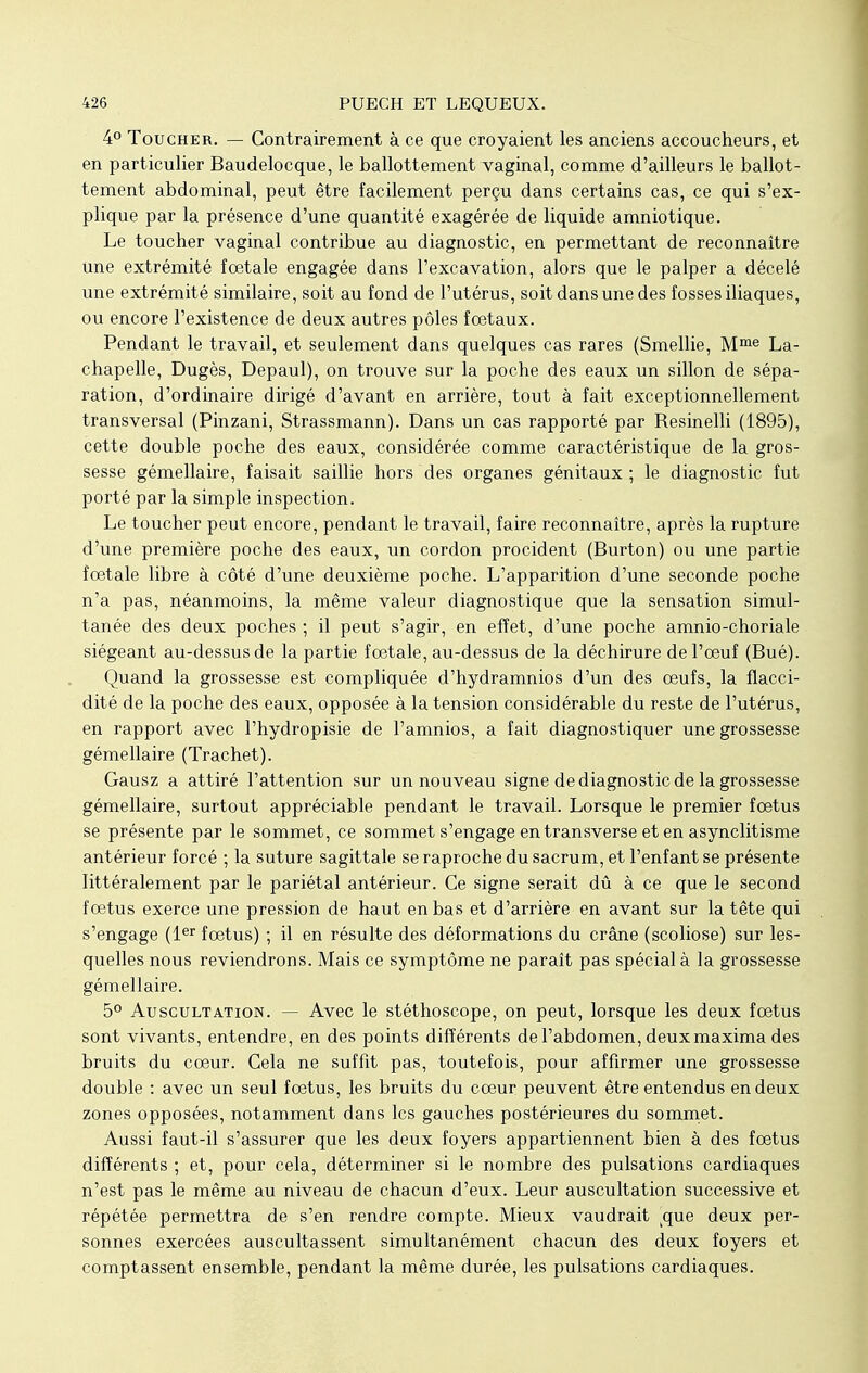 4° Toucher. — Contrairement à ce que croyaient les anciens accoucheurs, et en particulier Baudelocque, le ballottement vaginal, comme d'ailleurs le ballot- tement abdominal, peut être facilement perçu dans certains cas, ce qui s'ex- plique par la présence d'une quantité exagérée de liquide amniotique. Le toucher vaginal contribue au diagnostic, en permettant de reconnaître Une extrémité fœtale engagée dans l'excavation, alors que le palper a décelé une extrémité similaire, soit au fond de l'utérus, soit dans une des fosses iliaques, ou encore l'existence de deux autres pôles foetaux. Pendant le travail, et seulement dans quelques cas rares (Smellie, Mme La- chapelle, Dugès, Depaul), on trouve sur la poche des eaux un sillon de sépa- ration, d'ordinaire dirigé d'avant en arrière, tout à fait exceptionnellement transversal (Pinzani, Strassmann). Dans un cas rapporté par Resinelli (1895), cette double poche des eaux, considérée comme caractéristique de la gros- sesse gémellaire, faisait saillie hors des organes génitaux ; le diagnostic fut porté par la simple inspection. Le toucher peut encore, pendant le travail, faire reconnaître, après la rupture d'une première poche des eaux, un cordon procident (Burton) ou une partie fœtale libre à côté d'une deuxième poche. L'apparition d'une seconde poche n'a pas, néanmoins, la même valeur diagnostique que la sensation simul- tanée des deux poches ; il peut s'agir, en effet, d'une poche amnio-choriale siégeant au-dessus de la partie fœtale, au-dessus de la déchirure de l'œuf (Bué). Quand la grossesse est compliquée d'hydramnios d'un des œufs, la flacci- dité de la poche des eaux, opposée à la tension considérable du reste de l'utérus, en rapport avec l'hydropisie de l'amnios, a fait diagnostiquer une grossesse gémellaire (Trachet). Gausz a attiré l'attention sur un nouveau signe de diagnostic de la grossesse gémellaire, surtout appréciable pendant le travail. Lorsque le premier fœtus se présente par le sommet, ce sommet s'engage en transverse et en asynclitisme antérieur forcé ; la suture sagittale se raproche du sacrum, et l'enfant se présente littéralement par le pariétal antérieur. Ce signe serait dû à ce que le second fœtus exerce une pression de haut en bas et d'arrière en avant sur la tête qui s'engage (1er fœtus) ; il en résulte des déformations du crâne (scoliose) sur les- quelles nous reviendrons. Mais ce symptôme ne paraît pas spécial à la grossesse gémellaire. 5° Auscultation. — Avec le stéthoscope, on peut, lorsque les deux fœtus sont vivants, entendre, en des points différents de l'abdomen, deux maxima des bruits du cœur. Cela ne suffit pas, toutefois, pour affirmer une grossesse double : avec un seul fœtus, les bruits du cœur peuvent être entendus en deux zones opposées, notamment dans les gauches postérieures du sommet. Aussi faut-il s'assurer que les deux foyers appartiennent bien à des fœtus différents ; et, pour cela, déterminer si le nombre des pulsations cardiaques n'est pas le même au niveau de chacun d'eux. Leur auscultation successive et répétée permettra de s'en rendre compte. Mieux vaudrait vque deux per- sonnes exercées auscultassent simultanément chacun des deux foyers et comptassent ensemble, pendant la même durée, les pulsations cardiaques.