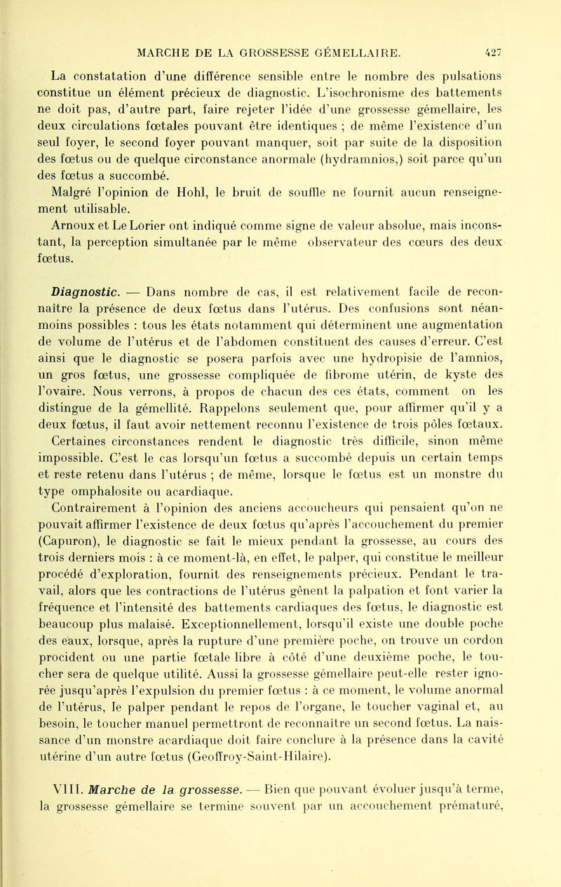 La constatation d'une différence sensible entre le nombre des pulsations constitue un élément précieux de diagnostic. L'isochronisme des battements ne doit pas, d'autre part, faire rejeter l'idée d'une grossesse gémellaire, les deux circulations fœtales pouvant être identiques ; de même l'existence d'un seul foyer, le second foyer pouvant manquer, soit par suite de la disposition des fœtus ou de quelque circonstance anormale (hydramnios,) soit parce qu'un des fœtus a succombé. Malgré l'opinion de Hohl, le bruit de souffle ne fournit aucun renseigne- ment utilisable. Arnoux et Le Lorier ont indiqué comme signe de valeur absolue, mais incons- tant, la perception simultanée par le même observateur des cœurs des deux fœtus. Diagnostic. — Dans nombre de cas, il est relativement facile de recon- naître la présence de deux fœtus dans l'utérus. Des confusions sont néan- moins possibles : tous les états notamment qui déterminent une augmentation de volume de l'utérus et de l'abdomen constituent des causes d'erreur. C'est ainsi que le diagnostic se posera parfois avec une hydropisie de l'amnios, un gros fœtus, une grossesse compliquée de fibrome utérin, de kyste des l'ovaire. Nous verrons, à propos de chacun des ces états, comment on les distingue de la gémellité. Rappelons seulement que, pour affirmer qu'il y a deux fœtus, il faut avoir nettement reconnu l'existence de trois pôles fœtaux. Certaines circonstances rendent le diagnostic très difficile, sinon même impossible. C'est le cas lorsqu'un fœtus a succombé depuis un certain temps et reste retenu dans l'utérus ; de même, lorsque le fœtus est un monstre du type omphalosite ou acardiaque. Contrairement à l'opinion des anciens accoucheurs qui pensaient qu'on ne pouvait affirmer l'existence de deux fœtus qu'après l'accouchement du premier (Capuron), le diagnostic se fait le mieux pendant la grossesse, au cours des trois derniers mois : à ce moment-là, en effet, le palper, qui constitue le meilleur procédé d'exploration, fournit des renseignements précieux. Pendant le tra- vail, alors que les contractions de l'utérus gênent la palpation et font varier la fréquence et l'intensité des battements cardiaques des fœtus, le diagnostic est beaucoup plus malaisé. Exceptionnellement, lorsqu'il existe une double poche des eaux, lorsque, après la rupture d'une première poche, on trouve un cordon procident ou une partie fœtale libre à côté d'une deuxième poche, le tou- cher sera de quelque utilité. Aussi la grossesse gémellaire peut-elle rester igno- rée jusqu'après l'expulsion du premier fœtus : à ce moment, le volume anormal de l'utérus, le palper pendant le repos de l'organe, le toucher vaginal et, au besoin, le toucher manuel permettront de reconnaître un second fœtus. La nais- sance d'un monstre acardiaque doit faire conclure à la présence dans la cavité utérine d'un autre fœtus (Geoffroy-Saint-Hilaire). VIII. Marche de la grossesse. — Bien que pouvant évoluer jusqu'à terme, la grossesse gémellaire se termine souvent par un accouchement prématuré,