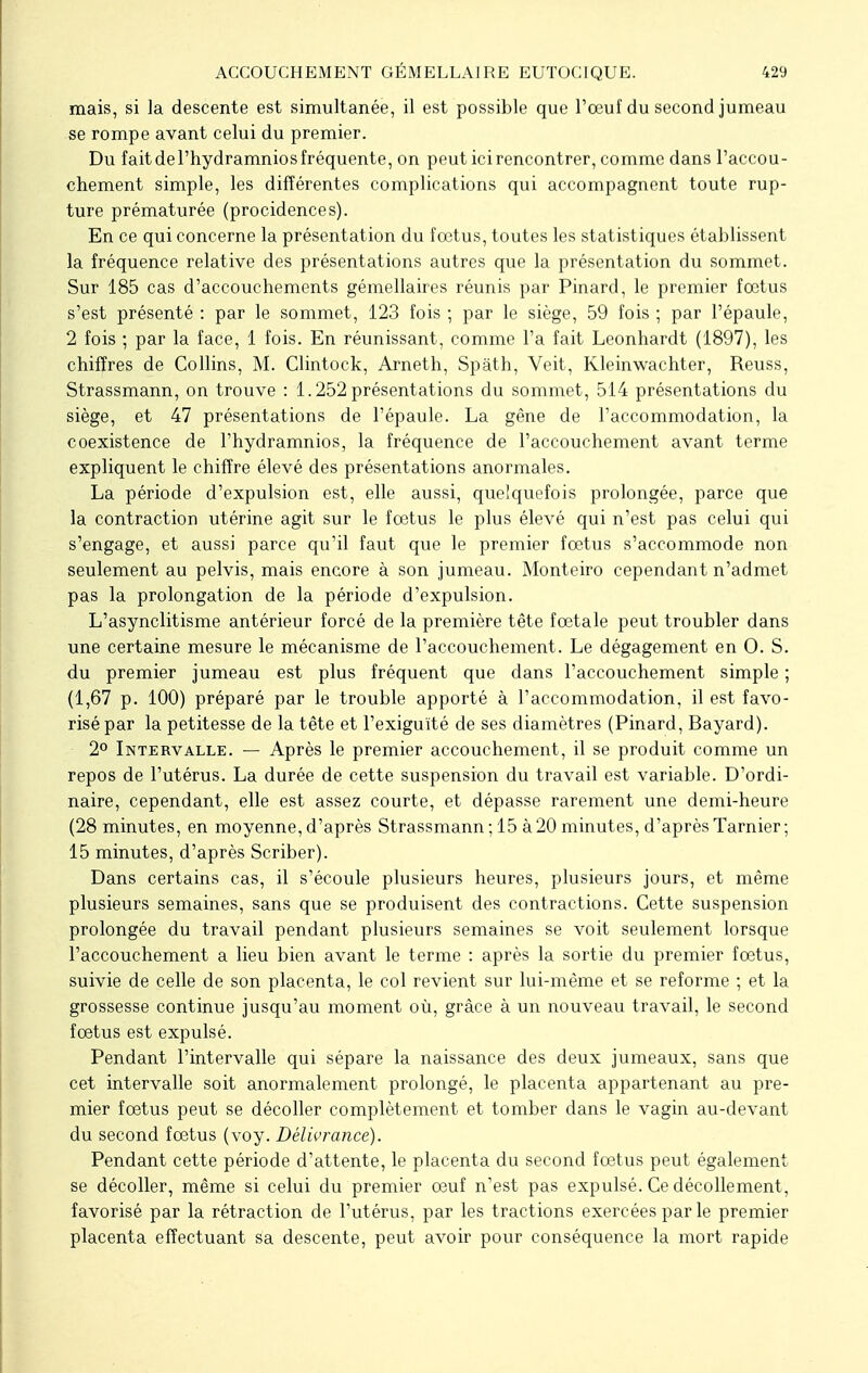 mais, si la descente est simultanée, il est possible que l'œuf du second jumeau se rompe avant celui du premier. Du fait de l'hydramnios fréquente, on peut ici rencontrer, comme dans l'accou- chement simple, les différentes complications qui accompagnent toute rup- ture prématurée (procidences). En ce qui concerne la présentation du fœtus, toutes les statistiques établissent la fréquence relative des présentations autres que la présentation du sommet. Sur 185 cas d'accouchements gémellaires réunis par Pinard, le premier fœtus s'est présenté : par le sommet, 123 fois ; par le siège, 59 fois ; par l'épaule, 2 fois ; par la face, 1 fois. En réunissant, comme l'a fait Leonhardt (1897), les chiffres de Collins, M. Clintock, Arneth, Spath, Veit, Kleinwachter, Reuss, Strassmann, on trouve : 1.252 présentations du sommet, 514 présentations du siège, et 47 présentations de l'épaule. La gêne de l'accommodation, la coexistence de l'hydramnios, la fréquence de l'accouchement avant terme expliquent le chiffre élevé des présentations anormales. La période d'expulsion est, elle aussi, quelquefois prolongée, parce que la contraction utérine agit sur le fœtus le plus élevé qui n'est pas celui qui s'engage, et aussi parce qu'il faut que le premier fœtus s'accommode non seulement au pelvis, mais encore à son jumeau. Monteiro cependant n'admet pas la prolongation de la période d'expulsion. L'asynclitisme antérieur forcé de la première tête fœtale peut troubler dans une certaine mesure le mécanisme de l'accouchement. Le dégagement en 0. S. du premier jumeau est plus fréquent que dans l'accouchement simple ; (1,67 p. 100) préparé par le trouble apporté à l'accommodation, il est favo- risé par la petitesse de la tête et l'exiguïté de ses diamètres (Pinard, Bayard). 2° Intervalle. — Après le premier accouchement, il se produit comme un repos de l'utérus. La durée de cette suspension du travail est variable. D'ordi- naire, cependant, elle est assez courte, et dépasse rarement une demi-heure (28 minutes, en moyenne, d'après Strassmann ; 15 à 20 minutes, d'après Tarnier ; 15 minutes, d'après Scriber). Dans certains cas, il s'écoule plusieurs heures, plusieurs jours, et même plusieurs semaines, sans que se produisent des contractions. Cette suspension prolongée du travail pendant plusieurs semaines se voit seulement lorsque l'accouchement a lieu bien avant le terme : après la sortie du premier fœtus, suivie de celle de son placenta, le col revient sur lui-même et se reforme ; et la grossesse continue jusqu'au moment où, grâce à un nouveau travail, le second fœtus est expulsé. Pendant l'intervalle qui sépare la naissance des deux jumeaux, sans que cet intervalle soit anormalement prolongé, le placenta appartenant au pre- mier fœtus peut se décoller complètement et tomber dans le vagin au-devant du second fœtus (voy. Délivrance). Pendant cette période d'attente, le placenta du second fœtus peut également se décoller, même si celui du premier œuf n'est pas expulsé. Ce décollement, favorisé par la rétraction de l'utérus, par les tractions exercées par le premier placenta effectuant sa descente, peut avoir pour conséquence la mort rapide