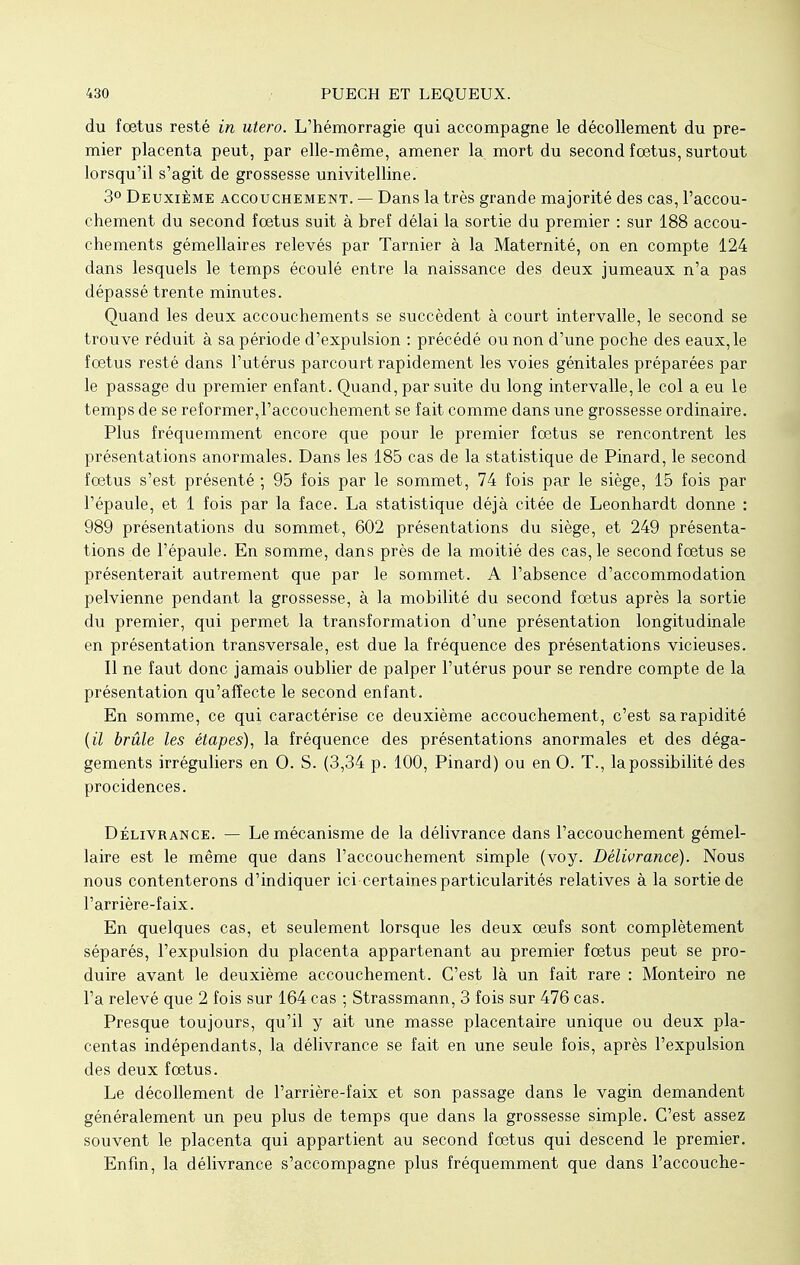 du foetus resté in utero. L'hémorragie qui accompagne le décollement du pre- mier placenta peut, par elle-même, amener la mort du second fœtus, surtout lorsqu'il s'agit de grossesse univitelline. 3° Deuxième accouchement. — Dans la très grande majorité des cas, l'accou- chement du second foetus suit à bref délai la sortie du premier : sur 188 accou- chements gémellaires relevés par Tarnier à la Maternité, on en compte 124 dans lesquels le temps écoulé entre la naissance des deux jumeaux n'a pas dépassé trente minutes. Quand les deux accouchements se succèdent à court intervalle, le second se trouve réduit à sa période d'expulsion : précédé ou non d'une poche des eaux,le fœtus resté dans l'utérus parcourt rapidement les voies génitales préparées par le passage du premier enfant. Quand, par suite du long intervalle, le col a eu le temps de se reformer,l'accouchement se fait comme dans une grossesse ordinaire. Plus fréquemment encore que pour le premier fœtus se rencontrent les présentations anormales. Dans les 185 cas de la statistique de Pinard, le second fœtus s'est présenté ; 95 fois par le sommet, 74 fois par le siège, 15 fois par l'épaule, et 1 fois par la face. La statistique déjà citée de Leonhardt donne : 989 présentations du sommet, 602 présentations du siège, et 249 présenta- tions de l'épaule. En somme, dans près de la moitié des cas, le second fœtus se présenterait autrement que par le sommet. A l'absence d'accommodation pelvienne pendant la grossesse, à la mobilité du second fœtus après la sortie du premier, qui permet la transformation d'une présentation longitudinale en présentation transversale, est due la fréquence des présentations vicieuses. Il ne faut donc jamais oublier de palper l'utérus pour se rendre compte de la présentation qu'affecte le second enfant. En somme, ce qui caractérise ce deuxième accouchement, c'est sa rapidité {il brûle les étapes), la fréquence des présentations anormales et des déga- gements irréguliers en 0. S. (3,34 p. 100, Pinard) ou en 0. T., la possibilité des procidences. Délivrance. — Le mécanisme de la délivrance dans l'accouchement gémel- laire est le même que dans l'accouchement simple (voy. Délivrance). Nous nous contenterons d'indiquer ici certaines particularités relatives à la sortie de l'arrière-faix. En quelques cas, et seulement lorsque les deux œufs sont complètement séparés, l'expulsion du placenta appartenant au premier fœtus peut se pro- duire avant le deuxième accouchement. C'est là un fait rare : Monteiro ne l'a relevé que 2 fois sur 164 cas ; Strassmann, 3 fois sur 476 cas. Presque toujours, qu'il y ait une masse placentaire unique ou deux pla- centas indépendants, la délivrance se fait en une seule fois, après l'expulsion des deux fœtus. Le décollement de l'arrière-faix et son passage dans le vagin demandent généralement un peu plus de temps que dans la grossesse simple. C'est assez souvent le placenta qui appartient au second fœtus qui descend le premier. Enfin, la délivrance s'accompagne plus fréquemment que dans l'accouche-