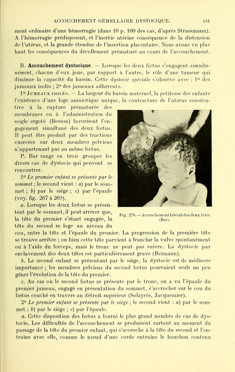 ment ordinaire d'une hémorragie (dans 10 p. 100 des cas, d'après Strassmann). A l'hémorragie prédisposent, et l'inertie utérine conséquence de la distension de l'utérus, et la grande étendue de l'insertion placentaire. Nous avons vu plus haut les conséquences du décollement prématuré au cours de l'accouchement. B. Accouchement dystocique. — Lorsque les deux fœtus s'engagent simulta- nément, chacun d'eux joue, par rapport à l'autre, le rôle d'une tumeur qui diminue la capacité du bassin. Cette dystocie spéciale s'observe avec : 1° des jumeaux isolés ; 2° des jumeaux adhérents. 1° Jumeaux isolés. — La largeur du bassin maternel, la petitesse des enfants l'existence d'une loge amniotique unique, la contracture de l'utérus consécu- tive à la rupture prématurée des membranes ou à l'administration du seigle ergoté (Besson) favorisent l'en- gagement simultané des deux fœtus. Il peut être produit par des tractions exercées sur deux membres pelviens n'appartenant pas au même fœtus. P. Bar range en trois groupes les divers cas de dystocie qui peuvent se rencontrer. 1° Le premier enfant se présente par le sommet ; le second vient : a) par le som- met ; b) par le siège ; c) par l'épaule (voy. fig. 267 à 269). a. Lorsque les deux fœtus se présen- tent par le sommet, il peut arriver que, _. „_„ . 1 ' 1 i » Fig. 2/0.— Accroenement latéral des doux têtes la tête du premier s'étant engagée, la (Bar), tête du second se loge au niveau du cou, entre la tête et l'épaule du premier. La progression de la première tête se trouve arrêtée ; ou bien cette tête parvient à franchir la vulve spontanément ou à l'aide du forceps, mais le tronc ne peut pas suivre. La dystocie par enclavement des deux têtes est particulièrement grave (Reimann). b. Le second enfant se présentant par le siège, la dystocie est de médiocre importance ; les membres pelviens du second fœtus pourraient seuls un peu gêner l'évolution de la tête du premier. c. Au cas où le second fœtus se présente par le tronc, on a vu l'épaule du premier jumeau, engagé en présentation du sommet, s'accrocher sur le cou du fœtus couché en travers au détroit supérieur (Solayrès, Jacquemier). 2° Le premier enfant se présente par le siège ; le second vient : a) par le som- met ; b) par le siège ; c) par l'épaule. a. Cette disposition des fœtus a fourni le plus grand nombre de cas de dys- tocie. Les difficultés de l'accouchement se produisent surtout au moment du passage de la tête du premier enfant, qui s'accroche à la tête du second et l'en- traîne avec elle, comme le nœud d'une corde entraîne le bouchon contenu