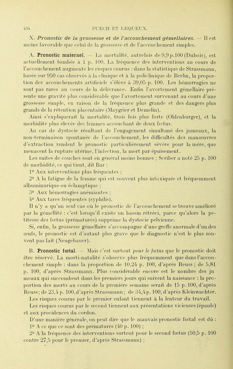 X. Pronostic de la grossesse et de l'accouchement gémellaires. — Il est moins favorable que celui de la grossesse et de l'accouchement simples. A. Pronostic maternel. — La mortalité, autrefois de 9,9 p.100 (Dubois), est actuellement tombée à 1 p. 100. La fréquence des interventions au cours de l'accouchement augmente les risques courus : dans la statistique de Strassmann, basée sur 950 cas observés à la clinique et à la policlinique de Berlin, la propor- tion des accouchements artificiels s'élève à 39,05 p. 100. Les hémorragies ne sont pas rares au cours de la délivrance. Enfin l'avortement gémellaire pré- sente une gravité plus considérable que l'avortement survenant au cours d'une grossesse simple, en raison de la fréquence plus grande et des dangers plus grands de la rétention placentaire (Maygrier et Demelin). Ainsi s'expliquerait la mortalité, trois fois plus forte (Oldenburger), et la morbidité plus élevée des femmes accouchant de deux fœtus. Au cas de dystocie résultant de l'engagement simultané des jumeaux, la non-terminaison spontanée de l'accouchement, les difficultés des manoeuvres d'extraction rendent le pronostic particulièrement sévère pour la mère, que menacent la rupture utérine, l'infection, la mort par épuisement. Les suites de couches sont en général moins bonnes ; Scriber a noté 25 p. 100 de morbidité, ce qui tient, dit Bar : 1° Aux interventions plus fréquentes ; 2° A la fatigue de la femme qui est souvent plus intoxiquée et fréquemment albuminurique ou éclamptique ; 3° Aux hémorragies anémiantes ; 4° Aux tares fréquentes (syphilis). Il n'y a qu'un seul cas où le pronostic de l'accouchement se trouve amélioré par la gémellité : c'est lorsqu'il existe un bassin rétréci, parce qu'alors la pe- titesse des foetus (prématurés) supprime la dystocie pelvienne. Si, enfin, la grossesse gémellaire s'accompagne d'une greffe anormale d'un des oeufs, le pronostic est d'autant plus grave que le diagnostic n'est le plus sou- vent pas fait (Neugebauer). B. Pronostic îœtal. — Mais c'est surtout pour le fœtus que le pronostic doit être réservé. La morti-natalité s'observe plus fréquemment que dans l'accou- chement simple : dans la proportion de 10,24 p. 100, d'après Reuss ; de 5,81 p. 100, d'après Strassmann. Plus considérable encore est le nombre des ju meaux qui succombent dans les premiers jours qui suivent la naissance : la pro- portion des morts au cours de la première semaine serait de 15 p. 100, d'après Reuss; de 23,4 p. 100,d'après Strassmann; de 34,4p. 100, d'après Kleinwachter. Les risques courus par le premier enfant tiennent à la lenteur du travail. Les risques courus par le second tiennent aux présentations vicieuses (épaule) et aux procidences du cordon. D'une manière générale, on peut dire que le mauvais pronostic foetal est dû : 1° A ce que ce sont des prématurés (40 p. 100) ; 2° A la fréquence des interventions surtout pour le second foetus (50,5 p. 100 contre 27,5 pour le premier, d'après Strassmann) ;