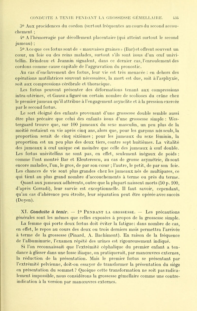 3° Aux procidences du cordon (surtout fréquentes au cours du second accou- chement ; 4° A l'hémorragie par décollement placentaire (qui atteint surtout le second jumeau) ; 5° Ace que ces fœtus sont de « mauvaises graines » (Bar) et offrent souvent un cœur, un foie ou des reins malades, surtout s'ils sont issus d'un œuf univi- tellin. Brindeau et Jeannin signalent, dans ce dernier cas, l'enroulement des cordons comme cause capitale de l'aggravation du pronostic. Au cas d'enclavement des fœtus, leur vie est très menacée : en dehors des opérations mutilatrices souvent nécessaires, la mort est due, soit à l'asphyxie, soit aux compressions cérébrale et thoracique. Les fœtus peuvent présenter des déformations tenant aux compressions intra-utérines, et Gausz a figuré un certain nombre de scolioses du crâne chez le premier jumeau qu'il attribue à l'engagement asynclite et à la pression exercée par le second fœtus. Le sort éloigné des enfants provenant d'une grossesse double semble aussi être plus précaire que celui des enfants issus d'une grossesse simple : Wes- tergaard trouve que, sur 100 jumeaux du sexe masculin, un peu plus de la moitié restaient en vie après cinq ans, alors que, pour les garçons nés seuls, la proportion serait de cinq sixièmes ; pour les jumeaux du sexe féminin, la proportion est un peu plus des deux tiers, contre sept huitièmes. La vitalité des jumeaux à œuf unique est moindre que celle des jumeaux à œuf double. Les fœtus univitellins ne sont pas, en effet, seulement inégaux de poids : comme l'ont montré Bar et Eleuterescu, au cas de grosse asymétrie, ils sont encore malades, l'un, le gros, de par son cœur ; l'autre, le petit, de par son foie. Les chances de vie sont plus grandes chez les jumeaux nés de multipares, ce qui tient au plus grand nombre d'accouchements à terme ou près du terme. Quant aux jumeaux adhérents, outre que la plupart naissent morts (50 p. 100, d'après Corradi), leur survie est exceptionnelle. Il faut savoir, cependant, qu'au cas d'ahérence peu étroite, leur séparation peut être opérée avec succès (Doyen). XI. Conduite à tenir. — 1° Pendant la grossesse. — Les précautions générales sont les mêmes que celles exposées à propos de la grossesse simple. La femme qui porte deux fœtus doit éviter la fatigue: dans nombre de cas, en effet, le repos au cours des deux ou trois derniers mois permettra l'arrivée à terme de la grossesse (Pinard, A. Bachimont). En raison de la fréquence de l'albuminurie, l'examen répété des urines est rigoureusement indiqué. Si l'on reconnaissait que l'extrémité céphalique du premier enfant a ten- dance à glisser dans une fosse iliaque, on pratiquerait, par manœuvres externes, la réduction de la présentation. Mais le premier fœtus se présentant par l'extrémité pelvienne, doit-on essayer de transformer la présentation du siège en présentation du sommet ? Quoique cette transformation ne soit pas radica- lement impossible, nous considérons la grossesse gémellaire comme une contre- indication à la version par manœuvres externes.