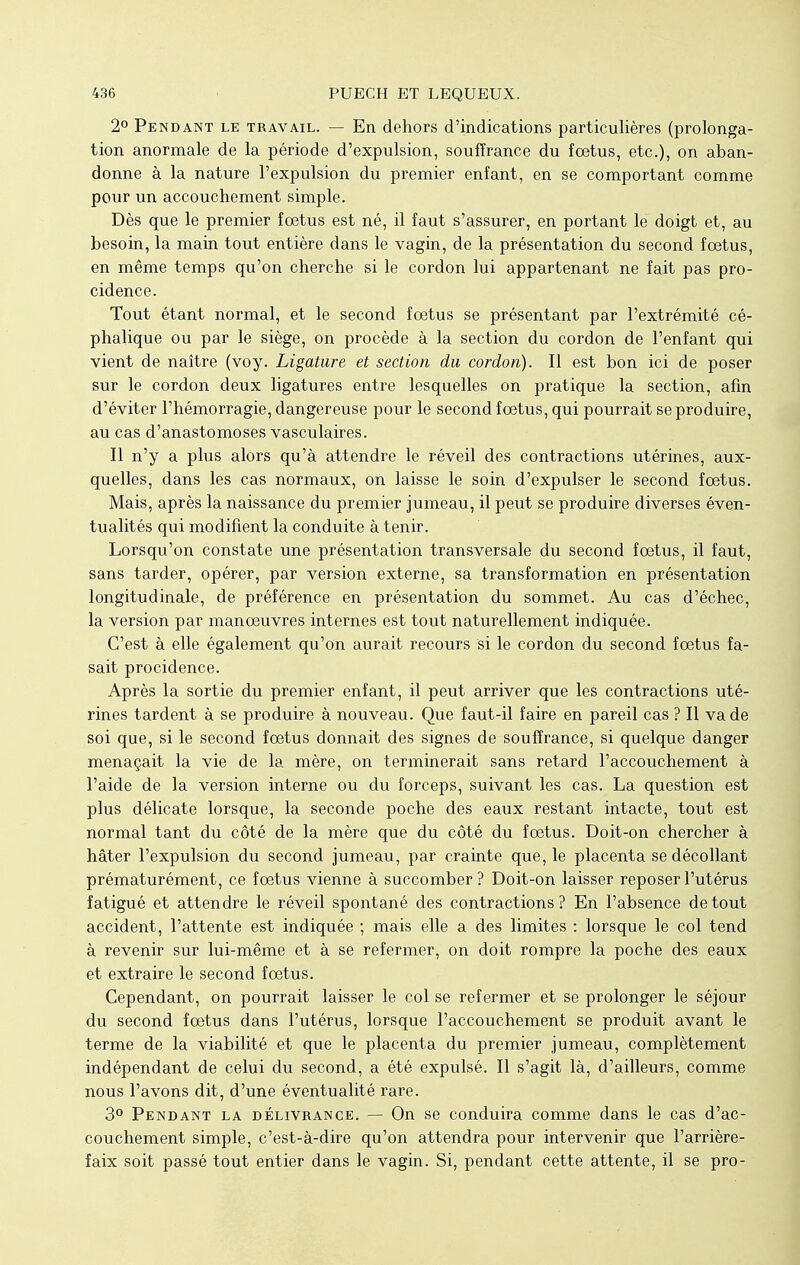 2° Pendant le travail. — En dehors d'indications particulières (prolonga- tion anormale de la période d'expulsion, souffrance du fœtus, etc.), on aban- donne à la nature l'expulsion du premier enfant, en se comportant comme pour un accouchement simple. Dès que le premier fœtus est né, il faut s'assurer, en portant le doigt et, au besoin, la main tout entière dans le vagin, de la présentation du second fœtus, en même temps qu'on cherche si le cordon lui appartenant ne fait pas pro- cidence. Tout étant normal, et le second fœtus se présentant par l'extrémité cé- phalique ou par le siège, on procède à la section du cordon de l'enfant qui vient de naître (voy. Ligature et section du cordon). Il est bon ici de poser sur le cordon deux ligatures entre lesquelles on pratique la section, afin d'éviter l'hémorragie, dangereuse pour le second fœtus, qui pourrait se produire, au cas d'anastomoses vasculaires. Il n'y a plus alors qu'à attendre le réveil des contractions utérines, aux- quelles, dans les cas normaux, on laisse le soin d'expulser le second fœtus. Mais, après la naissance du premier jumeau, il peut se produire diverses éven- tualités qui modifient la conduite à tenir. Lorsqu'on constate une présentation transversale du second fœtus, il faut, sans tarder, opérer, par version externe, sa transformation en présentation longitudinale, de préférence en présentation du sommet. Au cas d'échec, la version par manœuvres internes est tout naturellement indiquée. C'est à elle également qu'on aurait recours si le cordon du second fœtus fa- sait procidence. Après la sortie du premier enfant, il peut arriver que les contractions uté- rines tardent à se produire à nouveau. Que faut-il faire en pareil cas ? Il va de soi que, si le second fœtus donnait des signes de souffrance, si quelque danger menaçait la vie de la mère, on terminerait sans retard l'accouchement à l'aide de la version interne ou du forceps, suivant les cas. La question est plus délicate lorsque, la seconde poche des eaux restant intacte, tout est normal tant du côté de la mère que du côté du fœtus. Doit-on chercher à hâter l'expulsion du second jumeau, par crainte que, le placenta se décollant prématurément, ce fœtus vienne à succomber? Doit-on laisser reposer l'utérus fatigué et attendre le réveil spontané des contractions? En l'absence de tout accident, l'attente est indiquée ; mais elle a des limites : lorsque le col tend à revenir sur lui-même et à se refermer, on doit rompre la poche des eaux et extraire le second fœtus. Cependant, on pourrait laisser le col se refermer et se prolonger le séjour du second fœtus dans l'utérus, lorsque l'accouchement se produit avant le terme de la viabilité et que le placenta du premier jumeau, complètement indépendant de celui du second, a été expulsé. Il s'agit là, d'ailleurs, comme nous l'avons dit, d'une éventualité rare. 3° Pendant la délivrance. — On se conduira comme dans le cas d'ac- couchement simple, c'est-à-dire qu'on attendra pour intervenir que l'arrière- faix soit passé tout entier dans le vagin. Si, pendant cette attente, il se pro-