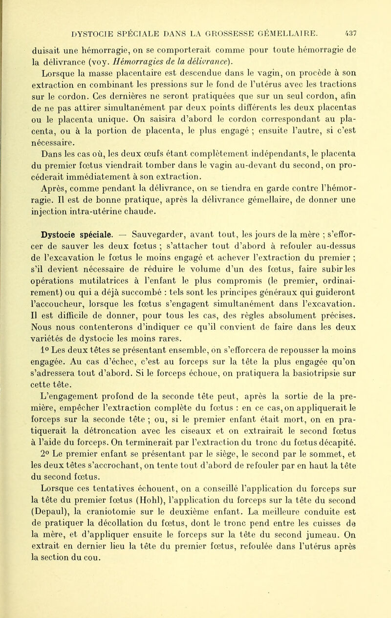 DYSTOCIE SPÉCIALE DANS LA GROSSESSE GÉMELLAIRE. 637 duisait une hémorragie, on se comporterait comme pour toute hémorragie de la délivrance (voy. Hémorragies de la délivrance). Lorsque la masse placentaire est descendue dans le vagin, on procède à son extraction en combinant les pressions sur le fond de l'utérus avec les tractions sur le cordon. Ces dernières ne seront pratiquées que sur un seul cordon, afin de ne pas attirer simultanément par deux points différents les deux placentas ou le placenta unique. On saisira d'abord le cordon correspondant au pla- centa, ou à la portion de placenta, le plus engagé ; ensuite l'autre, si c'est nécessaire. Dans les cas où, les deux œufs étant complètement indépendants, le placenta du premier foetus viendrait tomber dans le vagin au-devant du second, on pro- céderait immédiatement à son extraction. Après, comme pendant la délivrance, on se tiendra en garde contre l'hémor- ragie. Il est de bonne pratique, après la délivrance gémellaire, de donner une injection intra-utérine chaude. Dystocie spéciale. — Sauvegarder, avant tout, les jours de la mère ; s'effor- cer de sauver les deux fœtus ; s'attacher tout d'abord à refouler au-dessus de l'excavation le fœtus le moins engagé et achever l'extraction du premier ; s'il devient nécessaire de réduire le volume d'un des fœtus, faire subir les opérations mutilatrices à l'enfant le plus compromis (le premier, ordinai- rement) ou qui a déjà succombé : tels sont les principes généraux qui guideront l'accoucheur, lorsque les fœtus s'engagent simultanément dans l'excavation. Il est difficile de donner, pour tous les cas, des règles absolument précises. Nous nous contenterons d'indiquer ce qu'il convient de faire dans les deux variétés de dystocie les moins rares. 1° Les deux têtes se présentant ensemble, ôn s'efforcera de repousser la moins engagée. Au cas d'échec, c'est au forceps sur la tête la plus engagée qu'on s'adressera tout d'abord. Si le forceps échoue, on pratiquera la basiotripsie sur cette tête. L'engagement profond de la seconde tête peut, après la sortie de la pre- mière, empêcher l'extraction complète du fœtus : en ce cas, on appliquerait le forceps sur la seconde tête ; ou, si le premier enfant était mort, on en pra- tiquerait la détroncation avec les ciseaux et on extrairait le second fœtus à l'aide du forceps. On terminerait par l'extraction du tronc du fœtus décapité. 2° Le premier enfant se présentant par le siège, le second par le sommet, et les deux têtes s'accrochant, on tente tout d'abord de refouler par en haut la tête du second fœtus. Lorsque ces tentatives échouent, on a conseillé l'application du forceps sur la tête du premier fœtus (Hohl), l'application du forceps sur la tête du second (Depaul), la craniotomie sur le deuxième enfant. La meilleure conduite est de pratiquer la décollation du fœtus, dont le tronc pend entre les cuisses de la mère, et d'appliquer ensuite le forceps sur la tête du second jumeau. On extrait en dernier lieu la tête du premier fœtus, refoulée dans l'utérus après la section du cou.