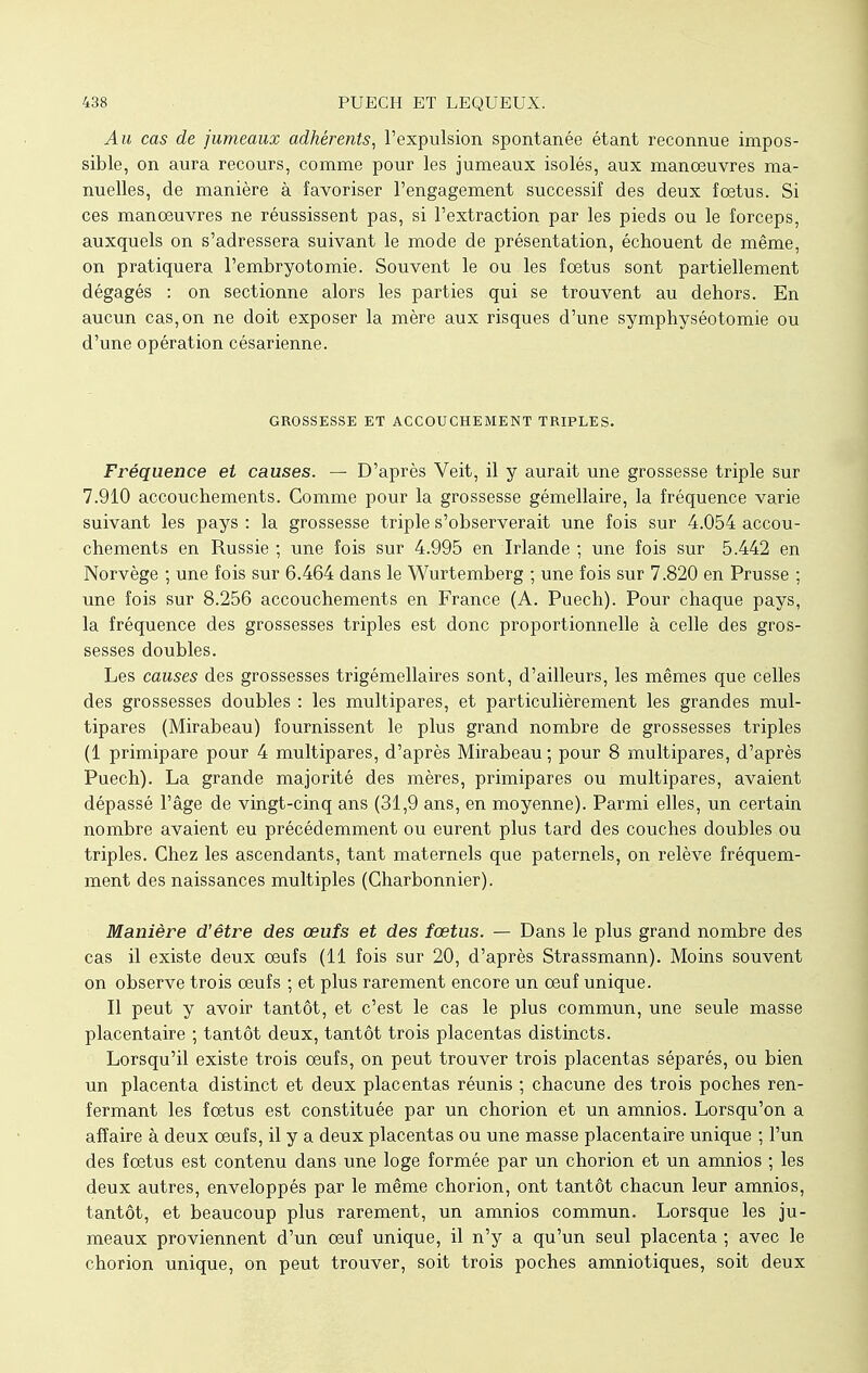 Au cas de jumeaux adhérents, l'expulsion spontanée étant reconnue impos- sible, on aura recours, comme pour les jumeaux isolés, aux manoeuvres ma- nuelles, de manière à favoriser l'engagement successif des deux foetus. Si ces manœuvres ne réussissent pas, si l'extraction par les pieds ou le forceps, auxquels on s'adressera suivant le mode de présentation, échouent de même, on pratiquera l'embryotomie. Souvent le ou les foetus sont partiellement dégagés : on sectionne alors les parties qui se trouvent au dehors. En aucun cas, on ne doit exposer la mère aux risques d'une symphyséotomie ou d'une opération césarienne. GROSSESSE ET ACCOUCHEMENT TRIPLES. Fréquence et causes. — D'après Veit, il y aurait une grossesse triple sur 7.910 accouchements. Comme pour la grossesse gémellaire, la fréquence varie suivant les pays : la grossesse triple s'observerait une fois sur 4.054 accou- chements en Russie ; une fois sur 4.995 en Irlande ; une fois sur 5.442 en Norvège ; une fois sur 6.464 dans le Wurtemberg ; une fois sur 7.820 en Prusse ; une fois sur 8.256 accouchements en France (A. Puech). Pour chaque pays, la fréquence des grossesses triples est donc proportionnelle à celle des gros- sesses doubles. Les causes des grossesses trigémellaires sont, d'ailleurs, les mêmes que celles des grossesses doubles : les multipares, et particulièrement les grandes mul- tipares (Mirabeau) fournissent le plus grand nombre de grossesses triples (1 primipare pour 4 multipares, d'après Mirabeau ; pour 8 multipares, d'après Puech). La grande majorité des mères, primipares ou multipares, avaient dépassé l'âge de vingt-cinq ans (31,9 ans, en moyenne). Parmi elles, un certain nombre avaient eu précédemment ou eurent plus tard des couches doubles ou triples. Chez les ascendants, tant maternels que paternels, on relève fréquem- ment des naissances multiples (Charbonnier). Manière d'être des œufs et des fœtus. — Dans le plus grand nombre des cas il existe deux œufs (11 fois sur 20, d'après Strassmann). Moins souvent on observe trois œufs ; et plus rarement encore un œuf unique. Il peut y avoir tantôt, et c'est le cas le plus commun, une seule masse placentaire ; tantôt deux, tantôt trois placentas distincts. Lorsqu'il existe trois œufs, on peut trouver trois placentas séparés, ou bien un placenta distinct et deux placentas réunis ; chacune des trois poches ren- fermant les fœtus est constituée par un chorion et un amnios. Lorsqu'on a affaire à deux œufs, il y a deux placentas ou une masse placentaire unique ; l'un des fœtus est contenu dans une loge formée par un chorion et un amnios ; les deux autres, enveloppés par le même chorion, ont tantôt chacun leur amnios, tantôt, et beaucoup plus rarement, un amnios commun. Lorsque les ju- meaux proviennent d'un œuf unique, il n'y a qu'un seul placenta ; avec le chorion unique, on peut trouver, soit trois poches amniotiques, soit deux