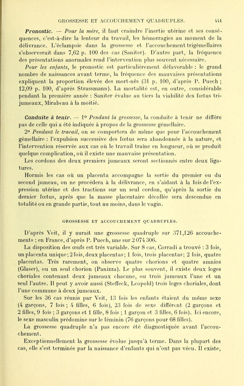 Pronostic. — Pour la mère, il faut craindre l'inertie utérine et ses consé- quences, c'est-à-dire la lenteur du travail, les hémorragies au moment de la délivrance. L'éclampsie dans la grossesse et l'accouchement trigémellaires s'observerait dans 7,62 p. 100 des cas (Saniter). D'autre part, la fréquence des présentations anormales rend l'intervention plus souvent nécessaire. Pour les enfants, le pronostic est particulièrement défavorable : le grand nombre de naissances avant terme, la fréquence des mauvaises présentations expliquent la proportion élevée des mort-nés (31 p. 100, d'après P. Puech ; 12,09 p. 100, d'après Strassmann). La mortalité est, en outre, considérable pendant la première année : Saniter évalue au tiers la viabilité des foetus tri- jumeaux, Mirabeau à la moitié. Conduite à tenir. — 1° Pendant la grossesse, la conduite à tenir ne diffère pas de celle qui a été indiquée à propos de la grossesse gémellaire. 2° Pendant le travail, on se comportera de même que pour l'accouchement gémellaire : l'expulsion successive des fœtus sera abandonnée à la nature, et l'intervention réservée aux cas où le travail traîne en longueur, où se produit quelque complication, où il existe une mauvaise présentation. Les cordons des deux premiers jumeaux seront sectionnés entre deux liga- tures. Hormis les cas où un placenta accompagne la sortie du premier ou du second jumeau, on ne procédera à la délivrance, en s'aidant à la fois de l'ex- pression utérine et des tractions sur un seul cordon, qu'après la sortie du dernier foetus, après que la masse placentaire décollée sera descendue en totalité ou en grande partie, tout au moins, dans le vagin. GROSSESSE ET ACCOUCHEMENT QUADRUPLES. D'après Veit, il y aurait une grossesse quadruple sur 371,126 accouche- ments ; en France, d'après P. Puech, une sur 2 074 306. La disposition des œufs est très variable. Sur 8 cas, Corradi a trouvé : 3 fois, un placenta unique; 2 fois, deux placentas; 1 fois, trois placentas; 2 fois, quatre placentas. Très rarement, on observe quatre chorions et quatre amnios (Glaser), ou un seul chorion (Panizza). Le plus souvent, il existe deux loges choriales contenant deux jumeaux chacune, ou trois jumeaux l'une et un seul l'autre. Il peut y avoir aussi (Stefîeck, Leopold) trois loges choriales, dont l'une commune à deux jumeaux. Sur les 36 cas réunis par Veit, 13 fois les enfants étaient du même sexe (4 garçons, 7 fois ; 4 fdles, 6 fois), 23 fois de sexe différent (2 garçons et 2 fdles, 9 fois ; 3 garçons et 1 fdle, 8 fois ; 1 garçon et 3 fdles, 6 fois). Ici encore, le sexe masculin prédomine sur le féminin (76 garçons pour 68 fdles). La grossesse quadruple n'a pas encore été diagnostiquée avant l'accou- chement. Exceptionnellement la grossesse évolue jusqu'à terme. Dans la plupart des cas, elle s'est terminée par la naissance d'enfants qui n'ont pas vécu. Il existe,