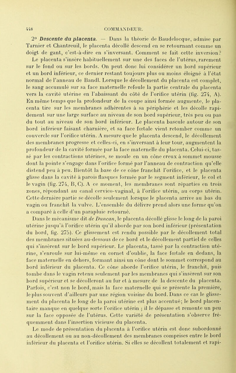 2° Descente du placenta. — Dans la théorie de Baudelocque, admise par Tarnier et Chantreuil, le placenta décollé descend en se retournant comme un doigt de gant, c'est-à-dire en s'inversant. Comment se fait cette inversion? Le placenta s'insère habituellement sur une des faces de l'utérus, rarement sur le fond ou sur les bords. On peut donc lui considérer un bord supérieur et un bord inférieur, ce dernier restant toujours plus ou moins éloigné à l'état normal de l'anneau de Bandl. Lorsque le décollement du placenta est complet, le sang accumulé sur sa face maternelle refoule la partie centrale du placenta vers la cavité utérine en l'abaissant du côté de l'orifice utérin (fig. 274, A). En même temps que la profondeur de la coupe ainsi formée augmente, le pla- centa tire sur les membranes adhérentes à sa périphérie et les décolle rapi- dement sur une large surface au niveau de son bord supérieur, très peu ou pas du tout au niveau de son bord inférieur. Le placenta bascule autour de son bord inférieur faisant charnière, et sa face fœtale vient retomber comme un couvercle sur l'orifice utérin. A mesure que le placenta descend, le décollement des membranes progresse et celles-ci, en s'inversant à leur tour, augmentent la profondeur de la cavité formée par la face maternelle du placenta. Celui-ci, tas- sé par les contractions utérines, se moule en un cône creux à sommet mousse dont la pointe s'engage dans l'orifice formé par l'anneau de contraction qu'elle distend peu à peu. Bientôt la base de ce cône franchit l'orifice, et le placenta glisse dans la cavité à parois flasques formée par le segment inférieur, le col et le vagin (fig. 274, B, C). A ce moment, les membranes sont réparties en trois zones, répondant au canal cervico-vaginal, à l'orifice utérin, au corps utérin. Cette dernière partie se décolle seulement lorsque le placenta arrive au bas du vagin ou franchit la vulve. L'ensemble du délivre prend alors une forme qu'on a comparé à celle d'un parapluie retourné. Dans le mécanisme dit de Duncan, le placenta décollé glisse le long de la paroi utérine jusqu'à l'orifice utérin qu'il aborde par son bord inférieur (présentation du bord, fig. 275). Ce glissement est rendu possible par le décollement total des membranes situées au-dessous de ce bord et le décollement partiel de celles qui s'insèrent sur le bord supérieur. Le placenta,- tassé par la contraction uté- rine, s'enroule sur lui-même en cornet d'oublié, la face foetale en dedans, la face maternelle en dehors, formant ainsi un cône dont le sommet correspond au bord inférieur du placenta. Ce cône aborde l'orifice utérin, le franchit, puis tombe dans le vagin retenu seulement par les membranes qui s'insèrent sur son bord supérieur et se décolleront au fur et à mesure de la descente du placenta. Parfois, c'est non le bord, mais la face maternelle qui se présente la première, le plus souvent d'ailleurs par une région voisine du bord. Dans ce cas le glisse- ment du placenta le long de la paroi utérine est plus accentué; le bord placen- taire manque en quelque sorte l'orifice utérin ; il le dépasse et remonte un peu sur la face opposée de l'utérus. Cette variété de présentation s'observe fré- quemment dans l'insertion vicieuse du placenta. Le mode de présentation du placenta à l'orifice utérin est donc subordonné au décollement ou au non-décollement des membranes comprises entre le bord inférieur du placenta et l'orifice utérin. Si elles se décollent totalement et rapi-