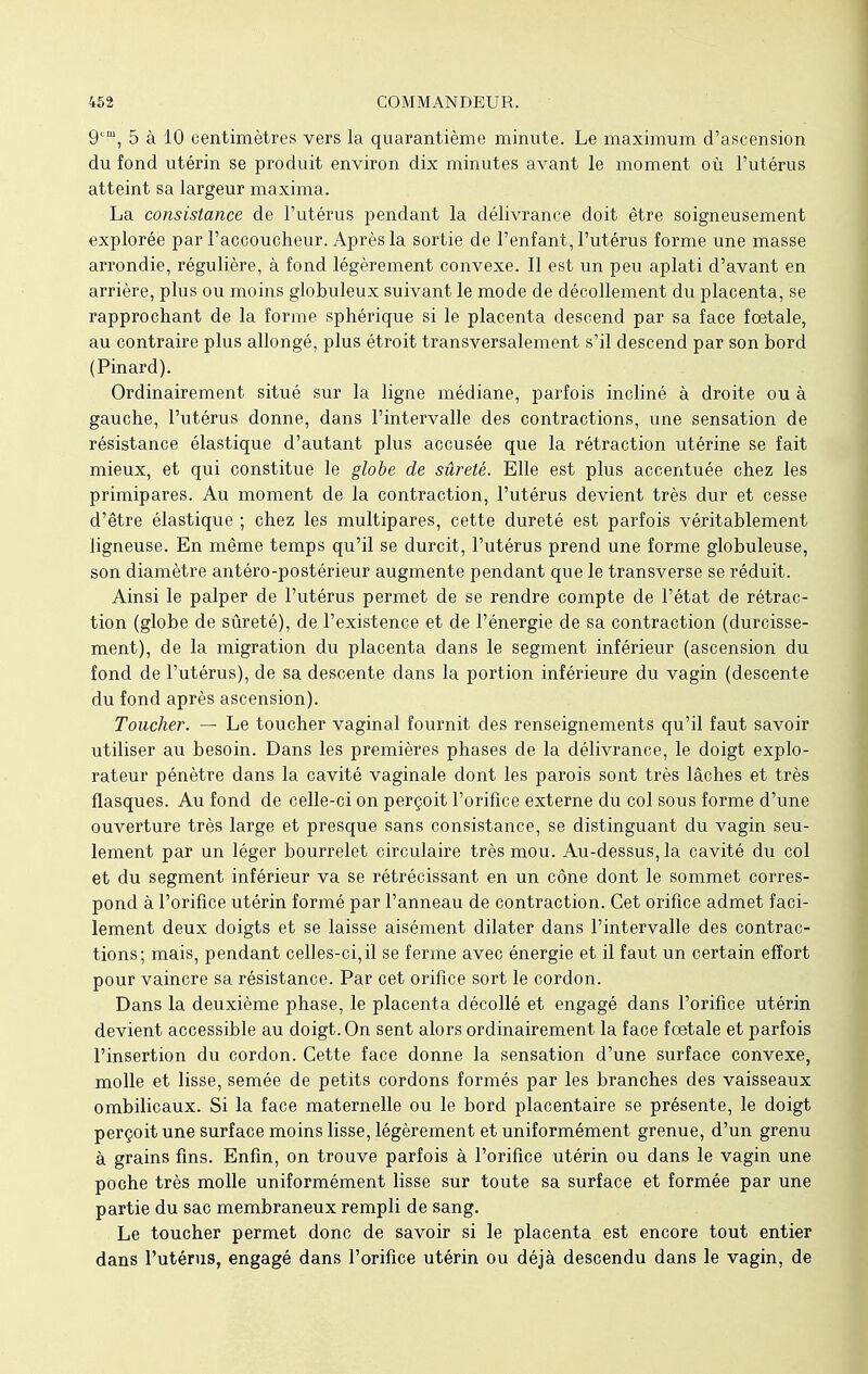 9cm, 5 à 10 centimètres vers la quarantième minute. Le maximum d'ascension du fond utérin se produit environ dix minutes avant le moment où l'utérus atteint sa largeur maxima. La consistance de l'utérus pendant la délivrance doit être soigneusement explorée par l'accoucheur. Après la sortie de l'enfant, l'utérus forme une masse arrondie, régulière, à fond légèrement convexe. Il est un peu aplati d'avant en arrière, plus ou moins globuleux suivant le mode de décollement du placenta, se rapprochant de la forme sphérique si le placenta descend par sa face foetale, au contraire plus allongé, plus étroit transversalement s'il descend par son bord (Pinard). Ordinairement situé sur la ligne médiane, parfois incliné à droite ou à gauche, l'utérus donne, dans l'intervalle des contractions, une sensation de résistance élastique d'autant plus accusée que la rétraction utérine se fait mieux, et qui constitue le globe de sûreté. Elle est plus accentuée chez les primipares. Au moment de la contraction, l'utérus devient très dur et cesse d'être élastique ; chez les multipares, cette dureté est parfois véritablement ligneuse. En même temps qu'il se durcit, l'utérus prend une forme globuleuse, son diamètre antéro-postérieur augmente pendant que le transverse se réduit. Ainsi le palper de l'utérus permet de se rendre compte de l'état de rétrac- tion (globe de sûreté), de l'existence et de l'énergie de sa contraction (durcisse- ment), de la migration du placenta dans le segment inférieur (ascension du fond de l'utérus), de sa descente dans la portion inférieure du vagin (descente du fond après ascension). Toucher. — Le toucher vaginal fournit des renseignements qu'il faut savoir utiliser au besoin. Dans les premières phases de la délivrance, le doigt explo- rateur pénètre dans la cavité vaginale dont les parois sont très lâches et très flasques. Au fond de celle-ci on perçoit l'orifice externe du col sous forme d'une ouverture très large et presque sans consistance, se distinguant du vagin seu- lement par un léger bourrelet circulaire très mou. Au-dessus, la cavité du col et du segment inférieur va se rétrécissant en un cône dont le sommet corres- pond à l'orifice utérin formé par l'anneau de contraction. Cet orifice admet faci- lement deux doigts et se laisse aisément dilater dans l'intervalle des contrac- tions; mais, pendant celles-ci, il se ferme avec énergie et il faut un certain effort pour vaincre sa résistance. Par cet orifice sort le cordon. Dans la deuxième phase, le placenta décollé et engagé dans l'orifice utérin devient accessible au doigt. On sent alors ordinairement la face fœtale et parfois l'insertion du cordon. Cette face donne la sensation d'une surface convexe, molle et lisse, semée de petits cordons formés par les branches des vaisseaux ombilicaux. Si la face maternelle ou le bord placentaire se présente, le doigt perçoit une surface moins lisse, légèrement et uniformément grenue, d'un grenu à grains fins. Enfin, on trouve parfois à l'orifice utérin ou dans le vagin une poche très molle uniformément lisse sur toute sa surface et formée par une partie du sac membraneux rempli de sang. Le toucher permet donc de savoir si le placenta est encore tout entier dans l'utérus, engagé dans l'orifice utérin ou déjà descendu dans le vagin, de