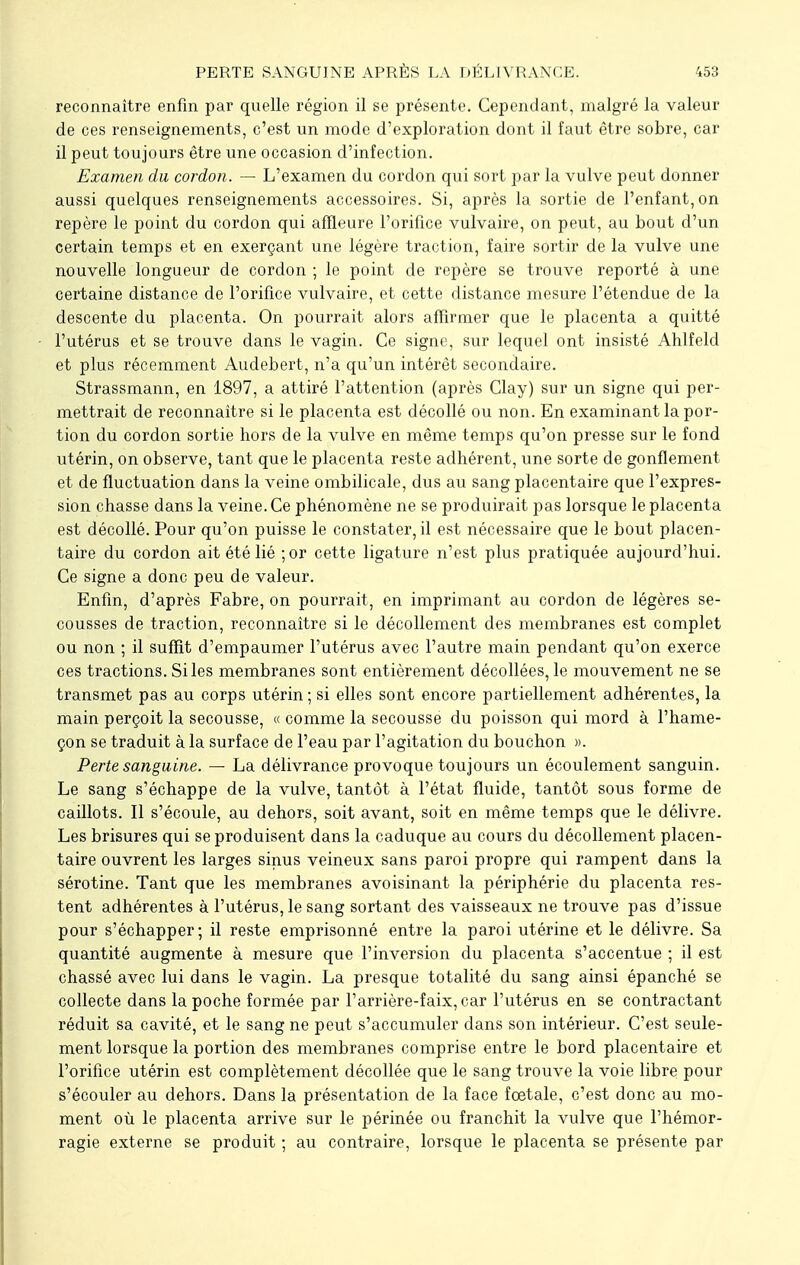 reconnaître enfin par quelle région il se présente. Cependant, malgré la valeur de ces renseignements, c'est un mode d'exploration dont il faut être sobre, car il peut toujours être une occasion d'infection. Examen du cordon. — L'examen du cordon qui sort par la vulve peut donner aussi quelques renseignements accessoires. Si, après la sortie de l'enfant, on repère le point du cordon qui affleure l'orifice vulvaire, on peut, au bout d'un certain temps et en exerçant une légère traction, faire sortir de la vulve une nouvelle longueur de cordon ; le point de repère se trouve reporté à une certaine distance de l'orifice vulvaire, et cette distance mesure l'étendue de la descente du placenta. On pourrait alors affirmer que le placenta a quitté l'utérus et se trouve dans le vagin. Ce signe, sur lequel ont insisté Ahlfeld et plus récemment Audebert, n'a qu'un intérêt secondaire. Strassmann, en 1897, a attiré l'attention (après Clay) sur un signe qui per- mettrait de reconnaître si le placenta est décollé ou non. En examinant la por- tion du cordon sortie hors de la vulve en même temps qu'on presse sur le fond utérin, on observe, tant que le placenta reste adhérent, une sorte de gonflement et de fluctuation dans la veine ombilicale, dus au sang placentaire que l'expres- sion chasse dans la veine. Ce phénomène ne se produirait pas lorsque le placenta est décollé. Pour qu'on puisse le constater, il est nécessaire que le bout placen- taire du cordon ait été lié ;or cette ligature n'est plus pratiquée aujourd'hui. Ce signe a donc peu de valeur. Enfin, d'après Fabre, on pourrait, en imprimant au cordon de légères se- cousses de traction, reconnaître si le décollement des membranes est complet ou non ; il suffit d'empaumer l'utérus avec l'autre main pendant qu'on exerce ces tractions. Si les membranes sont entièrement décollées, le mouvement ne se transmet pas au corps utérin ; si elles sont encore partiellement adhérentes, la main perçoit la secousse, « comme la secousse du poisson qui mord à l'hame- çon se traduit à la surface de l'eau par l'agitation du bouchon ». Perte sanguine. — La délivrance provoque toujours un écoulement sanguin. Le sang s'échappe de la vulve, tantôt à l'état fluide, tantôt sous forme de caillots. Il s'écoule, au dehors, soit avant, soit en même temps que le délivre. Les brisures qui se produisent dans la caduque au cours du décollement placen- taire ouvrent les larges sinus veineux sans paroi propre qui rampent dans la sérotine. Tant que les membranes avoisinant la périphérie du placenta res- tent adhérentes à l'utérus, le sang sortant des vaisseaux ne trouve pas d'issue pour s'échapper; il reste emprisonné entre la paroi utérine et le délivre. Sa quantité augmente à mesure que l'inversion du placenta s'accentue ; il est chassé avec lui dans le vagin. La presque totalité du sang ainsi épanché se collecte dans la poche formée par F arrière-faix, car l'utérus en se contractant réduit sa cavité, et le sang ne peut s'accumuler dans son intérieur. C'est seule- ment lorsque la portion des membranes comprise entre le bord placentaire et l'orifice utérin est complètement décollée que le sang trouve la voie libre pour s'écouler au dehors. Dans la présentation de la face fœtale, c'est donc au mo- ment où le placenta arrive sur le périnée ou franchit la vulve que l'hémor- ragie externe se produit ; au contraire, lorsque le placenta se présente par