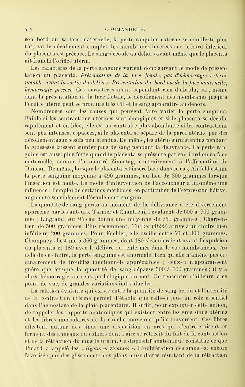 son bord ou sa face maternelle, la perte sanguine externe se manifeste plus tôt, car le décollement complet des membranes insérées sur le bord inférieur du placenta est précoce. Le sang s'écoule au dehors avant même que le placenta ait franchi l'orifice utérin. Les caractères de la perte sanguine varient donc suivant le mode de présen- tation du placenta. Présentation de la face fœtale, pas d'hémorragie externe notable avant la sortie du délivre. Présentation du bord ou de la face maternelle, hémorragie précoce. Ces caractères n'ont cependant rien d'absolu, car, même dans la présentation de la face fœtale, le décollement des membranes jusqu'à l'orifice utérin peut se produire très tôt et le sang apparaître au dehors. Nombreuses sont les causes qui peuvent faire varier la perte sanguine. Faible si les contractions utérines sont énergiques et si le placenta se décolle rapidement et en bloc, elle est au contraire plus abondante si les contractions sont peu intenses, espacées, si le placenta se sépare de la paroi utérine par des décollements successifs peu étendus. De même, les utérus surdistendus pendant la grossesse laissent suinter plus de sang pendant la délivrance. La perte san- guine est aussi plus forte quand le placenta se présente par son bord ou sa face maternelle, comme l'a montré Zinnstag, contrairement à l'affirmation de Duncan. De même, lorsque le placenta est inséré bas; dans ce cas, Ahlfeld estime la perte sanguine moyenne à 490 grammes, au lieu de 300 grammes lorsque l'insertion est haute. Le mode d'intervention de l'accoucheur a lui-même une influence : l'emploi de certaines méthodes, en particulier de l'expression hâtive, augmente sensiblement l'écoulement sanguin. La quantité de sang perdu au moment de la délivrance a été diversement appréciée par les auteurs. Tarnier et Chantreuil l'évaluent de 600 à 700 gram- mes ; Lingrand, sur 94 cas, donne une moyenne de 759 grammes ; Charpen- tier, de 500 grammes. Plus récemment, Tucker (1899) arrive à un chiffre bien inférieur, 200 grammes. Pour Fochier, elle oscille entre 50 et 300 grammes. Champneys l'estime à 360 grammes, dont 180 s'écouleraient avant l'expulsion du placenta et 180 avec le délivre ou renfermés dans le sac membraneux. Au delà de ce chiffre, la perte sanguine est anormale, bien qu'elle n'amène pas or- dinairement de troubles fonctionnels appréciables ; ceux-ci n'apparaissent guère que lorsque la quantité de sang dépasse 500 à 600 grammes ; il y a alors hémorragie au sens pathologique du mot. On rencontre d'ailleurs, à ce point de vue, de grandes variations individuelles. La relation évidente qui existe entre la quantité de sang perdu et l'intensité de la contraction utérine permet d'établir que celle-ci joue un rôle essentiel dans l'hémostase de la plaie placentaire, il suffit, pour expliquer cette action, de rappeler les rapports anatomiques qui existent entre les gros sinus utérins et les fibres musculaires de la couche moyenne qu'ils traversent. Ces fibres affectent autour des sinus une disposition en arcs qui s'entre-croisent et forment des anneaux ou colliers dont l'aire se rétrécit du fait de la contraction et de la rétraction du muscle utérin. Ce dispositif anatomique constitue ce que Pinard a appelé les « ligatures vivantes ». L'oblitération des sinus est encore favorisée par des glissements des plans musculaires résultant de la rétraction