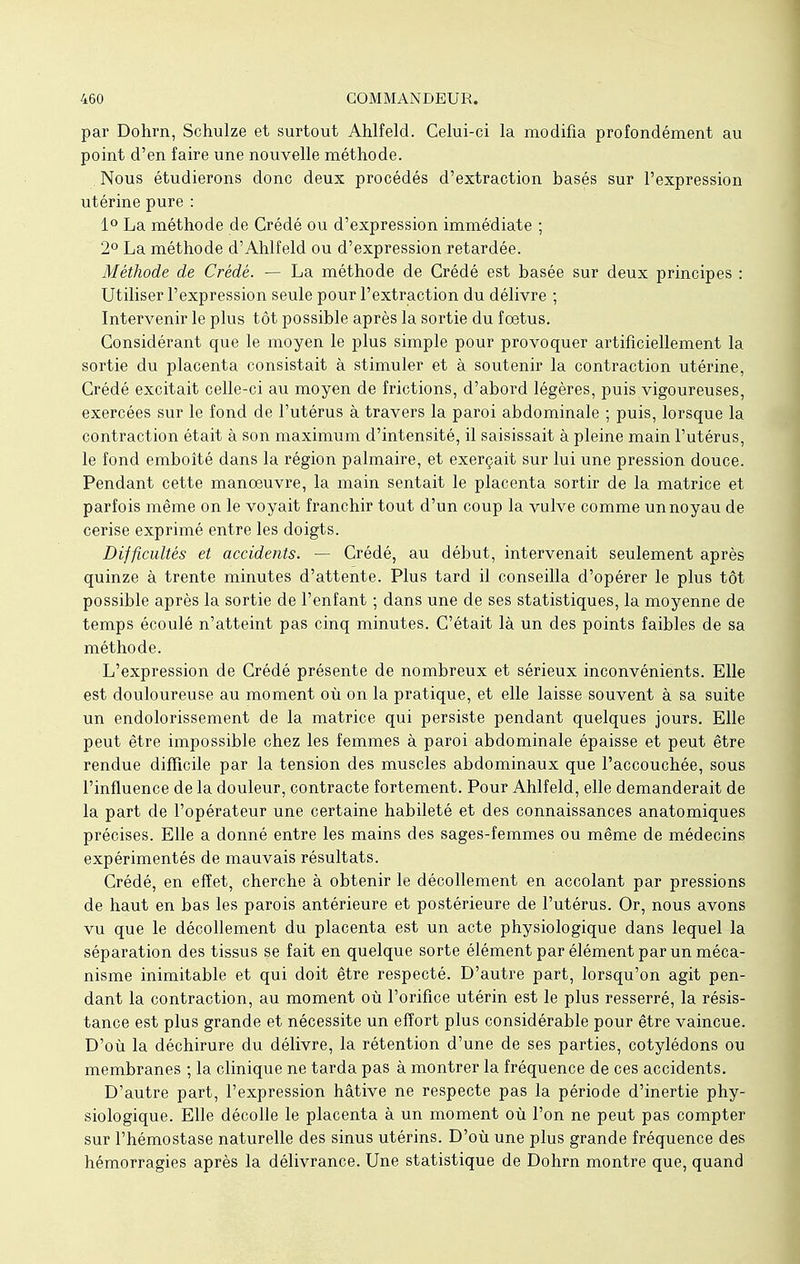 par Dohrn, Schulze et surtout Ahlfeld. Celui-ci la modifia profondément au point d'en faire une nouvelle méthode. Nous étudierons donc deux procédés d'extraction basés sur l'expression utérine pure : 1° La méthode de Crédé ou d'expression immédiate ; 2° La méthode d'Ahlfeld ou d'expression retardée. Méthode de Crédé. — La méthode de Crédé est basée sur deux principes : Utiliser l'expression seule pour l'extraction du délivre ; Intervenir le plus tôt possible après la sortie du fœtus. Considérant que le moyen le plus simple pour provoquer artificiellement la sortie du placenta consistait à stimuler et à soutenir la contraction utérine, Crédé excitait celle-ci au moyen de frictions, d'abord légères, puis vigoureuses, exercées sur le fond de l'utérus à travers la paroi abdominale ; puis, lorsque la contraction était à son maximum d'intensité, il saisissait à pleine main l'utérus, le fond emboîté dans la région palmaire, et exerçait sur lui une pression douce. Pendant cette manoeuvre, la main sentait le placenta sortir de la matrice et parfois même on le voyait franchir tout d'un coup la vulve comme un noyau de cerise exprimé entre les doigts. Difficultés et accidents. — Crédé, au début, intervenait seulement après quinze à trente minutes d'attente. Plus tard il conseilla d'opérer le plus tôt possible après la sortie de l'enfant ; dans une de ses statistiques, la moyenne de temps écoulé n'atteint pas cinq minutes. C'était là un des points faibles de sa méthode. L'expression de Crédé présente de nombreux et sérieux inconvénients. Elle est douloureuse au moment où on la pratique, et elle laisse souvent à sa suite un endolorissement de la matrice qui persiste pendant quelques jours. Elle peut être impossible chez les femmes à paroi abdominale épaisse et peut être rendue difficile par la tension des muscles abdominaux que l'accouchée, sous l'influence de la douleur, contracte fortement. Pour Ahlfeld, elle demanderait de la part de l'opérateur une certaine habileté et des connaissances anatomiques précises. Elle a donné entre les mains des sages-femmes ou même de médecins expérimentés de mauvais résultats. Crédé, en effet, cherche à obtenir le décollement en accolant par pressions de haut en bas les parois antérieure et postérieure de l'utérus. Or, nous avons vu que le décollement du placenta est un acte physiologique dans lequel la séparation des tissus se fait en quelque sorte élément par élément par un méca- nisme inimitable et qui doit être respecté. D'autre part, lorsqu'on agit pen- dant la contraction, au moment où l'orifice utérin est le plus resserré, la résis- tance est plus grande et nécessite un effort plus considérable pour être vaincue. D'où la déchirure du délivre, la rétention d'une de ses parties, cotylédons ou membranes ; la clinique ne tarda pas à montrer la fréquence de ces accidents. D'autre part, l'expression hâtive ne respecte pas la période d'inertie phy- siologique. Elle décolle le placenta à un moment où l'on ne peut pas compter sur l'hémostase naturelle des sinus utérins. D'où une plus grande fréquence des hémorragies après la délivrance. Une statistique de Dohrn montre que, quand