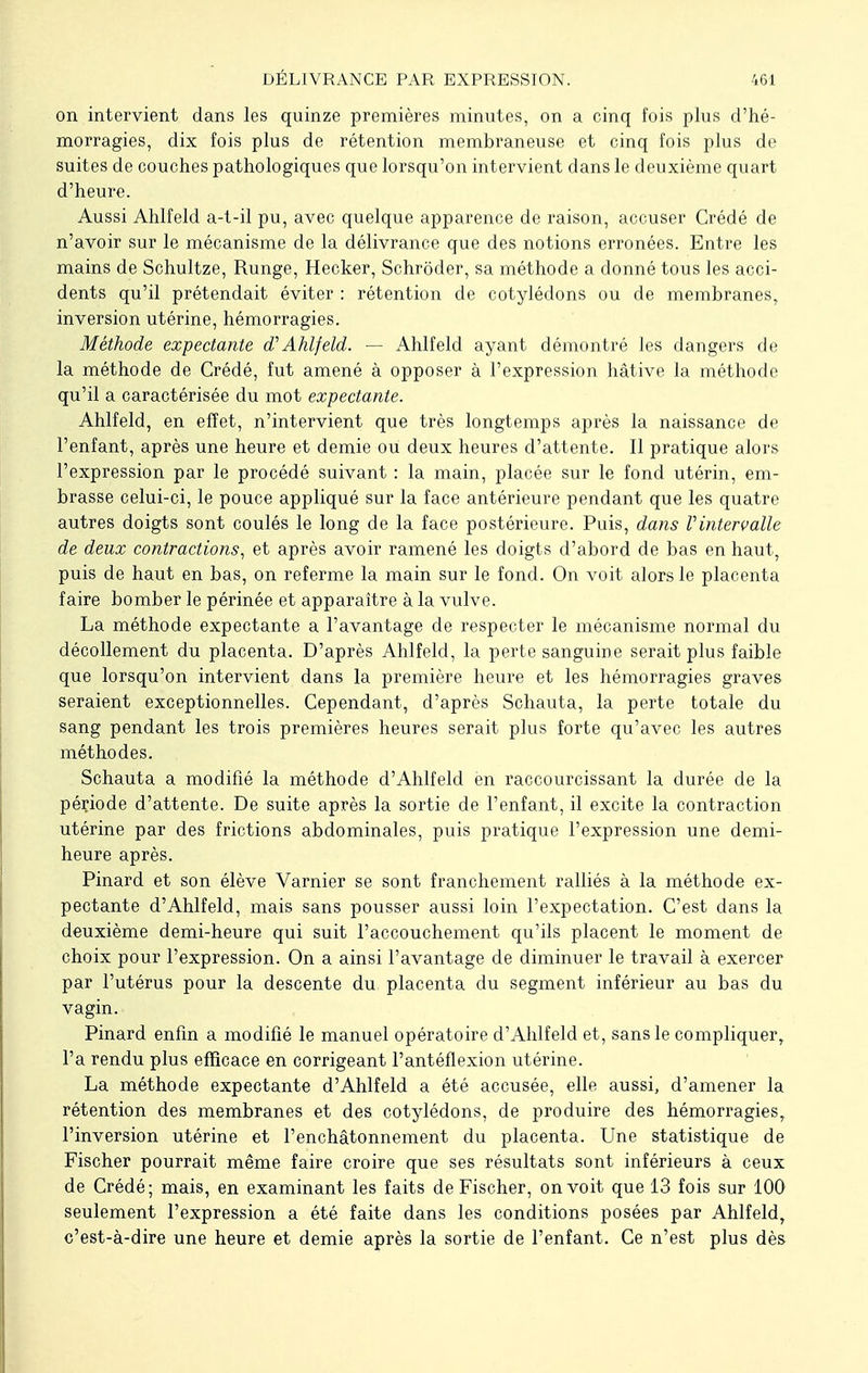 on intervient dans les quinze premières minutes, on a cinq fois plus d'hé- morragies, dix fois plus de rétention membraneuse et cinq fois plus de suites de couches pathologiques que lorsqu'on intervient dans le deuxième quart d'heure. Aussi Ahlfeld a-t-il pu, avec quelque apparence de raison, accuser Crédé de n'avoir sur le mécanisme de la délivrance que des notions erronées. Entre les mains de Schultze, Runge, Hecker, Schrôder, sa méthode a donné tous les acci- dents qu'il prétendait éviter : rétention de cotylédons ou de membranes, inversion utérine, hémorragies. Méthode expectante d? Ahlfeld. — Ahlfeld ayant démontré les dangers de la méthode de Crédé, fut amené à opposer à l'expression hâtive la méthode qu'il a caractérisée du mot expectante. Ahlfeld, en effet, n'intervient que très longtemps après la naissance de l'enfant, après une heure et demie ou deux heures d'attente. Il pratique alors l'expression par le procédé suivant : la main, placée sur le fond utérin, em- brasse celui-ci, le pouce appliqué sur la face antérieure pendant que les quatre autres doigts sont coulés le long de la face postérieure. Puis, dans Vintervalle de deux contractions, et après avoir ramené les doigts d'abord de bas en haut, puis de haut en bas, on referme la main sur le fond. On voit alors le placenta faire bomber le périnée et apparaître à la vulve. La méthode expectante a l'avantage de respecter le mécanisme normal du décollement du placenta. D'après Ahlfeld, la perte sanguine serait plus faible que lorsqu'on intervient dans la première heure et les hémorragies graves seraient exceptionnelles. Cependant, d'après Schauta, la perte totale du sang pendant les trois premières heures serait plus forte qu'avec les autres méthodes. Schauta a modifié la méthode d'Ahlfeld en raccourcissant la durée de la période d'attente. De suite après la sortie de l'enfant, il excite la contraction utérine par des frictions abdominales, puis pratique l'expression une demi- heure après. Pinard et son élève Varnier se sont franchement ralliés à la méthode ex- pectante d'Ahlfeld, mais sans pousser aussi loin l'expectation. C'est dans la deuxième demi-heure qui suit l'accouchement qu'ils placent le moment de choix pour l'expression. On a ainsi l'avantage de diminuer le travail à exercer par l'utérus pour la descente du placenta du segment inférieur au bas du vagin. Pinard enfin a modifié le manuel opératoire d'Ahlfeld et, sans le compliquer, l'a rendu plus efficace en corrigeant l'antéflexion utérine. La méthode expectante d'Ahlfeld a été accusée, elle aussi, d'amener la rétention des membranes et des cotylédons, de produire des hémorragies, l'inversion utérine et l'enchâtonnement du placenta. Une statistique de Fischer pourrait même faire croire que ses résultats sont inférieurs à ceux de Crédé; mais, en examinant les faits de Fischer, on voit que 13 fois sur 100 seulement l'expression a été faite dans les conditions posées par Ahlfeld, c'est-à-dire une heure et demie après la sortie de l'enfant. Ce n'est plus dès