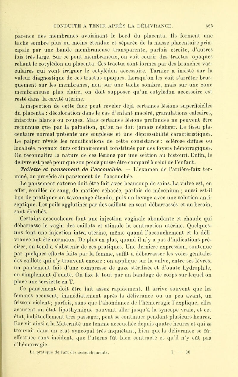 parence des membranes avoisinant le bord du placenta. Ils forment une tache sombre plus ou moins étendue et séparée de la masse placentaire prin- cipale par une bande membraneuse transparente, parfois étroite, d'autres fois très large. Sur ce pont membraneux, on voit courir des tractus opaques reliant le cotylédon au placenta. Ces tractus sont formés par des branches vas- culaires qui vont irriguer le cotylédon accessoire. Tarnier a insisté sur la valeur diagnostique de ces tractus opaques. Lorsqu'on les voit s'arrêter brus- quement sur les membranes, non sur une tache sombre, mais sur une zone membraneuse plus claire, on doit supposer qu'un cotylédon accessoire est resté dans la cavité utérine. L'inspection de cette face peut révéler déjà certaines lésions superficielles du placenta : décoloration dans le cas d'enfant macéré, granulations calcaires, infarctus blancs ou rouges. Mais certaines lésions profondes ne peuvent être reconnues que par la palpation, qu'on ne doit jamais négliger. Le tissu pla- centaire normal présente une souplesse et une dépressibilité caractéristiques. Le palper révèle les modifications de cette consistance : sclérose diffuse ou localisée, noyaux durs ordinairement constitués par des foyers hémorragiques. On reconnaîtra la nature de ces lésions par une section au bistouri. Enfin, le délivre est pesé pour que son poids puisse être comparé à celui de l'enfant. Toilette et pansement de l'accouchée. — L'examen de l'arrière-faix ter- miné, on procède au pansement de l'accouchée. Le pansement externe doit être fait avec beaucoup de soins. La vulve est, en effet, souillée de sang, de matière sébacée, parfois de méconium ; aussi est-il bon de pratiquer un savonnage étendu, puis un lavage avec une solution anti- septique. Les poils agglutinés par des caillots en sont débarrassés et au besoin, sont ébarbés. Certains accoucheurs font une injection vaginale abondante et chaude qui débarrasse le vagin des caillots et stimule la contraction utérine. Quelques- uns font une injection intra-utérine, même quand l'accouchement et la déli- vrance ont été normaux. De plus en plus, quand il n'y a pas d'indications pré- cises, on tend à s'abstenir de ces pratiques. Une dernière expression, soutenue par quelques efforts faits par la femme, suffit à débarrasser les voies génitales des caillots qui s'y trouvent encore : on applique sur la vulve, entre ses lèvres, un pansement fait d'une compresse de gaze stérilisée et d'ouate hydrophile, ou simplement d'ouate. On fixe le tout par un bandage de corps sur lequel on place une serviette en T. Ce pansement doit être fait assez rapidement. Il arrive souvent que les femmes accusent, immédiatement après la délivrance ou un peu avant, un frisson violent; parfois, sans que l'abondance de l'hémorragie l'explique, elles accusent un état lipothymique pouvant aller jusqu'à la syncope vraie, et cet état, habituellement très passager, peut se continuer pendant plusieurs heures. Bar vit ainsi à la Maternité une femme accouchée depuis quatre heures et qui se trouvait dans un état syncopal très inquiétant, bien que la délivrance se fût effectuée sans incident, que l'utérus fût bien contracté et qu'il n'y eût pas d'hémorragie. La pratique de l'art des accouchements. I- — 30