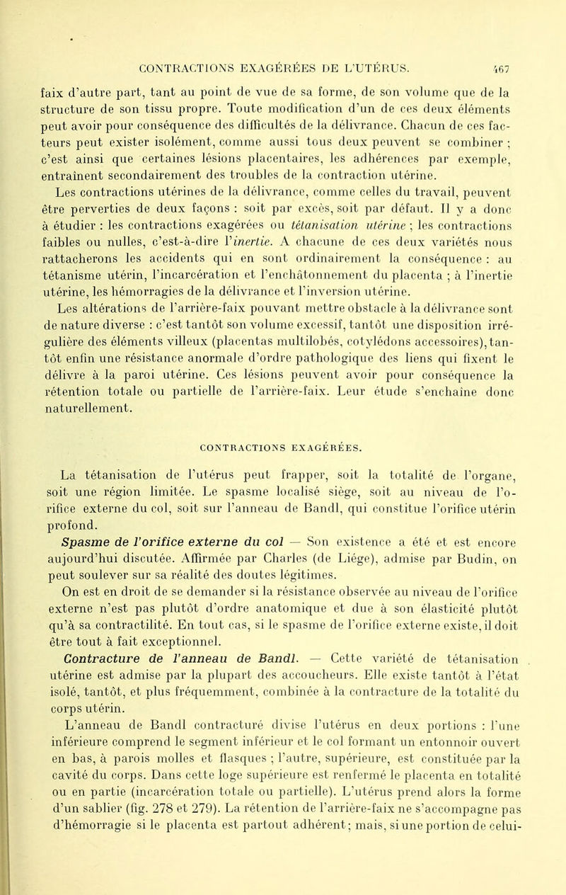 CONTRACTIONS EXAGÉRÉES DE L'UTÉRUS. faix d'autre part, tant au point de vue de sa forme, de son volume que de la structure de son tissu propre. Toute modification d'un de ces deux éléments peut avoir pour conséquence des difficultés de la délivrance. Chacun de ces fac- teurs peut exister isolément, comme aussi tous deux peuvent se combiner ; c'est ainsi que certaines lésions placentaires, les adhérences par exemple, entraînent secondairement des troubles de la contraction utérine. Les contractions utérines de la délivrance, comme celles du travail, peuvent être perverties de deux façons : soit par excès, soit par défaut. Il y a donc à étudier : les contractions exagérées ou tétanisation utérine ; les contractions faibles ou nulles, c'est-à-dire Y inertie. A chacune de ces deux variétés nous rattacherons les accidents qui en sont ordinairement la conséquence : au tétanisme utérin, l'incarcération et l'enchâtonnement du placenta ; à l'inertie utérine, les hémorragies de la délivrance et l'inversion utérine. Les altérations de l'arrière-faix pouvant mettre obstacle à la délivrance sont de nature diverse : c'est tantôt son volume excessif, tantôt une disposition irré- gulière des éléments villeux (placentas multilobés, cotylédons accessoires), tan- tôt enfin une résistance anormale d'ordre pathologique des liens qui fixent le délivre à la paroi utérine. Ces lésions peuvent avoir pour conséquence la rétention totale ou partielle de l'arrière-faix. Leur étude s'enchaine donc naturellement. CONTRACTIONS EXAGÉRÉES. La tétanisation de l'utérus peut frapper, soit la totalité de l'organe, soit une région limitée. Le spasme localisé siège, soit au niveau de l'o- rifice externe du col, soit sur l'anneau de Bandl, qui constitue l'orifice utérin profond. Spasme de l'orifice externe du col — Son existence a été et est encore aujourd'hui discutée. Affirmée par Charles (de Liège), admise par Budin, on peut soulever sur sa réalité des doutes légitimes. On est en droit de se demander si la résistance observée au niveau de l'orifice externe n'est pas plutôt d'ordre anatomique et due à son élasticité plutôt qu'à sa contractilité. En tout cas, si le spasme de l'orifice externe existe, il doit être tout à fait exceptionnel. Contracture de l'anneau de Bandl. — Cette variété de tétanisation utérine est admise par la plupart des accoucheurs. Elle existe tantôt à l'état isolé, tantôt, et plus fréquemment, combinée à la contracture de la totalité du corps utérin. L'anneau de Bandl contracturé divise l'utérus en deux portions : l'une inférieure comprend le segment inférieur et le col formant un entonnoir ouvert en bas, à parois molles et flasques ; l'autre, supérieure, est constituée par la cavité du corps. Dans cette loge supérieure est renfermé le placenta en totalité ou en partie (incarcération totale ou partielle). L'utérus prend alors la forme d'un sablier (fig. 278 et 279). La rétention de l'arrière-faix ne s'accompagne pas d'hémorragie si le placenta est partout adhérent; mais, si une portion de celui-