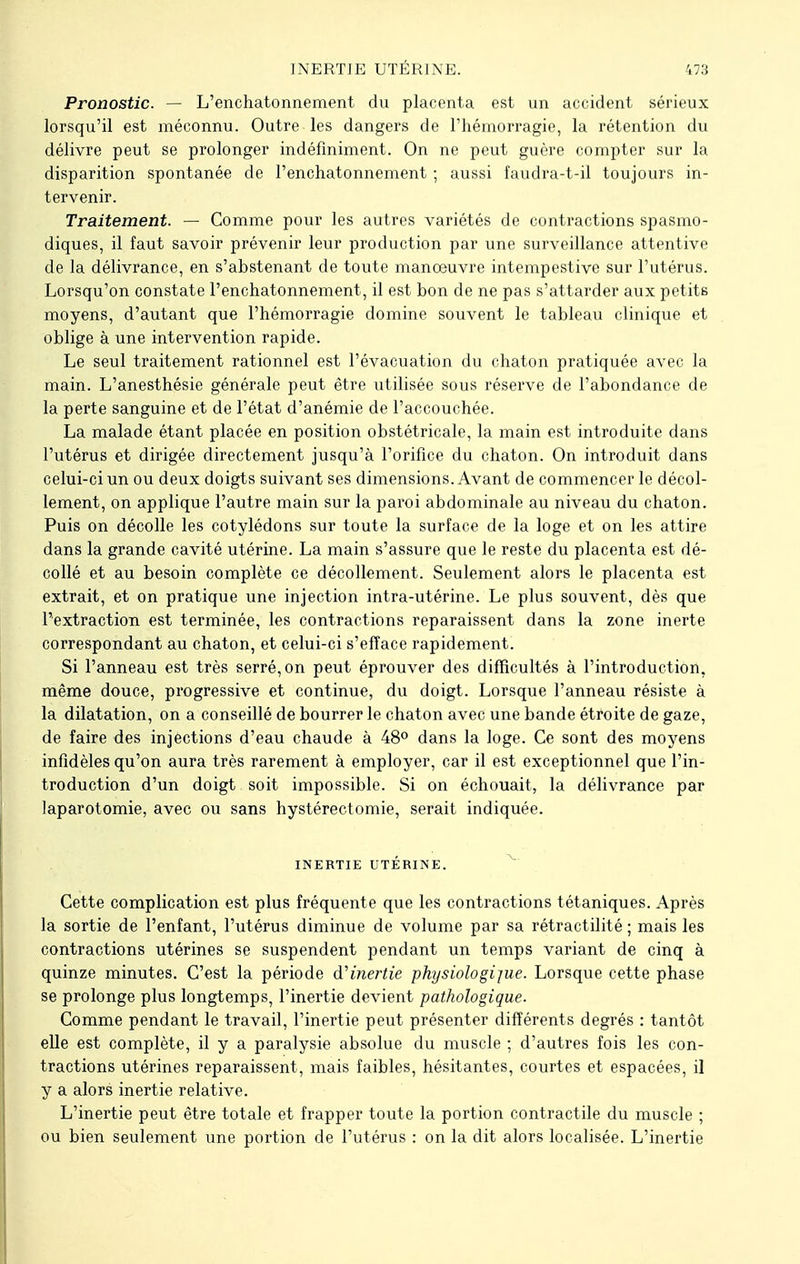 Pronostic. — L'enchatonnement du placenta est un accident sérieux lorsqu'il est méconnu. Outre les dangers de l'hémorragie, la rétention du délivre peut se prolonger indéfiniment. On ne peut guère compter sur la disparition spontanée de l'enchatonnement ; aussi faudra-t-il toujours in- tervenir. Traitement. — Comme pour les autres variétés de contractions spasmo- diques, il faut savoir prévenir leur production par une surveillance attentive de la délivrance, en s'abstenant de toute manœuvre intempestive sur l'utérus. Lorsqu'on constate l'enchatonnement, il est bon de ne pas s'attarder aux petits moyens, d'autant que l'hémorragie domine souvent le tableau clinique et oblige à une intervention rapide. Le seul traitement rationnel est l'évacuation du chaton pratiquée avec la main. L'anesthésie générale peut être utilisée sous réserve de l'abondance de la perte sanguine et de l'état d'anémie de l'accouchée. La malade étant placée en position obstétricale, la main est introduite dans l'utérus et dirigée directement jusqu'à l'orifice du chaton. On introduit dans celui-ci un ou deux doigts suivant ses dimensions. Avant de commencer le décol- lement, on applique l'autre main sur la paroi abdominale au niveau du chaton. Puis on décolle les cotylédons sur toute la surface de la loge et on les attire dans la grande cavité utérine. La main s'assure que le reste du placenta est dé- collé et au besoin complète ce décollement. Seulement alors le placenta est extrait, et on pratique une injection intra-utérine. Le plus souvent, dès que l'extraction est terminée, les contractions reparaissent dans la zone inerte correspondant au chaton, et celui-ci s'efface rapidement. Si l'anneau est très serré, on peut éprouver des difficultés à l'introduction, même douce, progressive et continue, du doigt. Lorsque l'anneau résiste à la dilatation, on a conseillé de bourrer le chaton avec une bande étroite de gaze, de faire des injections d'eau chaude à 48° dans la loge. Ce sont des moyens infidèles qu'on aura très rarement à employer, car il est exceptionnel que l'in- troduction d'un doigt soit impossible. Si on échouait, la délivrance par laparotomie, avec ou sans hystérectomie, serait indiquée. INERTIE UTÉRINE. Cette complication est plus fréquente que les contractions tétaniques. Après la sortie de l'enfant, l'utérus diminue de volume par sa rétractilité ; mais les contractions utérines se suspendent pendant un temps variant de cinq à quinze minutes. C'est la période d'inertie physiologijue. Lorsque cette phase se prolonge plus longtemps, l'inertie devient pathologique. Comme pendant le travail, l'inertie peut présenter différents degrés : tantôt elle est complète, il y a paralysie absolue du muscle ; d'autres fois les con- tractions utérines reparaissent, mais faibles, hésitantes, courtes et espacées, il y a alors inertie relative. L'inertie peut être totale et frapper toute la portion contractile du muscle ; ou bien seulement une portion de l'utérus : on la dit alors localisée. L'inertie