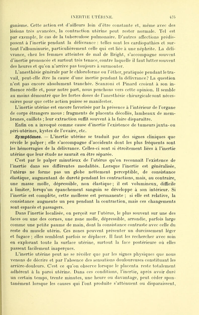 ganisme. Cette action est d'ailleurs loin d'être constante et, même avec des lésions très avancées, la contraction utérine peut rester normale. Tel est par exemple, le cas de la tuberculose pulmonaire. D'autres affections prédis- posent à l'inertie pendant la délivrance : telles sont les cardiopathies et sur- tout l'albuminurie, particulièrement celle qui est liée à une néphrite. La déli- vrance, chez les femmes atteintes de mal de Bright, s'accompagne souvent d'inertie prononcée et surtout très tenace, contre laquelle il faut lutter souvent des heures et qu'on n'arrive pas toujours à surmonter. L'anesthésie générale par le chloroforme ou l'éther, pratiquée pendant le tra- vail, peut-elle être la cause d'une inertie pendant la délivrance? La question n'est pas encore absolument tranchée. Scanzoni et Pinard croient à son in- fluence réelle et, pour notre part, nous penchons vers cette opinion. Il semble au moins démontré que les fortes doses de l'anesthésie chirurgicale sont néces- saires pour que cette action puisse se manifester. L'inertie utérine est encore favorisée par la présence à l'intérieur de l'organe de corps étrangers mous : fragments de placenta décollés, lambeaux de mem- branes, caillots ; leur extraction suffit souvent à la faire disparaître. Enfin on a invoqué comme cause d'inertie l'existence de tumeurs juxta-ou péri-utérines, kystes de l'ovaire, etc. Symptômes. — L'inertie utérine se traduit par des signes cliniques que révèle le palper ; elle s'accompagne d'accidents dont les plus fréquents sont les hémorragies de la délivrance. Celles-ci sont si étroitement liées à l'inertie utérine que leur étude ne saurait en être séparée. C'est par le palper minutieux de l'utérus qu'on reconnaît l'existence de l'inertie dans ses différentes modalités. _ Lorsque l'inertie est généralisée, l'utérus ne forme pas un globe nettement perceptible, de consistance élastique, augmentant de dureté pendant les contractions, mais, au contraire, une masse molle, dépressible, non élastique ; il est volumineux, difficile à limiter, lorsqu'un épanchement sanguin se développe à son intérieur. Si l'inertie est complète, cette mollesse est permanente ; si elle est relative, la consistance augmente un peu pendant la contraction, mais ces changements sont espacés et passagers. Dans l'inertie localisée, on perçoit sur l'utérus, le plus souvent sur une des faces ou une des cornes, une zone molle, dépressible, arrondie, parfois large comme une petite paume de main, dont la consistance contraste avec celle du reste du muscle utérin. Ces zones peuvent présenter un durcissement léger et fugace ; elles semblent parfois se déplacer. Il faut les rechercher avec soin en explorant toute la surface utérine, surtout la face postérieure où elles passent facilement inaperçues. L'inertie utérine peut ne se révéler que par les signes physiques que nous venons de décrire et par l'absence des sensations douloureuses constituant les arrière-douleurs. C'est ce qu'on observe lorsque le placenta reste totalement adhérent à la paroi utérine. Dans ces conditions, l'inertie, après avoir duré un certain temps, trente minutes, une heure ou davantage, peut céder spon- tanément lorsque les causes qui l'ont produite s'atténuent ou disparaissent,