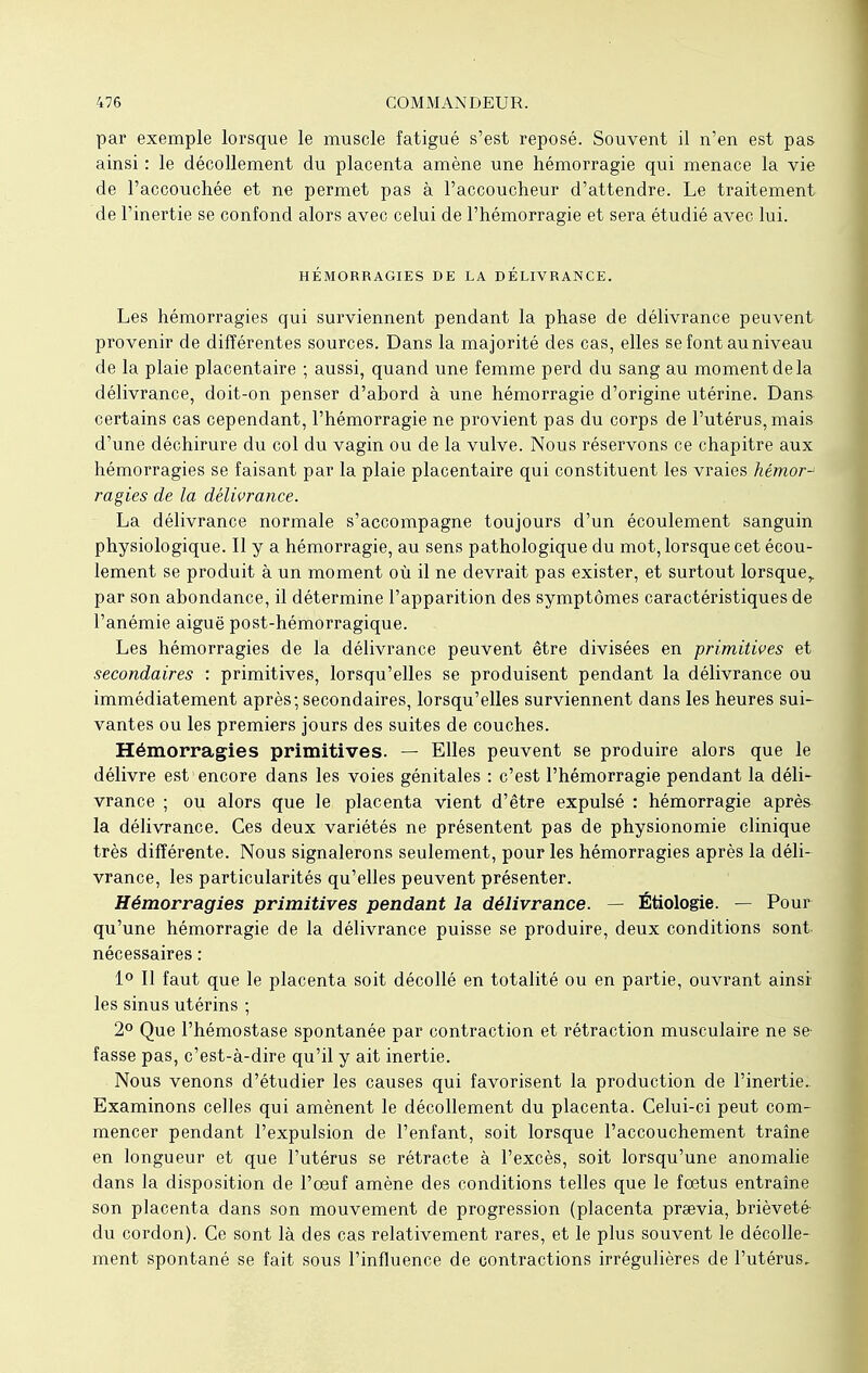 par exemple lorsque le muscle fatigué s'est reposé. Souvent il n'en est pas ainsi : le décollement du placenta amène une hémorragie qui menace la vie de l'accouchée et ne permet pas à l'accoucheur d'attendre. Le traitement de l'inertie se confond alors avec celui de l'hémorragie et sera étudié avec lui. HÉMORRAGIES DE LA DÉLIVRANCE. Les hémorragies qui surviennent pendant la phase de délivrance peuvent provenir de différentes sources. Dans la majorité des cas, elles se font au niveau de la plaie placentaire -, aussi, quand une femme perd du sang au moment de la délivrance, doit-on penser d'abord à une hémorragie d'origine utérine. Dans certains cas cependant, l'hémorragie ne provient pas du corps de l'utérus, mais d'une déchirure du col du vagin ou de la vulve. Nous réservons ce chapitre aux hémorragies se faisant par la plaie placentaire qui constituent les vraies hémor-1 ragies de la délivrance. La délivrance normale s'accompagne toujours d'un écoulement sanguin physiologique. Il y a hémorragie, au sens pathologique du mot, lorsque cet écou- lement se produit à un moment où il ne devrait pas exister, et surtout lorsque,, par son abondance, il détermine l'apparition des symptômes caractéristiques de l'anémie aiguë post-hémorragique. Les hémorragies de la délivrance peuvent être divisées en primitives et secondaires : primitives, lorsqu'elles se produisent pendant la délivrance ou immédiatement après; secondaires, lorsqu'elles surviennent dans les heures sui- vantes ou les premiers jours des suites de couches. Hémorragies primitives. — Elles peuvent se produire alors que le délivre est encore dans les voies génitales : c'est l'hémorragie pendant la déli- vrance ; ou alors que le placenta vient d'être expulsé : hémorragie après la délivrance. Ces deux variétés ne présentent pas de physionomie clinique très différente. Nous signalerons seulement, pour les hémorragies après la déli- vrance, les particularités qu'elles peuvent présenter. Hémorragies primitives pendant la délivrance. — Étiologie. — Pour qu'une hémorragie de la délivrance puisse se produire, deux conditions sont nécessaires : 1° Il faut que le placenta soit décollé en totalité ou en partie, ouvrant ainsi les sinus utérins ; 2° Que l'hémostase spontanée par contraction et rétraction musculaire ne se- fasse pas, c'est-à-dire qu'il y ait inertie. Nous venons d'étudier les causes qui favorisent la production de l'inertie. Examinons celles qui amènent le décollement du placenta. Celui-ci peut com- mencer pendant l'expulsion de l'enfant, soit lorsque l'accouchement traîne en longueur et que l'utérus se rétracte à l'excès, soit lorsqu'une anomalie dans la disposition de l'œuf amène des conditions telles que le foetus entraîne son placenta dans son mouvement de progression (placenta preevia, brièveté- du cordon). Ce sont là des cas relativement rares, et le plus souvent le décolle- ment spontané se fait sous l'influence de contractions irrégulières de l'utérus.