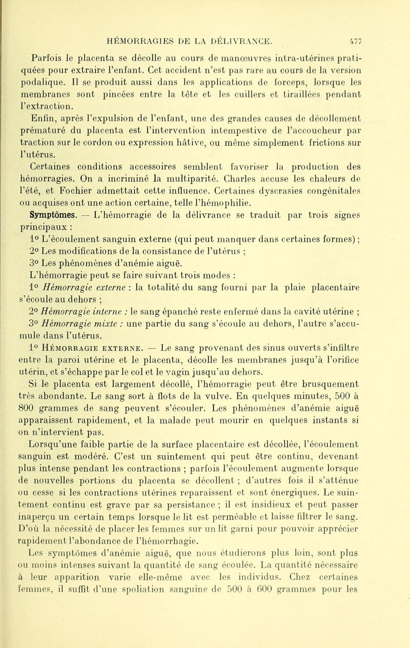 Parfois le placenta se décolle au cours de manœuvres intra-utérines prati- quées pour extraire l'enfant. Cet accident n'est pas rare au cours de la version podalique. Il se produit aussi dans les applications de forceps, lorsque les membranes sont pincées entre la tête et les cuillers et tiraillées pendant l'extraction. Enfin, après l'expulsion de l'enfant, une des grandes causes de décollement prématuré du placenta est l'intervention intempestive de l'accoucheur par traction sur le cordon ou expression hâtive, ou même simplement frictions sur l'utérus. Certaines conditions accessoires semblent favoriser la production des hémorragies. On a incriminé la multiparité. Charles accuse les chaleurs de l'été, et Fochier admettait cette influence. Certaines dyscrasies congénitales ou acquises ont une action certaine, telle l'hémophilie. Symptômes. — L'hémorragie de la délivrance se traduit par trois signes principaux : 1° L'écoulement sanguin externe (qui peut manquer dans certaines formes) ; 2° Les modifications de la consistance de l'utérus ; 3° Les phénomènes d'anémie aiguë. L'hémorragie peut se faire suivant trois modes : 1° Hémorragie externe : la totalité du sang fourni par la plaie placentaire s'écoule au dehors ; 2° Hémorragie interne : le sang épanché reste enfermé dans la cavité utérine ; 3° Hémorragie mixte : une partie du sang s'écoule au dehors, l'autre s'accu- mule dans l'utérus. 1° Hémorragie externe. — Le sang provenant des sinus ouverts s'infiltre entre la paroi utérine et le placenta, décolle les membranes jusqu'à l'orifice utérin, et s'échappe par le col et le vagin jusqu'au dehors. Si le placenta est largement décollé, l'hémorragie peut être brusquement très abondante. Le sang sort à flots de la vulve. En quelques minutes, 500 à 800 grammes de sang peuvent s'écouler. Les phénomènes d'anémie aiguë apparaissent rapidement, et la malade peut mourir en quelques instants si on n'intervient pas. Lorsqu'une faible partie de la surface placentaire est décollée, l'écoulement sanguin est modéré. C'est un suintement qui peut être continu, devenant plus intense pendant les contractions ; parfois l'écoulement augmente lorsque de nouvelles portions du placenta se décollent ; d'autres fois il s'atténue ou cesse si les contractions utérines reparaissent et sont énergiques. Le suin- tement continu est grave par sa persistance ; il est insidieux et peut passer inaperçu un certain temps lorsque le lit est perméable et laisse filtrer le sang. D'où la nécessité de placer les femmes sur un lit garni pour pouvoir apprécier rapidement l'abondance de l'hémorrhagie. Les symptômes d'anémie aiguë, que nous étudierons plus loin, sont plus ou moins intenses suivant la quantité de sang écoulée. La quantité nécessaire à leur apparition varie elle-même avec les individus. Chez certaines femmes, il suffit d'une spoliation sanguine de 500 à 600 grammes pour les