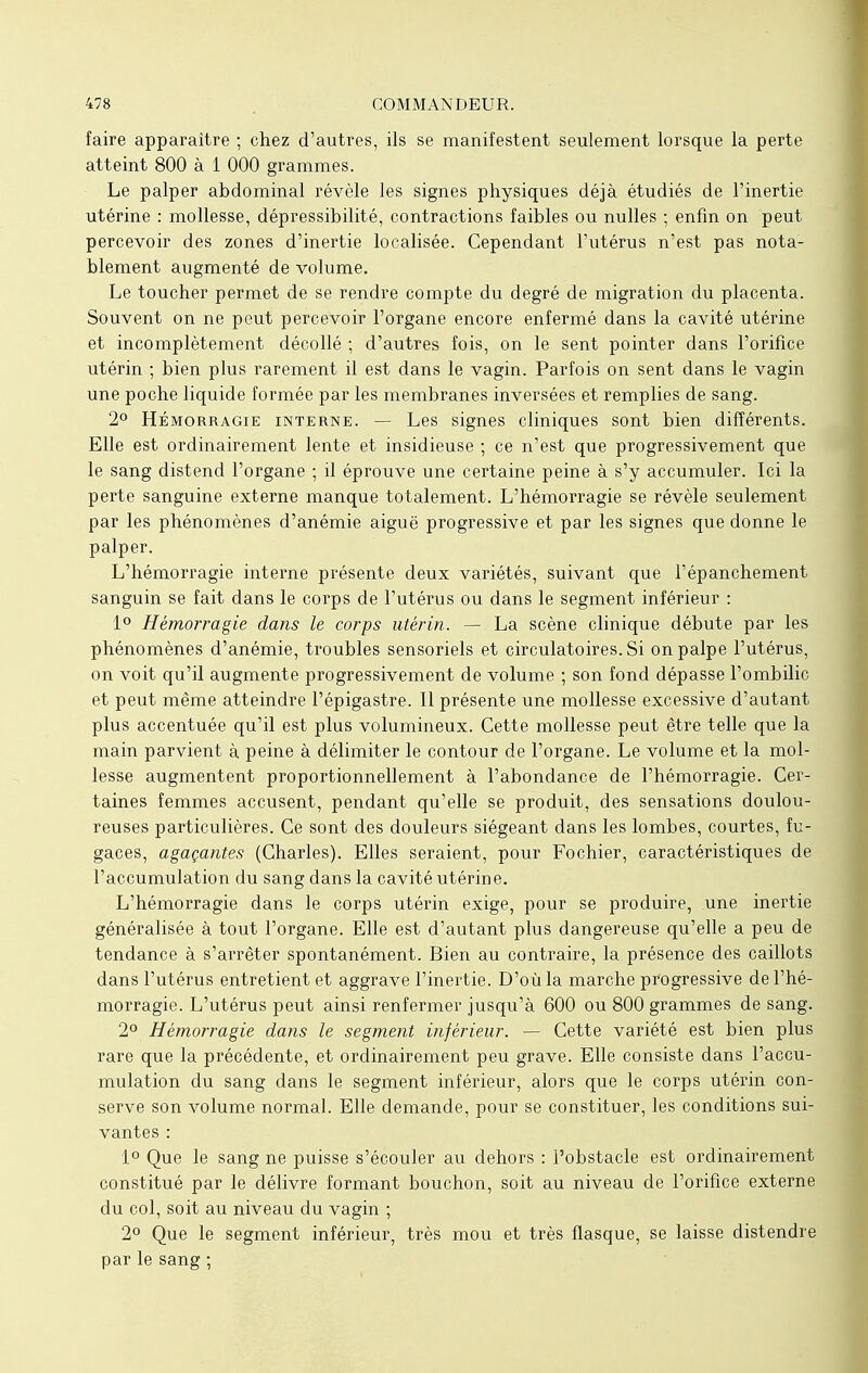 faire apparaître ; chez d'autres, ils se manifestent seulement lorsque la perte atteint 800 à 1 000 grammes. Le palper abdominal révèle les signes physiques déjà étudiés de l'inertie utérine : mollesse, dépressibilité, contractions faibles ou nulles ; enfin on peut percevoir des zones d'inertie localisée. Cependant l'utérus n'est pas nota- blement augmenté de volume. Le toucher permet de se rendre compte du degré de migration du placenta. Souvent on ne peut percevoir l'organe encore enfermé dans la cavité utérine et incomplètement décollé ; d'autres fois, on le sent pointer dans l'orifice utérin ; bien plus rarement il est dans le vagin. Parfois on sent dans le vagin une poche liquide formée par les membranes inversées et remplies de sang. 2° Hémorragie interne. — Les signes cliniques sont bien différents. Elle est ordinairement lente et insidieuse ; ce n'est que progressivement que le sang distend l'organe ; il éprouve une certaine peine à s'y accumuler. Ici la perte sanguine externe manque totalement. L'hémorragie se révèle seulement par les phénomènes d'anémie aiguë progressive et par les signes que donne le palper. L'hémorragie interne présente deux variétés, suivant que l'épanchement sanguin se fait dans le corps de l'utérus ou dans le segment inférieur : 1° Hémorragie dans le corps utérin. — La scène clinique débute par les phénomènes d'anémie, troubles sensoriels et circulatoires. Si on palpe l'utérus, on voit qu'il augmente progressivement de volume ; son fond dépasse l'ombilic et peut même atteindre l'épigastre. Il présente une mollesse excessive d'autant plus accentuée qu'il est plus volumineux. Cette mollesse peut être telle que la main parvient à peine à délimiter le contour de l'organe. Le volume et la mol- lesse augmentent proportionnellement à l'abondance de l'hémorragie. Cer- taines femmes accusent, pendant qu'elle se produit, des sensations doulou- reuses particulières. Ce sont des douleurs siégeant dans les lombes, courtes, fu- gaces, agaçantes (Charles). Elles seraient, pour Fochier, caractéristiques de l'accumulation du sang dans la cavité utérine. L'hémorragie dans le corps utérin exige, pour se produire, une inertie généralisée à tout l'organe. Elle est d'autant plus dangereuse qu'elle a peu de tendance à s'arrêter spontanément. Bien au contraire, la présence des caillots dans l'utérus entretient et aggrave l'inertie. D'où la marche progressive de l'hé- morragie. L'utérus peut ainsi renfermer jusqu'à 600 ou 800 grammes de sang. 2° Hémorragie dans le segment inférieur. — Cette variété est bien plus rare que la précédente, et ordinairement peu grave. Elle consiste dans l'accu- mulation du sang dans le segment inférieur, alors que le corps utérin con- serve son volume normal. Elle demande, pour se constituer, les conditions sui- vantes : 1° Que le sang ne puisse s'écouler au dehors : l'obstacle est ordinairement constitué par le délivre formant bouchon, soit au niveau de l'orifice externe du col, soit au niveau du vagin ; 2° Que le segment inférieur, très mou et très flasque, se laisse distendre par le sang ;