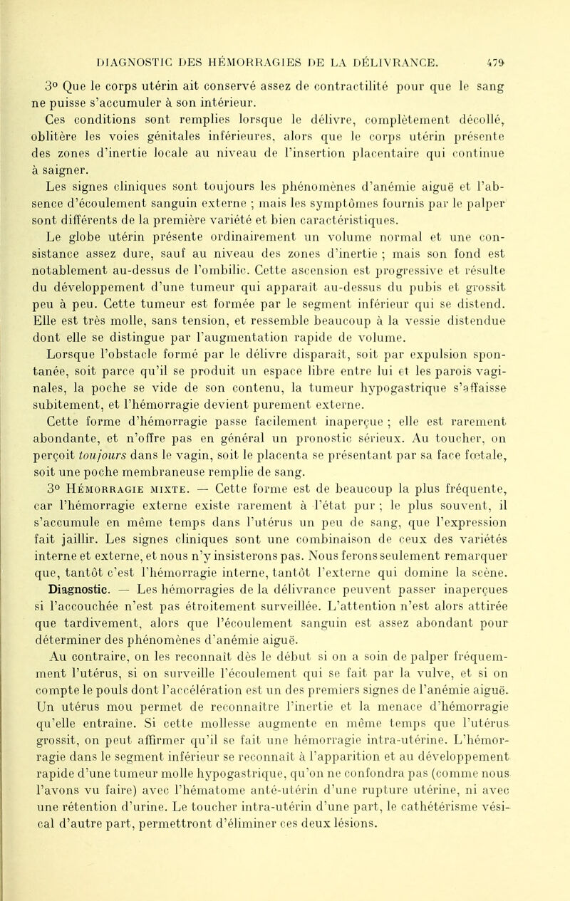 3° Que le corps utérin ait conservé assez de contractilité pour que le sang ne puisse s'accumuler à son intérieur. Ces conditions sont remplies lorsque le délivre, complètement décollé, oblitère les voies génitales inférieures, alors que le corps utérin présente des zones d'inertie locale au niveau de l'insertion placentaire qui continue à saigner. Les signes cliniques sont toujours les phénomènes d'anémie aiguë et l'ab- sence d'écoulement sanguin externe ; mais les symptômes fournis par le palper sont différents de la première variété et bien caractéristiques. Le globe utérin présente ordinairement un volume normal et une con- sistance assez dure, sauf au niveau des zones d'inertie ; mais son fond est notablement au-dessus de l'ombilic. Cette ascension est progressive et résulte du développement d'une tumeur qui apparaît au-dessus du pubis et grossit peu à peu. Cette tumeur est formée par le segment inférieur qui se distend. Elle est très molle, sans tension, et ressemble beaucoup à la vessie distendue dont elle se distingue par l'augmentation rapide de volume. Lorsque l'obstacle formé par le délivre disparaît, soit par expulsion spon- tanée, soit parce qu'il se produit un espace libre entre lui et les parois vagi- nales, la poche se vide de son contenu, la tumeur hypogastrique s'effaisse subitement, et l'hémorragie devient purement externe. Cette forme d'hémorragie passe facilement inaperçue ; elle est rarement abondante, et n'offre pas en général un pronostic sérieux. Au toucher, on perçoit toujours dans le vagin, soit le placenta se présentant par sa face fœtale, soit une poche membraneuse remplie de sang. 3° Hémorragie mixte. — Cette forme est de beaucoup la plus fréquente, car l'hémorragie externe existe rarement à l'état pur ; le plus souvent, il s'accumule en même temps dans l'utérus un peu de sang, que l'expression fait jaillir. Les signes cliniques sont une combinaison de ceux des variétés interne et externe, et nous n'y insisterons pas. Nous ferons seulement remarquer que, tantôt c'est l'hémorragie interne, tantôt l'externe qui domine la scène. Diagnostic. — Les hémorragies de la délivrance peuvent passer inaperçues si l'accouchée n'est pas étroitement surveillée. L'attention n'est alors attirée que tardivement, alors que l'écoulement sanguin est assez abondant pour déterminer des phénomènes d'anémie aiguë. Au contraire, on les reconnaît dès le début si on a soin de palper fréquem- ment l'utérus, si on surveille l'écoulement qui se fait par la vulve, et si on compte le pouls dont l'accélération est un des premiers signes de l'anémie aiguë. Un utérus mou permet de reconnaître l'inertie et la menace d'hémorragie qu'elle entraîne. Si cette mollesse augmente en même temps que l'utérus grossit, on peut affirmer qu'il se fait une hémorragie intra-utérine. L'hémor- ragie dans le segment inférieur se reconnaît à l'apparition et au développement rapide d'une tumeur molle hypogastrique, qu'on ne confondra pas (comme nous l'avons vu faire) avec l'hématome anté-utérin d'une rupture utérine, ni avec une rétention d'urine. Le toucher intra-utérin d'une part, le cathétérisme vési- cal d'autre part, permettront d'éliminer ces deux lésions.