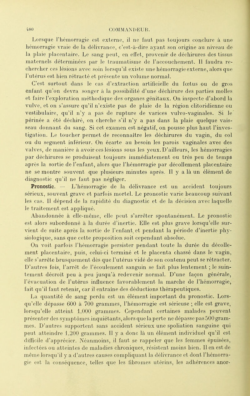 Lorsque l'hémorragie est externe, il ne faut pas toujours conclure à une hémorragie vraie de la délivrance, c'est-à-dire ayant son origine au niveau de la plaie placentaire. Le sang peut, en effet, provenir de déchirures des tissus maternels déterminées par le traumatisme de l'accouchement. Il faudra re- chercher ces lésions avec soin lorsqu'il existe une hémorragie externe, alors que l'utérus est bien rétracté et présente un volume normal. C'est surtout dans le cas d'extraction artificielle du fœtus ou de gros enfant qu'on devra songer à la possibilité d'une déchirure des parties molles et faire l'exploration méthodique des organes génitaux. On inspecte d'abord la vulve, et on s'assure qu'il n'existe pas de plaie de la région clitoridienne ou vestibulaire, qu'il n'y a pas de rupture de varices vulvo-vaginales. Si le périnée a été déchiré, on cherche s'il n'y a pas dans la plaie quelque vais- seau donnant du sang. Si cet examen est négatif, on pousse plus haut l'inves- tigation. Le toucher permet de reconnaître les déchirures du vagin, du col ou du segment inférieur. On écarte au besoin les parois vaginales avec des valves, de manière à avoir ces lésions sous les yeux. D'ailleurs, les hémorragies par déchirures se produisent toujours immédiatement ou très peu de temps après la sortie de l'enfant, alors que l'hémorragie par décollement placentaire ne se montre souvent que plusieurs minutes après. Il y a là un élément de diagnostic qu'il ne faut pas négliger. Pronostic. — L'hémorragie de la délivrance est un accident toujours sérieux, souvent grave et parfois mortel. Le pronostic varie beaucoup suivant les cas. Il dépend de la rapidité du diagnostic et de la décision avec laquelle le traitement est appliqué. Abandonnée à elle-même, elle peut s'arrêter spontanément. Le pronostic est alors subordonné à la durée d'inertie. Elle est plus grave lorsqu'elle sur- vient de suite après la sortie de l'enfant et pendant la période d'inertie phy- siologique, sans que cette proposition soit cependant absolue. On voit parfois l'hémorragie persister pendant toute la durée du décolle- ment placentaire, puis, celui-ci terminé et le placenta chassé dans le vagin, elle s'arrête brusquement dès que l'utérus vidé de son contenu peut se rétracter. D'autres fois, l'arrêt de l'écoulement sanguin se fait plus lentement ; le suin- tement décroît peu à peu jusqu'à redevenir normal. D'une façon générale, l'évacuation de l'utérus influence favorablement la marche de l'hémorragie, fait qu'il faut retenir, car il entraîne des déductions thérapeutiques. La quantité de sang perdu est un élément important du pronostic. Lors- qu'elle dépasse 600 à 700 grammes, l'hémorragie est sérieuse ; elle est grave, lorsqu'elle atteint 1.000 grammes. Cependant certaines malades peuvent présenter des symptômes inquiétants, alors que la perte ne dépasse pas 500 gram- mes. D'autres supportent sans accident sérieux une spoliation sanguine qui peut atteindre 1.200 grammes. Il y a donc là un élément individuel qu'il est difficile d'apprécier. Néanmoins, il faut se rappeler que les femmes épuisées, infectées ou atteintes de maladies chroniques, résistent moins bien. Il en est de même lorsqu'il y a d'autres causes compliquant la délivrance et dont l'hémorra- gie est la conséquence, telles que les fibromes utérins, les adhérences anor-