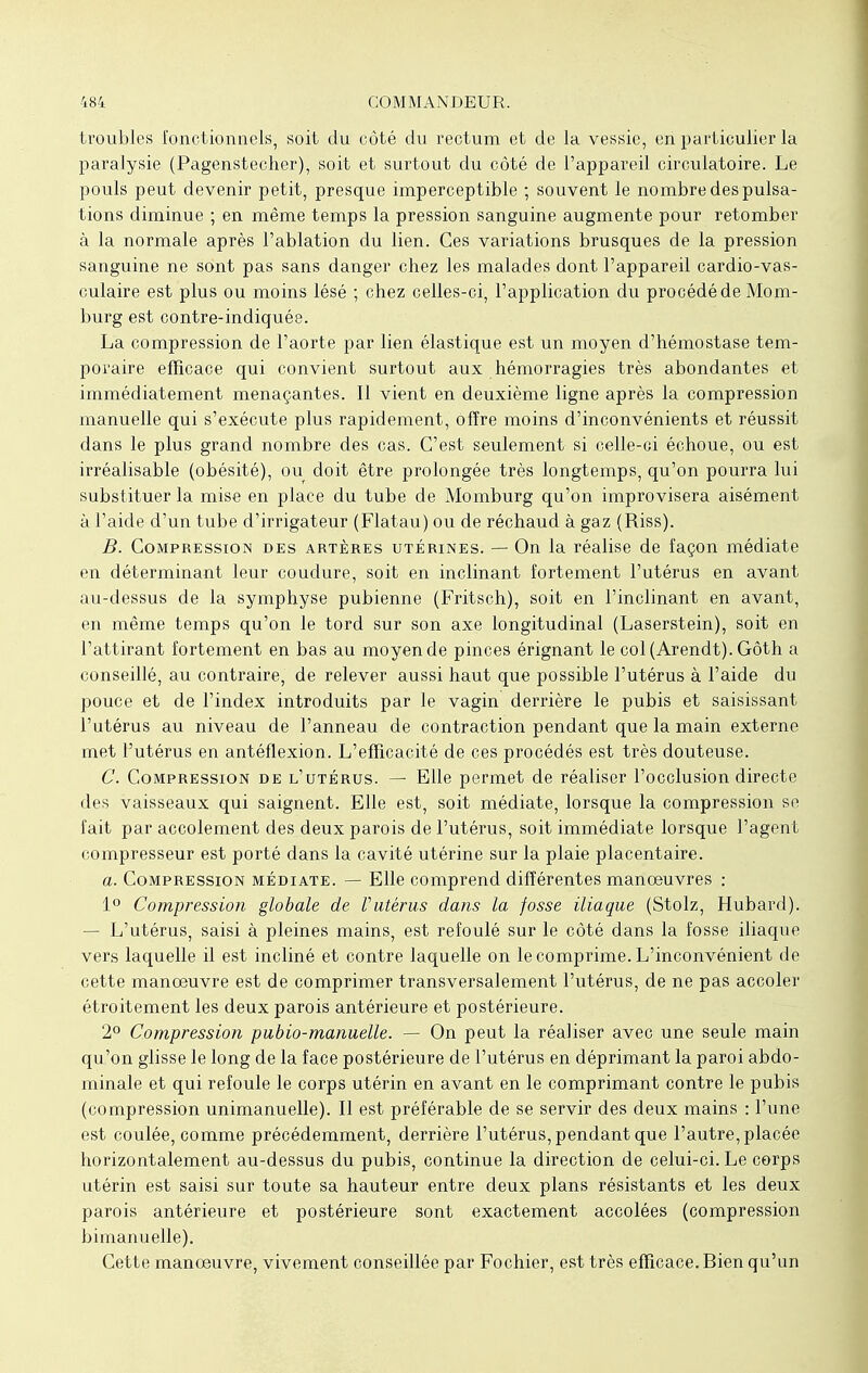 troubles fonctionnels, soit du côté du rectum et de la vessie, en particulier la paralysie (Pagenstecher), soit et surtout du côté de l'appareil circulatoire. Le pouls peut devenir petit, presque imperceptible ; souvent le nombre des pulsa- tions diminue ; en même temps la pression sanguine augmente pour retomber à la normale après l'ablation du lien. Ces variations brusques de la pression sanguine ne sont pas sans danger chez les malades dont l'appareil cardio-vas- culaire est plus ou moins lésé ; chez celles-ci, l'application du procédé de Mom- burg est contre-indiquée. La compression de l'aorte par lien élastique est un moyen d'hémostase tem- poraire efficace qui convient surtout aux hémorragies très abondantes et immédiatement menaçantes. Il vient en deuxième ligne après la compression manuelle qui s'exécute plus rapidement, Offre moins d'inconvénients et réussit dans le plus grand nombre des cas. C'est seulement si celle-ci échoue, ou est irréalisable (obésité), ou doit être prolongée très longtemps, qu'on pourra lui substituer la mise en place du tube de Momburg qu'on improvisera aisément à l'aide d'un tube d'irrigateur (Flatau) ou de réchaud à gaz (Riss). B. Compression des artères utérines. — On la réalise de façon médiate en déterminant leur coudure, soit en inclinant fortement l'utérus en avant au-dessus de la symphyse pubienne (Fritsch), soit en l'inclinant en avant, en même temps qu'on le tord sur son axe longitudinal (Laserstein), soit en l'attirant fortement en bas au moyen de pinces érignant le col (Arendt). Gôth a conseillé, au contraire, de relever aussi haut que possible l'utérus à l'aide du pouce et de l'index introduits par le vagin derrière le pubis et saisissant l'utérus au niveau de l'anneau de contraction pendant que la main externe met l'utérus en antéflexion. L'efficacité de ces procédés est très douteuse. C. Compression de l'utérus. — Elle permet de réaliser l'occlusion directe des vaisseaux qui saignent. Elle est, soit médiate, lorsque la compression se fait par accolement des deux parois de l'utérus, soit immédiate lorsque l'agent compresseur est porté dans la cavité utérine sur la plaie placentaire. a. Compression médiate. — Elle comprend différentes manœuvres : 1° Compression globale de l'utérus dans la fosse iliaque (Stolz, Hubard). — L'utérus, saisi à pleines mains, est refoulé sur le côté dans la fosse iliaque vers laquelle il est incliné et contre laquelle on le comprime. L'inconvénient de cette manoeuvre est de comprimer transversalement l'utérus, de ne pas accoler étroitement les deux parois antérieure et postérieure. 2° Compression pubio-manuelle. — On peut la réaliser avec une seule main qu'on glisse le long de la face postérieure de l'utérus en déprimant la paroi abdo- minale et qui refoule le corps utérin en avant en le comprimant contre le pubis (compression unimanuelle). Il est préférable de se servir des deux mains : l'une est coulée, comme précédemment, derrière l'utérus, pendant que l'autre, placée horizontalement au-dessus du pubis, continue la direction de celui-ci. Le corps utérin est saisi sur toute sa hauteur entre deux plans résistants et les deux parois antérieure et postérieure sont exactement accolées (compression bimanuelle). Cette manœuvre, vivement conseillée par Fochier, est très efficace. Bien qu'un