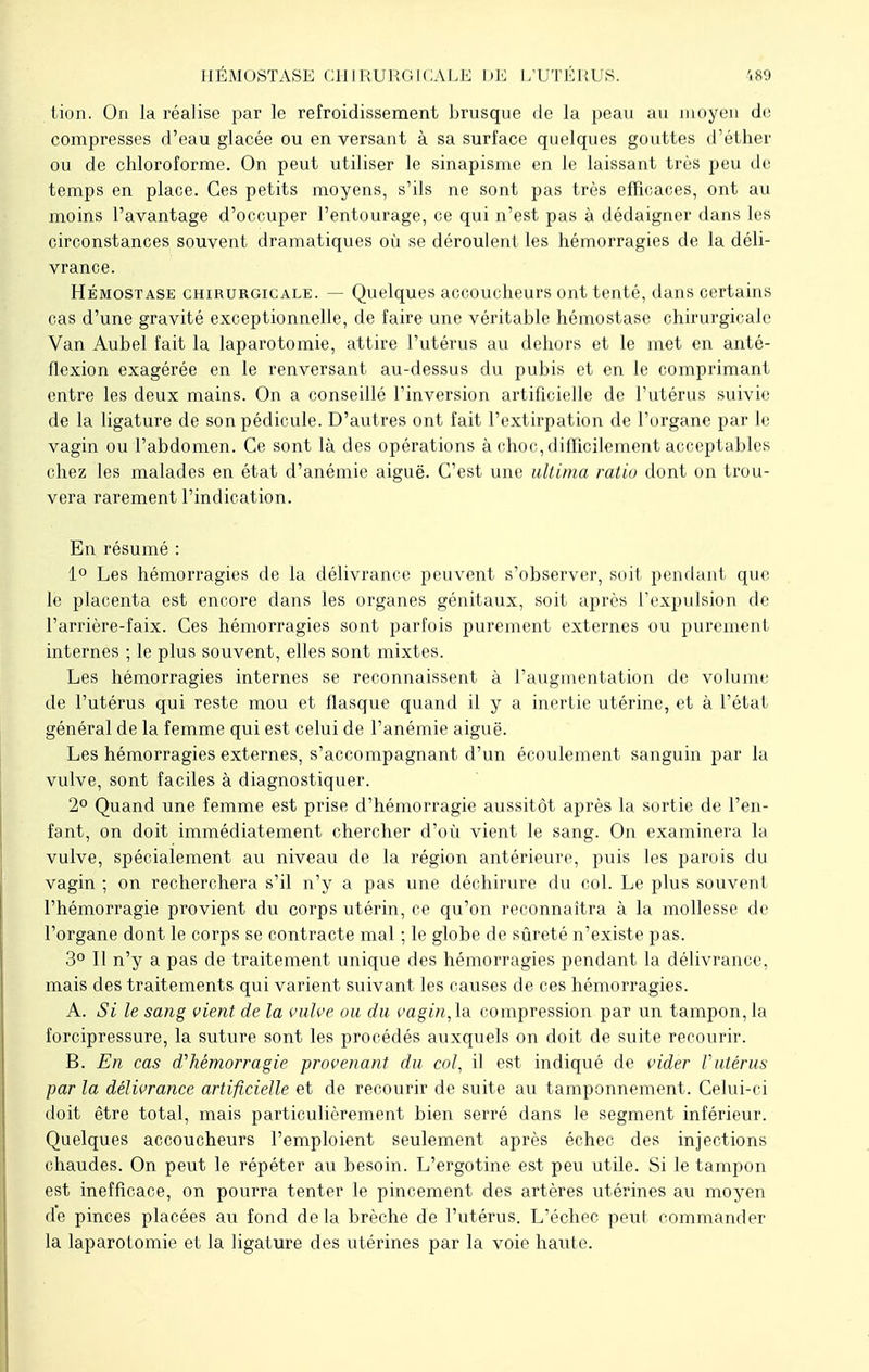 HÉMOSTASE CHIRURGICALE DE L'UTÉRI S. tion. On la réalise par le refroidissement brusque de la peau au moyen de compresses d'eau glacée ou en versant à sa surface quelques gouttes d'éther ou de chloroforme. On peut utiliser le sinapisme en le laissant très peu de temps en place. Ces petits moyens, s'ils ne sont pas très efficaces, ont au moins l'avantage d'occuper l'entourage, ce qui n'est pas à dédaigner dans les circonstances souvent dramatiques où se déroulent les hémorragies de la déli- vrance. Hémostase chirurgicale. — Quelques accoucheurs ont tenté, dans certains cas d'une gravité exceptionnelle, de faire une véritable hémostase chirurgicale Van Aubel fait la laparotomie, attire l'utérus au dehors et le met en anté- flexion exagérée en le renversant au-dessus du pubis et en le comprimant entre les deux mains. On a conseillé l'inversion artificielle de l'utérus suivie de la ligature de son pédicule. D'autres ont fait l'extirpation de l'organe par le vagin ou l'abdomen. Ce sont là des opérations à choc, difficilement acceptables chez les malades en état d'anémie aiguë. C'est une ultima ratio dont on trou- vera rarement l'indication. En résumé : 1° Les hémorragies de la délivrance peuvent s'observer, soit pendant que le placenta est encore dans les organes génitaux, soit après l'expulsion de l'arrière-faix. Ces hémorragies sont parfois purement externes ou purement internes ; le plus souvent, elles sont mixtes. Les hémorragies internes se reconnaissent à l'augmentation de volume de l'utérus qui reste mou et flasque quand il y a inertie utérine, et à l'état général de la femme qui est celui de l'anémie aiguë. Les hémorragies externes, s'accompagnant d'un écoulement sanguin par la vulve, sont faciles à diagnostiquer. 2° Quand une femme est prise d'hémorragie aussitôt après la sortie de l'en- fant, on doit immédiatement chercher d'où vient le sang. On examinera la vulve, spécialement au niveau de la région antérieure, puis les parois du vagin ; on recherchera s'il n'y a pas une déchirure du col. Le plus souvent l'hémorragie provient du corps utérin, ce qu'on reconnaîtra à la mollesse de l'organe dont le corps se contracte mal ; le globe de sûreté n'existe pas. 3° Il n'y a pas de traitement unique des hémorragies pendant la délivrance, mais des traitements qui varient suivant les causes de ces hémorragies. A. Si le sang vient de la vulve ou du vagin,la. compression par un tampon, la forcipressure, la suture sont les procédés auxquels on doit de suite recourir. B. En cas d'hémorragie provenant du col, il est indiqué de vider Vutérus par la délivrance artificielle et de recourir de suite au tamponnement. Celui-ci doit être total, mais particulièrement bien serré dans le segment inférieur. Quelques accoucheurs l'emploient seulement après échec des injections chaudes. On peut le répéter au besoin. L'ergotine est peu utile. Si le tampon est inefficace, on pourra tenter le pincement des artères utérines au moyen de pinces placées au fond delà brèche de l'utérus. L'échec peut commander la laparotomie et la ligature des utérines par la voie haute.