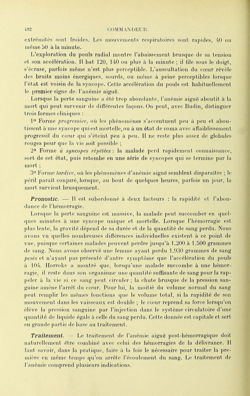 extrémités sont froides. Les mouvements respiratoires sont rapides, 40 ou même 50 à la minute. L'exploration du pouls radial montre l'abaissement brusque de sa tension et son accélération. Il bat 120, 140 ou plus à la minute ; il file sous le doigt, s'écrase, parfois même n'est plus perceptible. L'auscultation du cœur révèle des bruits moins énergiques, sourds, ou même à peine perceptibles lorsque l'état est voisin de la syncope. Cette accélération du pouls est habituellement le premier signe de l'anémie aiguë. Lorsque la perte sanguine a été trop abondante, l'anémie aiguë aboutit à la mort qui peut survenir de différentes façons. On peut, avec Budin, distinguer trois formes cliniques : 1° Forme progressive, où les phénomènes s'accentuent peu à peu et abou- tissent à une syncope qui est mortelle, ou à un état de coma avec affaiblissement progressif du coeur qui s'éteint peu à peu. Il ne reste plus assez de globules rouges pour que la vie soit possible ; 2° Forme à syncopes répétées : la malade perd rapidement connaissance, sort de cet état, puis retombe en une série de syncopes qui se termine par la mort -, 3° Forme tardive, où les phénomènes d'anémie aiguë semblent disparaître ; le péril paraît conjuré, lorsque, au bout de quelques heures, parfois un jour, la mort survient brusquement. Pronostic. — Il est subordonné à deux facteurs : la rapidité et l'abon- dance de l'hémorragie. Lorsque la perte sanguine est massive, la malade peut succomber en quel- ques minutes à une syncope unique et mortelle. Lorsque l'hémorragie est plus lente, la gravité dépend de sa durée et de la quantité de sang perdu. Nous avons vu quelles nombreuses différences individuelles existent à ce point de vue, puisque certaines malades peuvent perdre jusqu'à 1.200 à 1.500 grammes de sang. Nous avons observé une femme ayant perdu 1.930 grammes de sang pesés et n'ayant pas présenté d'autre symptôme que l'accélération du pouls à 104. Horroks a montré que, lorsqu'une malade succombe à une hémor- ragie, il reste dans son organisme une quantité suffisante de sang pour la rap- peler à la vie si ce sang peut circuler ; la chute brusque de la pression san- guine amène l'arrêt du cœur. Pour lui, la moitié du volume normal du sang peut remplir les mêmes fonctions que le volume total, si la rapidité de son mouvement dans les vaisseaux est double ; le cœur reprend sa force lorsqu'on élève la pression sanguine par l'injection dans le système circulatoire d'une quantité de liquide égale à celle du sang perdu. Cette donnée est capitale et sert en grande partie de base au traitement. Traitement. - Le traitement de l'anémie aiguë post-hémorragique doit naturellement être combiné avec celui des hémorragies de la délivrance. Il faut savoir, dans la pratique, faire à la fois le nécessaire pour traiter la pre- mière en même temps qu'on arrête l'écoulement du sang. Le traitement de l'anémie comprend plusieurs indications.