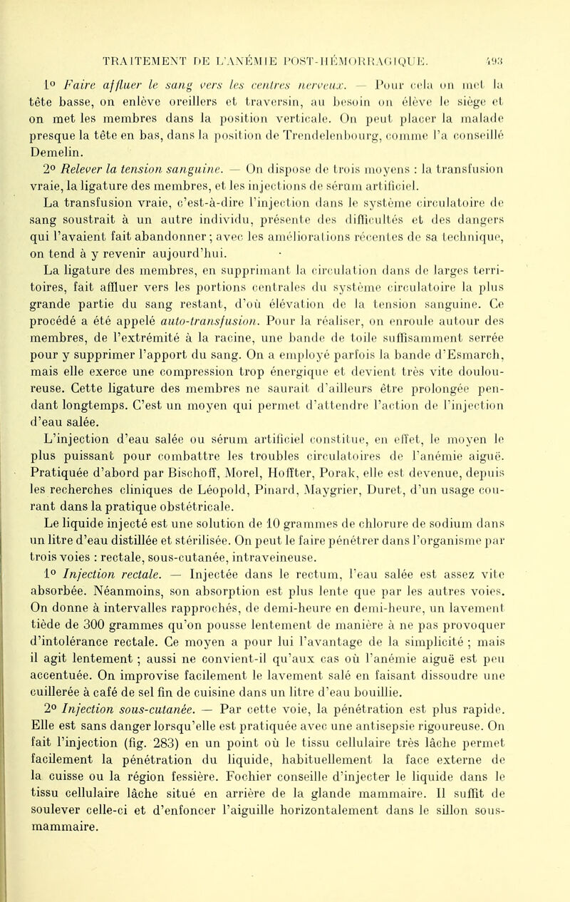 TRAITEMENT DE L'ANÉMIE POST-HÉMORRAGIQUE 193 1° Faire affluer Le sang vers les centres nerveux. — Pour cela on nu l la tête basse, on enlève oreillers et traversin, au besoin on élève le siège et on met les membres dans la position verticale. On peut placer la malade presque la tête en bas, dans la position de Trendelenbourg, comme l'a conseillé Demelin. 2° Relever la tension sanguine. — On dispose de trois moyens : la transfusion vraie, la ligature des membres, et les injections de sérum artificiel. La transfusion vraie, c'est-à-dire l'injection dans le système circulatoire de sang soustrait à un autre individu, présente des difficultés et des dangers qui l'avaient fait abandonner; avec les améliorations récentes de sa technique, on tend à y revenir aujourd'hui. La ligature des membres, en supprimant la circulation dans de larges terri- toires, fait affluer vers les portions centrales du système circulatoire la plus grande partie du sang restant, d'où élévation de la tension sanguine. Ce procédé a été appelé auto-transfusion. Pour la réaliser, on enroule autour des membres, de l'extrémité à la racine, une bande de toile suffisamment serrée pour y supprimer l'apport du sang. On a employé parfois la bande d'Esmarch, mais elle exerce une compression trop énergique et devient très vite doulou- reuse. Cette ligature des membres ne saurait d'ailleurs être prolongée pen- dant longtemps. C'est un moyen qui permet d'attendre l'action de l'injection d'eau salée. L'injection d'eau salée ou sérum artificiel constitue, en effet, le moyen le plus puissant pour combattre les troubles circulatoires de l'anémie aiguë. Pratiquée d'abord par Bischoff, Morel, Hoffter, Porak, elle est devenue, depuis les recherches cliniques de Léopold, Pinard, Maygrier, Duret, d'un usage cou- rant dans la pratique obstétricale. Le liquide injecté est une solution de 10 grammes de chlorure de sodium dans un litre d'eau distillée et stérilisée. On peut le faire pénétrer dans l'organisme par trois voies : rectale, sous-cutanée, intraveineuse. 1° Infection rectale. — Injectée dans le rectum, l'eau salée est assez vite absorbée. Néanmoins, son absorption est plus lente que par les autres voies. On donne à intervalles rapprochés, de demi-heure en demi-heure, un lavement tiède de 300 grammes qu'on pousse lentement de manière à ne pas provoquer d'intolérance rectale. Ce moyen a pour lui l'avantage de la simplicité ; mais il agit lentement ; aussi ne convient-il qu'aux cas où l'anémie aiguë est peu accentuée. On improvise facilement le lavement salé en faisant dissoudre une cuillerée à café de sel fin de cuisine dans un litre d'eau bouillie. 2° Infection sous-cutanée. — Par cette voie, la pénétration est plus rapide. Elle est sans danger lorsqu'elle est pratiquée avec une antisepsie rigoureuse. On fait l'injection (fig. 283) en un point où le tissu cellulaire très lâche permet facilement la pénétration du liquide, habituellement la face externe de la cuisse ou la région fessière. Fochier conseille d'injecter le liquide dans le tissu cellulaire lâche situé en arrière de la glande mammaire. Il suffit de soulever celle-ci et d'enfoncer l'aiguille horizontalement dans le sillon sous- mammaire.