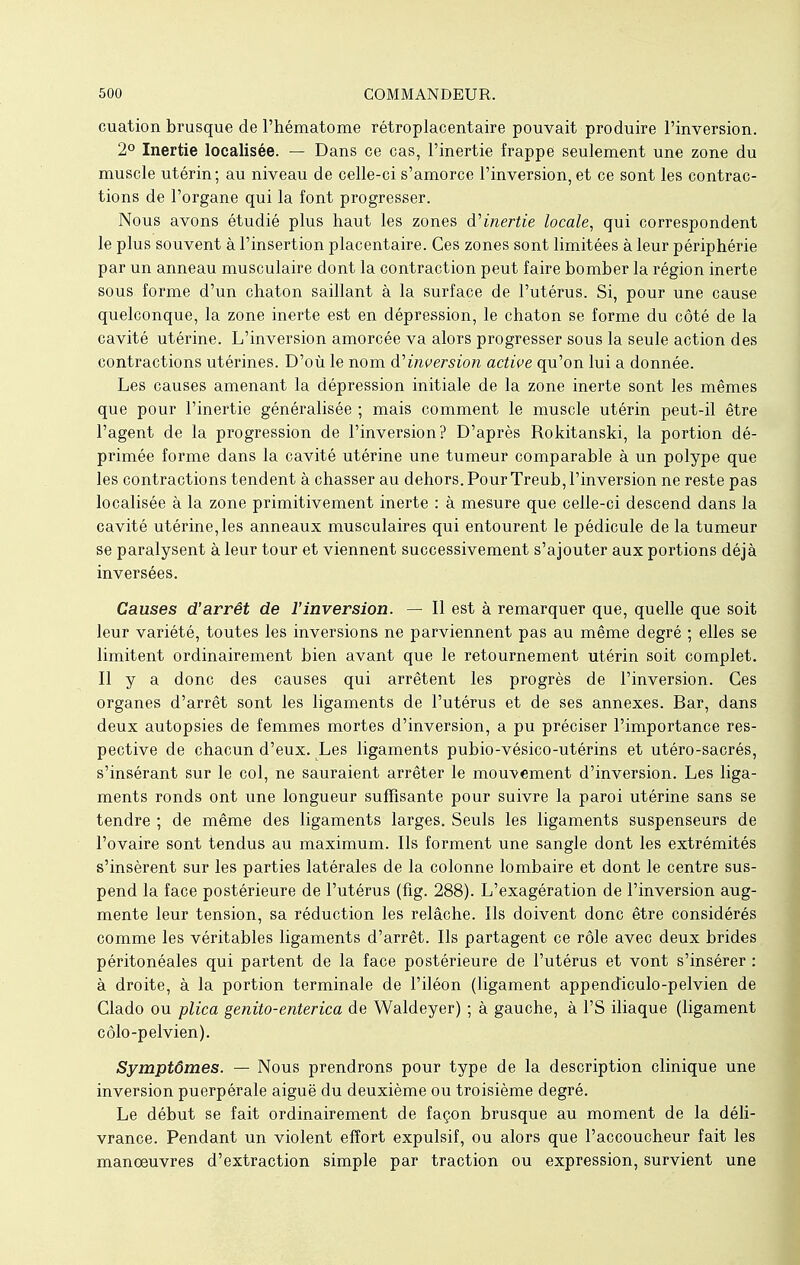 cuation brusque de l'hématome rétroplacentaire pouvait produire l'inversion. 2° Inertie localisée. — Dans ce cas, l'inertie frappe seulement une zone du muscle utérin; au niveau de celle-ci s'amorce l'inversion, et ce sont les contrac- tions de l'organe qui la font progresser. Nous avons étudié plus haut les zones d'inertie locale, qui correspondent le plus souvent à l'insertion placentaire. Ces zones sont limitées à leur périphérie par un anneau musculaire dont la contraction peut faire bomber la région inerte sous forme d'un chaton saillant à la surface de l'utérus. Si, pour une cause quelconque, la zone inerte est en dépression, le chaton se forme du côté de la cavité utérine. L'inversion amorcée va alors progresser sous la seule action des contractions utérines. D'où le nom d'inversion active qu'on lui a donnée. Les causes amenant la dépression initiale de la zone inerte sont les mêmes que pour l'inertie généralisée ; mais comment le muscle utérin peut-il être l'agent de la progression de l'inversion? D'après Rokitanski, la portion dé- primée forme dans la cavité utérine une tumeur comparable à un polype que les contractions tendent à chasser au dehors. Pour Treub, l'inversion ne reste pas localisée à la zone primitivement inerte : à mesure que celle-ci descend dans la cavité utérine,les anneaux musculaires qui entourent le pédicule de la tumeur se paralysent à leur tour et viennent successivement s'ajouter aux portions déjà inversées. Causes d'arrêt de l'inversion. — Il est à remarquer que, quelle que soit leur variété, toutes les inversions ne parviennent pas au même degré ; elles se limitent ordinairement bien avant que le retournement utérin soit complet. Il y a donc des causes qui arrêtent les progrès de l'inversion. Ces organes d'arrêt sont les ligaments de l'utérus et de ses annexes. Bar, dans deux autopsies de femmes mortes d'inversion, a pu préciser l'importance res- pective de chacun d'eux. Les ligaments pubio-vésico-utérins et utéro-sacrés, s'insérant sur le col, ne sauraient arrêter le mouvement d'inversion. Les liga- ments ronds ont une longueur suffisante pour suivre la paroi utérine sans se tendre ; de même des ligaments larges. Seuls les ligaments suspenseurs de l'ovaire sont tendus au maximum. Ils forment une sangle dont les extrémités s'insèrent sur les parties latérales de la colonne lombaire et dont le centre sus- pend la face postérieure de l'utérus (fig. 288). L'exagération de l'inversion aug- mente leur tension, sa réduction les relâche. Ils doivent donc être considérés comme les véritables ligaments d'arrêt. Ils partagent ce rôle avec deux brides péritonéales qui partent de la face postérieure de l'utérus et vont s'insérer : à droite, à la portion terminale de l'iléon (ligament appendiculo-pelvien de Clado ou plica genito-enterica de Waldeyer) ; à gauche, à l'S iliaque (ligament côlo-pelvien). Symptômes. — Nous prendrons pour type de la description clinique une inversion puerpérale aiguë du deuxième ou troisième degré. Le début se fait ordinairement de façon brusque au moment de la déli- vrance. Pendant un violent effort expulsif, ou alors que l'accoucheur fait les manoeuvres d'extraction simple par traction ou expression, survient une