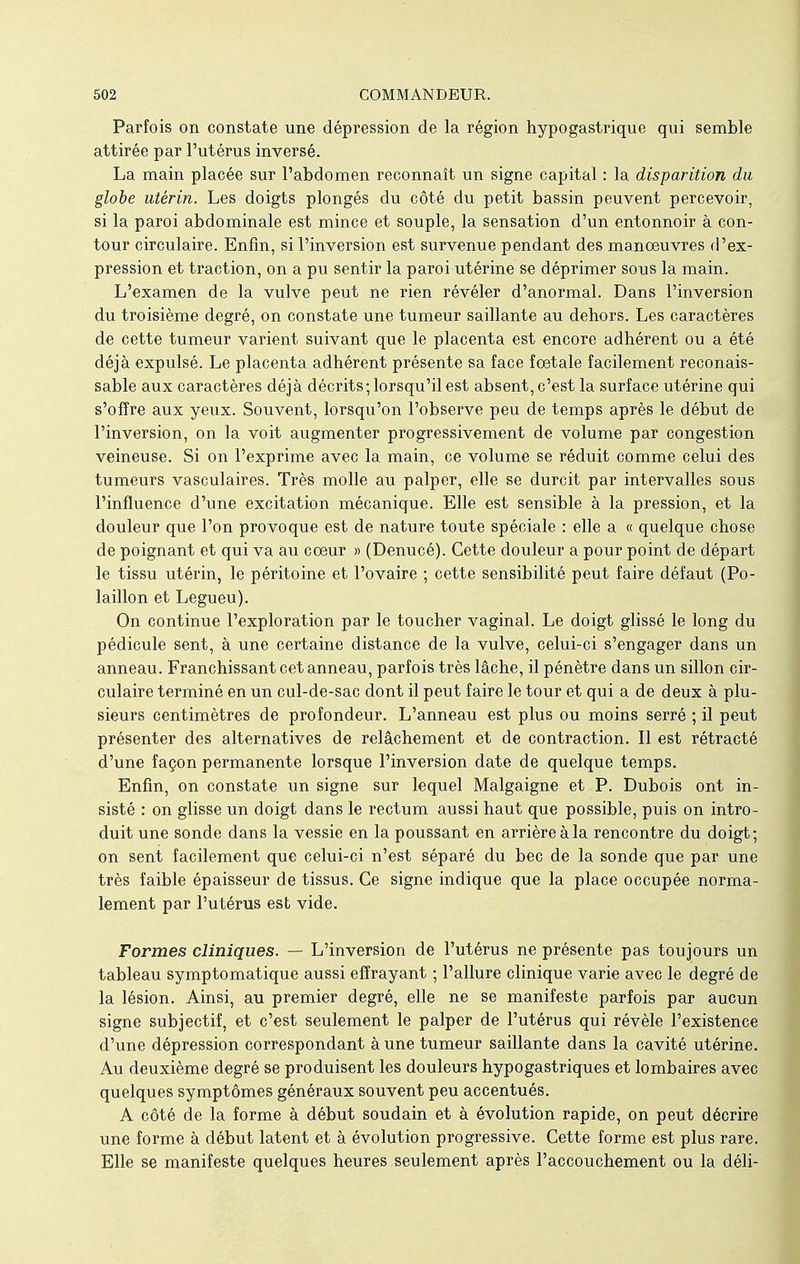 Parfois on constate une dépression de la région hypogastrique qui semble attirée par l'utérus inversé. La main placée sur l'abdomen reconnaît un signe capital : la disparition du globe utérin. Les doigts plongés du côté du petit bassin peuvent percevoir, si la paroi abdominale est mince et souple, la sensation d'un entonnoir à con- tour circulaire. Enfin, si l'inversion est survenue pendant des manœuvres d'ex- pression et traction, on a pu sentir la paroi utérine se déprimer sous la main. L'examen de la vulve peut ne rien révéler d'anormal. Dans l'inversion du troisième degré, on constate une tumeur saillante au dehors. Les caractères de cette tumeur varient suivant que le placenta est encore adhérent ou a été déjà expulsé. Le placenta adhérent présente sa face foetale facilement reconais- sable aux caractères déjà décrits; lorsqu'il est absent, c'est la surface utérine qui s'offre aux yeux. Souvent, lorsqu'on l'observe peu de temps après le début de l'inversion, on la voit augmenter progressivement de volume par congestion veineuse. Si on l'exprime avec la main, ce volume se réduit comme celui des tumeurs vasculaires. Très molle au palper, elle se durcit par intervalles sous l'influence d'une excitation mécanique. Elle est sensible à la pression, et la douleur que l'on provoque est de nature toute spéciale : elle a « quelque chose de poignant et qui va au coeur » (Denucé). Cette douleur a pour point de départ le tissu utérin, le péritoine et l'ovaire ; cette sensibilité peut faire défaut (Po- laillon et Legueu). On continue l'exploration par le toucher vaginal. Le doigt glissé le long du pédicule sent, à une certaine distance de la vulve, celui-ci s'engager dans un anneau. Franchissant cet anneau, parfois très lâche, il pénètre dans un sillon cir- culaire terminé en un cul-de-sac dont il peut faire le tour et qui a de deux à plu- sieurs centimètres de profondeur. L'anneau est plus ou moins serré ; il peut présenter des alternatives de relâchement et de contraction. Il est rétracté d'une façon permanente lorsque l'inversion date de quelque temps. Enfin, on constate un signe sur lequel Malgaigne et P. Dubois ont in- sisté : on glisse un doigt dans le rectum aussi haut que possible, puis on intro- duit une sonde dans la vessie en la poussant en arrière à la rencontre du doigt; on sent facilement que celui-ci n'est séparé du bec de la sonde que par une très faible épaisseur de tissus. Ce signe indique que la place occupée norma- lement par l'utérus est vide. Formes cliniques. — L'inversion de l'utérus ne présente pas toujours un tableau symptomatique aussi effrayant ; l'allure clinique varie avec le degré de la lésion. Ainsi, au premier degré, elle ne se manifeste parfois par aucun signe subjectif, et c'est seulement le palper de l'utérus qui révèle l'existence d'une dépression correspondant à une tumeur saillante dans la cavité utérine. Au deuxième degré se produisent les douleurs hypogastriques et lombaires avec quelques symptômes généraux souvent peu accentués. A côté de la forme à début soudain et à évolution rapide, on peut décrire une forme à début latent et à évolution progressive. Cette forme est plus rare. Elle se manifeste quelques heures seulement après l'accouchement ou la déli-